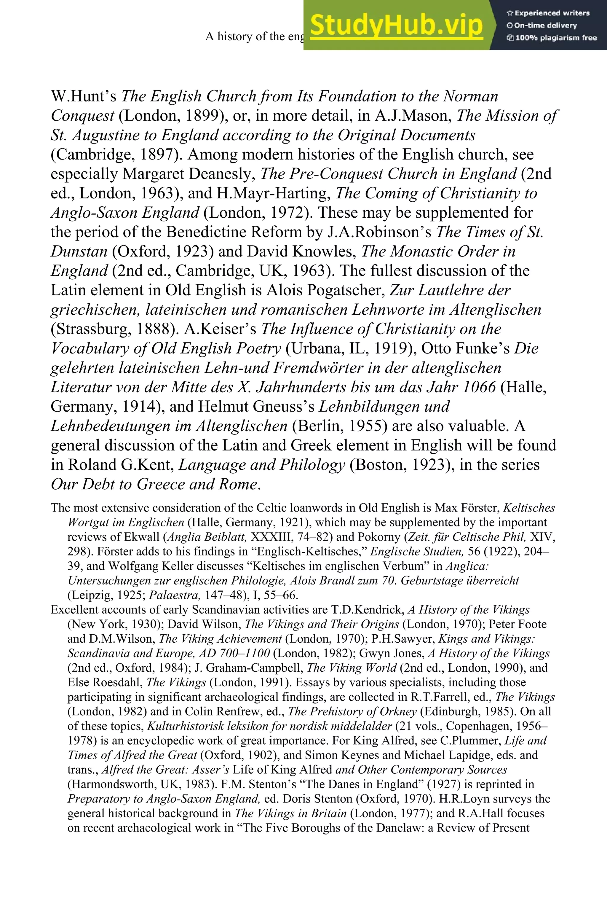 W.Hunt’s The English Church from Its Foundation to the Norman
Conquest (London, 1899), or, in more detail, in A.J.Mason, The Mission of
St. Augustine to England according to the Original Documents
(Cambridge, 1897). Among modern histories of the English church, see
especially Margaret Deanesly, The Pre-Conquest Church in England (2nd
ed., London, 1963), and H.Mayr-Harting, The Coming of Christianity to
Anglo-Saxon England (London, 1972). These may be supplemented for
the period of the Benedictine Reform by J.A.Robinson’s The Times of St.
Dunstan (Oxford, 1923) and David Knowles, The Monastic Order in
England (2nd ed., Cambridge, UK, 1963). The fullest discussion of the
Latin element in Old English is Alois Pogatscher, Zur Lautlehre der
griechischen, lateinischen und romanischen Lehnworte im Altenglischen
(Strassburg, 1888). A.Keiser’s The Influence of Christianity on the
Vocabulary of Old English Poetry (Urbana, IL, 1919), Otto Funke’s Die
gelehrten lateinischen Lehn-und Fremdwörter in der altenglischen
Literatur von der Mitte des X. Jahrhunderts bis um das Jahr 1066 (Halle,
Germany, 1914), and Helmut Gneuss’s Lehnbildungen und
Lehnbedeutungen im Altenglischen (Berlin, 1955) are also valuable. A
general discussion of the Latin and Greek element in English will be found
in Roland G.Kent, Language and Philology (Boston, 1923), in the series
Our Debt to Greece and Rome.
The most extensive consideration of the Celtic loanwords in Old English is Max Förster, Keltisches
Wortgut im Englischen (Halle, Germany, 1921), which may be supplemented by the important
reviews of Ekwall (Anglia Beiblatt, XXXIII, 74–82) and Pokorny (Zeit. für Celtische Phil, XIV,
298). Förster adds to his findings in “Englisch-Keltisches,” Englische Studien, 56 (1922), 204–
39, and Wolfgang Keller discusses “Keltisches im englischen Verbum” in Anglica:
Untersuchungen zur englischen Philologie, Alois Brandl zum 70. Geburtstage überreicht
(Leipzig, 1925; Palaestra, 147–48), I, 55–66.
Excellent accounts of early Scandinavian activities are T.D.Kendrick, A History of the Vikings
(New York, 1930); David Wilson, The Vikings and Their Origins (London, 1970); Peter Foote
and D.M.Wilson, The Viking Achievement (London, 1970); P.H.Sawyer, Kings and Vikings:
Scandinavia and Europe, AD 700–1100 (London, 1982); Gwyn Jones, A History of the Vikings
(2nd ed., Oxford, 1984); J. Graham-Campbell, The Viking World (2nd ed., London, 1990), and
Else Roesdahl, The Vikings (London, 1991). Essays by various specialists, including those
participating in significant archaeological findings, are collected in R.T.Farrell, ed., The Vikings
(London, 1982) and in Colin Renfrew, ed., The Prehistory of Orkney (Edinburgh, 1985). On all
of these topics, Kulturhistorisk leksikon for nordisk middelalder (21 vols., Copenhagen, 1956–
1978) is an encyclopedic work of great importance. For King Alfred, see C.Plummer, Life and
Times of Alfred the Great (Oxford, 1902), and Simon Keynes and Michael Lapidge, eds. and
trans., Alfred the Great: Asser’s Life of King Alfred and Other Contemporary Sources
(Harmondsworth, UK, 1983). F.M. Stenton’s “The Danes in England” (1927) is reprinted in
Preparatory to Anglo-Saxon England, ed. Doris Stenton (Oxford, 1970). H.R.Loyn surveys the
general historical background in The Vikings in Britain (London, 1977); and R.A.Hall focuses
on recent archaeological work in “The Five Boroughs of the Danelaw: a Review of Present
A history of the english language 96
 