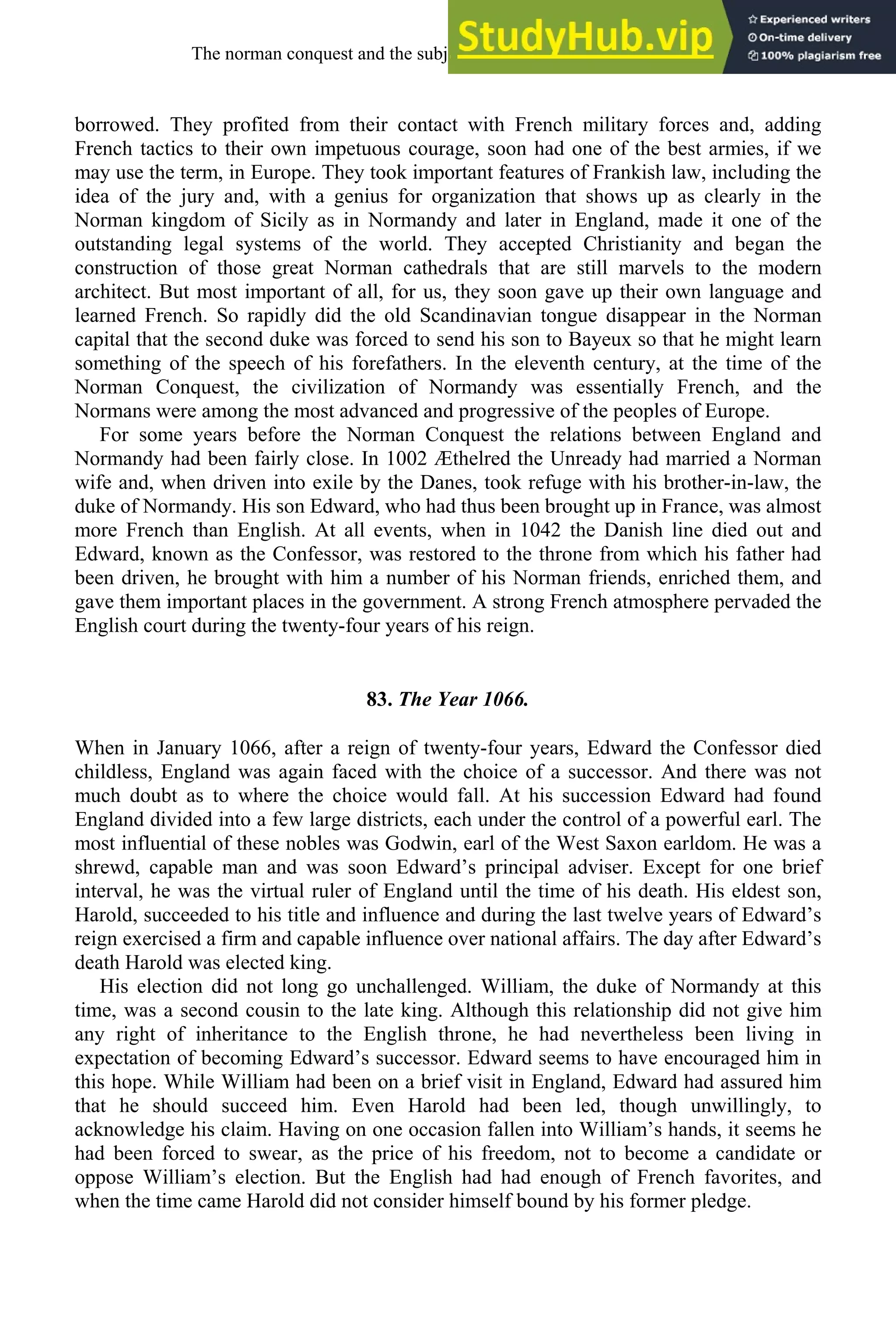 borrowed. They profited from their contact with French military forces and, adding
French tactics to their own impetuous courage, soon had one of the best armies, if we
may use the term, in Europe. They took important features of Frankish law, including the
idea of the jury and, with a genius for organization that shows up as clearly in the
Norman kingdom of Sicily as in Normandy and later in England, made it one of the
outstanding legal systems of the world. They accepted Christianity and began the
construction of those great Norman cathedrals that are still marvels to the modern
architect. But most important of all, for us, they soon gave up their own language and
learned French. So rapidly did the old Scandinavian tongue disappear in the Norman
capital that the second duke was forced to send his son to Bayeux so that he might learn
something of the speech of his forefathers. In the eleventh century, at the time of the
Norman Conquest, the civilization of Normandy was essentially French, and the
Normans were among the most advanced and progressive of the peoples of Europe.
For some years before the Norman Conquest the relations between England and
Normandy had been fairly close. In 1002 Æthelred the Unready had married a Norman
wife and, when driven into exile by the Danes, took refuge with his brother-in-law, the
duke of Normandy. His son Edward, who had thus been brought up in France, was almost
more French than English. At all events, when in 1042 the Danish line died out and
Edward, known as the Confessor, was restored to the throne from which his father had
been driven, he brought with him a number of his Norman friends, enriched them, and
gave them important places in the government. A strong French atmosphere pervaded the
English court during the twenty-four years of his reign.
83. The Year 1066.
When in January 1066, after a reign of twenty-four years, Edward the Confessor died
childless, England was again faced with the choice of a successor. And there was not
much doubt as to where the choice would fall. At his succession Edward had found
England divided into a few large districts, each under the control of a powerful earl. The
most influential of these nobles was Godwin, earl of the West Saxon earldom. He was a
shrewd, capable man and was soon Edward’s principal adviser. Except for one brief
interval, he was the virtual ruler of England until the time of his death. His eldest son,
Harold, succeeded to his title and influence and during the last twelve years of Edward’s
reign exercised a firm and capable influence over national affairs. The day after Edward’s
death Harold was elected king.
His election did not long go unchallenged. William, the duke of Normandy at this
time, was a second cousin to the late king. Although this relationship did not give him
any right of inheritance to the English throne, he had nevertheless been living in
expectation of becoming Edward’s successor. Edward seems to have encouraged him in
this hope. While William had been on a brief visit in England, Edward had assured him
that he should succeed him. Even Harold had been led, though unwillingly, to
acknowledge his claim. Having on one occasion fallen into William’s hands, it seems he
had been forced to swear, as the price of his freedom, not to become a candidate or
oppose William’s election. But the English had had enough of French favorites, and
when the time came Harold did not consider himself bound by his former pledge.
The norman conquest and the subjection of english, 1066-1200 99
 