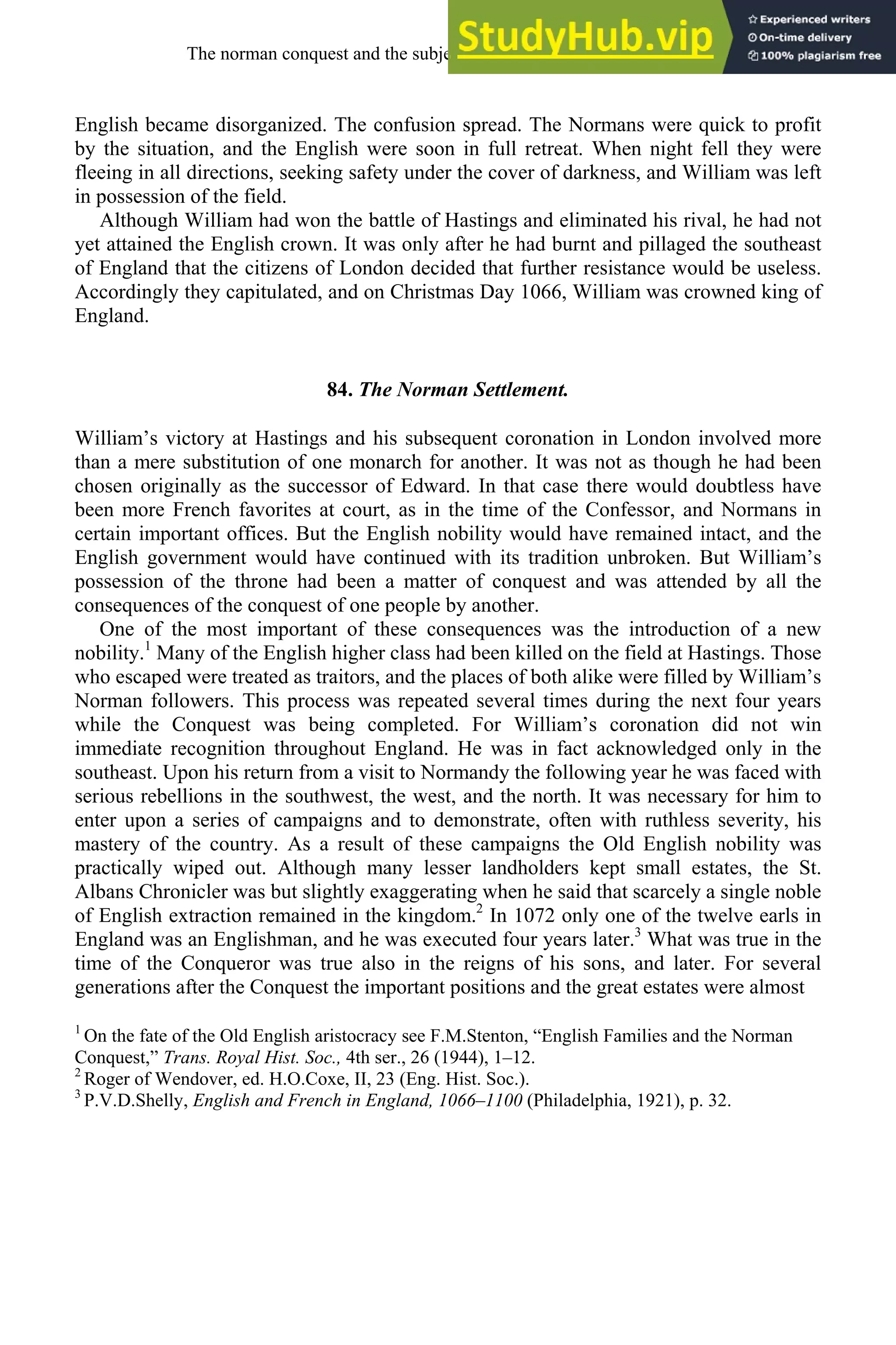 English became disorganized. The confusion spread. The Normans were quick to profit
by the situation, and the English were soon in full retreat. When night fell they were
fleeing in all directions, seeking safety under the cover of darkness, and William was left
in possession of the field.
Although William had won the battle of Hastings and eliminated his rival, he had not
yet attained the English crown. It was only after he had burnt and pillaged the southeast
of England that the citizens of London decided that further resistance would be useless.
Accordingly they capitulated, and on Christmas Day 1066, William was crowned king of
England.
84. The Norman Settlement.
William’s victory at Hastings and his subsequent coronation in London involved more
than a mere substitution of one monarch for another. It was not as though he had been
chosen originally as the successor of Edward. In that case there would doubtless have
been more French favorites at court, as in the time of the Confessor, and Normans in
certain important offices. But the English nobility would have remained intact, and the
English government would have continued with its tradition unbroken. But William’s
possession of the throne had been a matter of conquest and was attended by all the
consequences of the conquest of one people by another.
One of the most important of these consequences was the introduction of a new
nobility.1
Many of the English higher class had been killed on the field at Hastings. Those
who escaped were treated as traitors, and the places of both alike were filled by William’s
Norman followers. This process was repeated several times during the next four years
while the Conquest was being completed. For William’s coronation did not win
immediate recognition throughout England. He was in fact acknowledged only in the
southeast. Upon his return from a visit to Normandy the following year he was faced with
serious rebellions in the southwest, the west, and the north. It was necessary for him to
enter upon a series of campaigns and to demonstrate, often with ruthless severity, his
mastery of the country. As a result of these campaigns the Old English nobility was
practically wiped out. Although many lesser landholders kept small estates, the St.
Albans Chronicler was but slightly exaggerating when he said that scarcely a single noble
of English extraction remained in the kingdom.2
In 1072 only one of the twelve earls in
England was an Englishman, and he was executed four years later.3
What was true in the
time of the Conqueror was true also in the reigns of his sons, and later. For several
generations after the Conquest the important positions and the great estates were almost
1
On the fate of the Old English aristocracy see F.M.Stenton, “English Families and the Norman
Conquest,” Trans. Royal Hist. Soc., 4th ser., 26 (1944), 1–12.
2
Roger of Wendover, ed. H.O.Coxe, II, 23 (Eng. Hist. Soc.).
3
P.V.D.Shelly, English and French in England, 1066–1100 (Philadelphia, 1921), p. 32.
The norman conquest and the subjection of english, 1066-1200 101
 