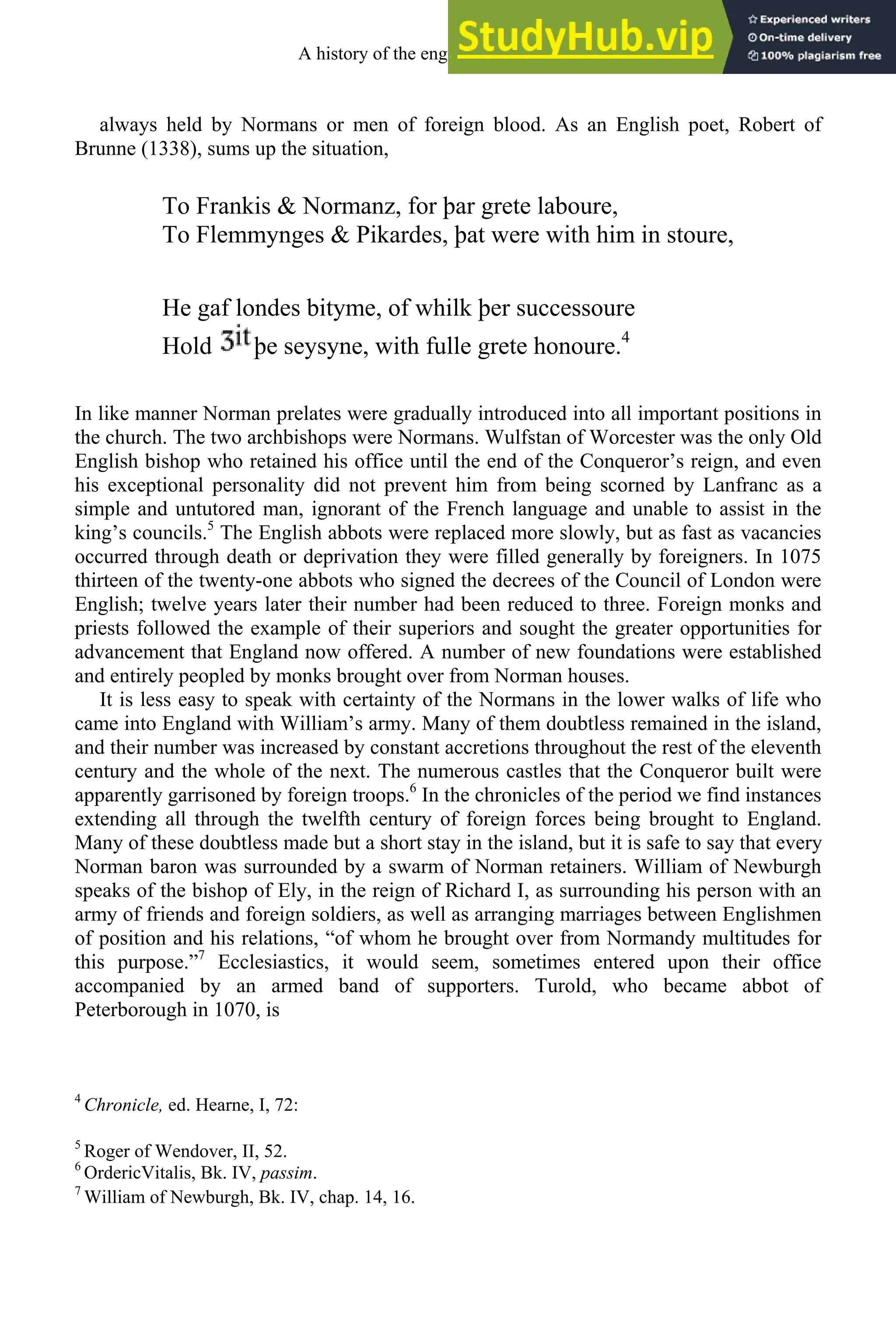 always held by Normans or men of foreign blood. As an English poet, Robert of
Brunne (1338), sums up the situation,
To Frankis & Normanz, for þar grete laboure,
To Flemmynges & Pikardes, þat were with him in stoure,
He gaf londes bityme, of whilk þer successoure
Hold þe seysyne, with fulle grete honoure.4
In like manner Norman prelates were gradually introduced into all important positions in
the church. The two archbishops were Normans. Wulfstan of Worcester was the only Old
English bishop who retained his office until the end of the Conqueror’s reign, and even
his exceptional personality did not prevent him from being scorned by Lanfranc as a
simple and untutored man, ignorant of the French language and unable to assist in the
king’s councils.5
The English abbots were replaced more slowly, but as fast as vacancies
occurred through death or deprivation they were filled generally by foreigners. In 1075
thirteen of the twenty-one abbots who signed the decrees of the Council of London were
English; twelve years later their number had been reduced to three. Foreign monks and
priests followed the example of their superiors and sought the greater opportunities for
advancement that England now offered. A number of new foundations were established
and entirely peopled by monks brought over from Norman houses.
It is less easy to speak with certainty of the Normans in the lower walks of life who
came into England with William’s army. Many of them doubtless remained in the island,
and their number was increased by constant accretions throughout the rest of the eleventh
century and the whole of the next. The numerous castles that the Conqueror built were
apparently garrisoned by foreign troops.6
In the chronicles of the period we find instances
extending all through the twelfth century of foreign forces being brought to England.
Many of these doubtless made but a short stay in the island, but it is safe to say that every
Norman baron was surrounded by a swarm of Norman retainers. William of Newburgh
speaks of the bishop of Ely, in the reign of Richard I, as surrounding his person with an
army of friends and foreign soldiers, as well as arranging marriages between Englishmen
of position and his relations, “of whom he brought over from Normandy multitudes for
this purpose.”7
Ecclesiastics, it would seem, sometimes entered upon their office
accompanied by an armed band of supporters. Turold, who became abbot of
Peterborough in 1070, is
4
Chronicle, ed. Hearne, I, 72:
5
Roger of Wendover, II, 52.
6
OrdericVitalis, Bk. IV, passim.
7
William of Newburgh, Bk. IV, chap. 14, 16.
A history of the english language 102
 