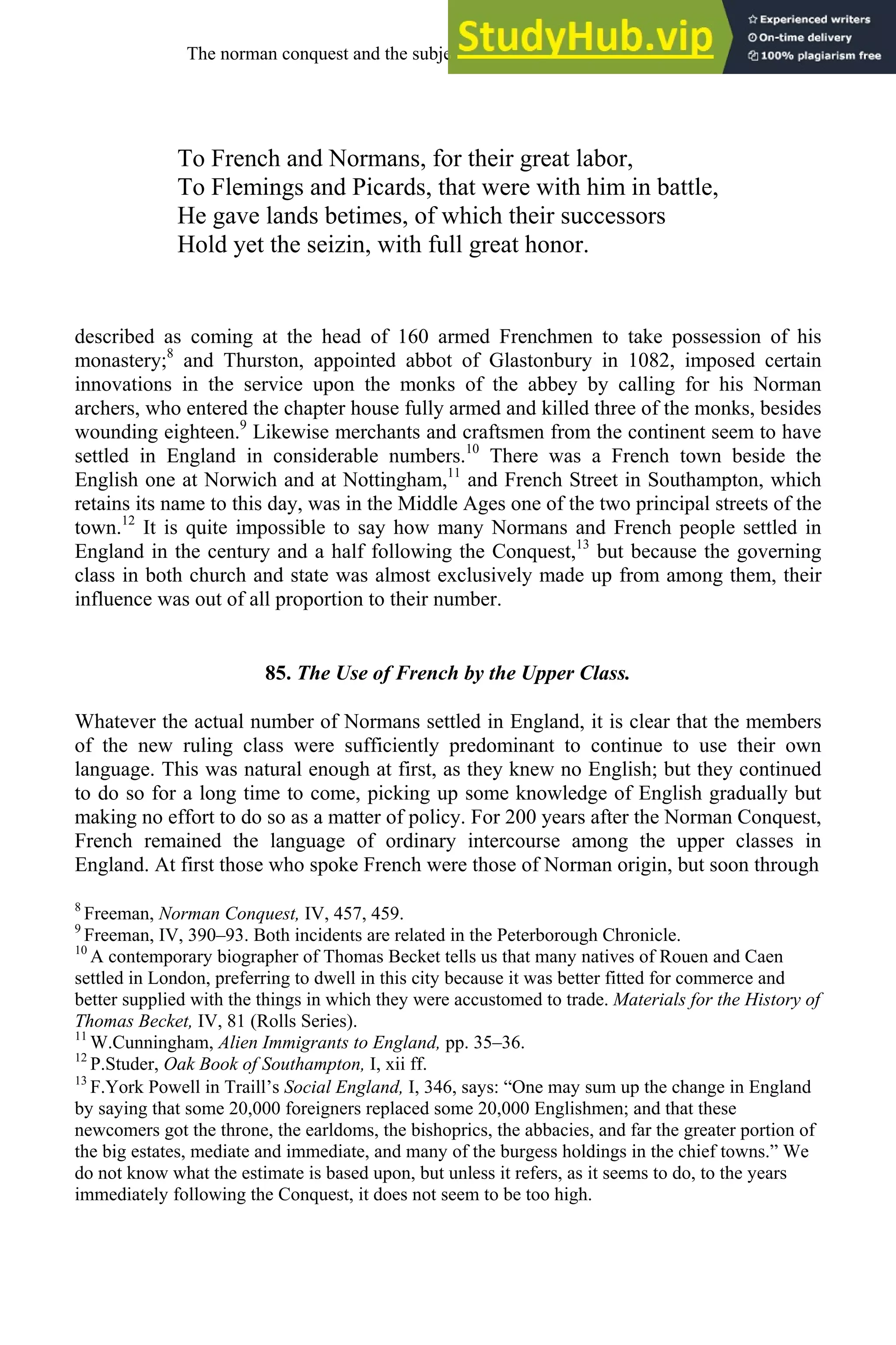 To French and Normans, for their great labor,
To Flemings and Picards, that were with him in battle,
He gave lands betimes, of which their successors
Hold yet the seizin, with full great honor.
described as coming at the head of 160 armed Frenchmen to take possession of his
monastery;8
and Thurston, appointed abbot of Glastonbury in 1082, imposed certain
innovations in the service upon the monks of the abbey by calling for his Norman
archers, who entered the chapter house fully armed and killed three of the monks, besides
wounding eighteen.9
Likewise merchants and craftsmen from the continent seem to have
settled in England in considerable numbers.10
There was a French town beside the
English one at Norwich and at Nottingham,11
and French Street in Southampton, which
retains its name to this day, was in the Middle Ages one of the two principal streets of the
town.12
It is quite impossible to say how many Normans and French people settled in
England in the century and a half following the Conquest,13
but because the governing
class in both church and state was almost exclusively made up from among them, their
influence was out of all proportion to their number.
85. The Use of French by the Upper Class.
Whatever the actual number of Normans settled in England, it is clear that the members
of the new ruling class were sufficiently predominant to continue to use their own
language. This was natural enough at first, as they knew no English; but they continued
to do so for a long time to come, picking up some knowledge of English gradually but
making no effort to do so as a matter of policy. For 200 years after the Norman Conquest,
French remained the language of ordinary intercourse among the upper classes in
England. At first those who spoke French were those of Norman origin, but soon through
8
Freeman, Norman Conquest, IV, 457, 459.
9
Freeman, IV, 390–93. Both incidents are related in the Peterborough Chronicle.
10
A contemporary biographer of Thomas Becket tells us that many natives of Rouen and Caen
settled in London, preferring to dwell in this city because it was better fitted for commerce and
better supplied with the things in which they were accustomed to trade. Materials for the History of
Thomas Becket, IV, 81 (Rolls Series).
11
W.Cunningham, Alien Immigrants to England, pp. 35–36.
12
P.Studer, Oak Book of Southampton, I, xii ff.
13
F.York Powell in Traill’s Social England, I, 346, says: “One may sum up the change in England
by saying that some 20,000 foreigners replaced some 20,000 Englishmen; and that these
newcomers got the throne, the earldoms, the bishoprics, the abbacies, and far the greater portion of
the big estates, mediate and immediate, and many of the burgess holdings in the chief towns.” We
do not know what the estimate is based upon, but unless it refers, as it seems to do, to the years
immediately following the Conquest, it does not seem to be too high.
The norman conquest and the subjection of english, 1066-1200 103
 