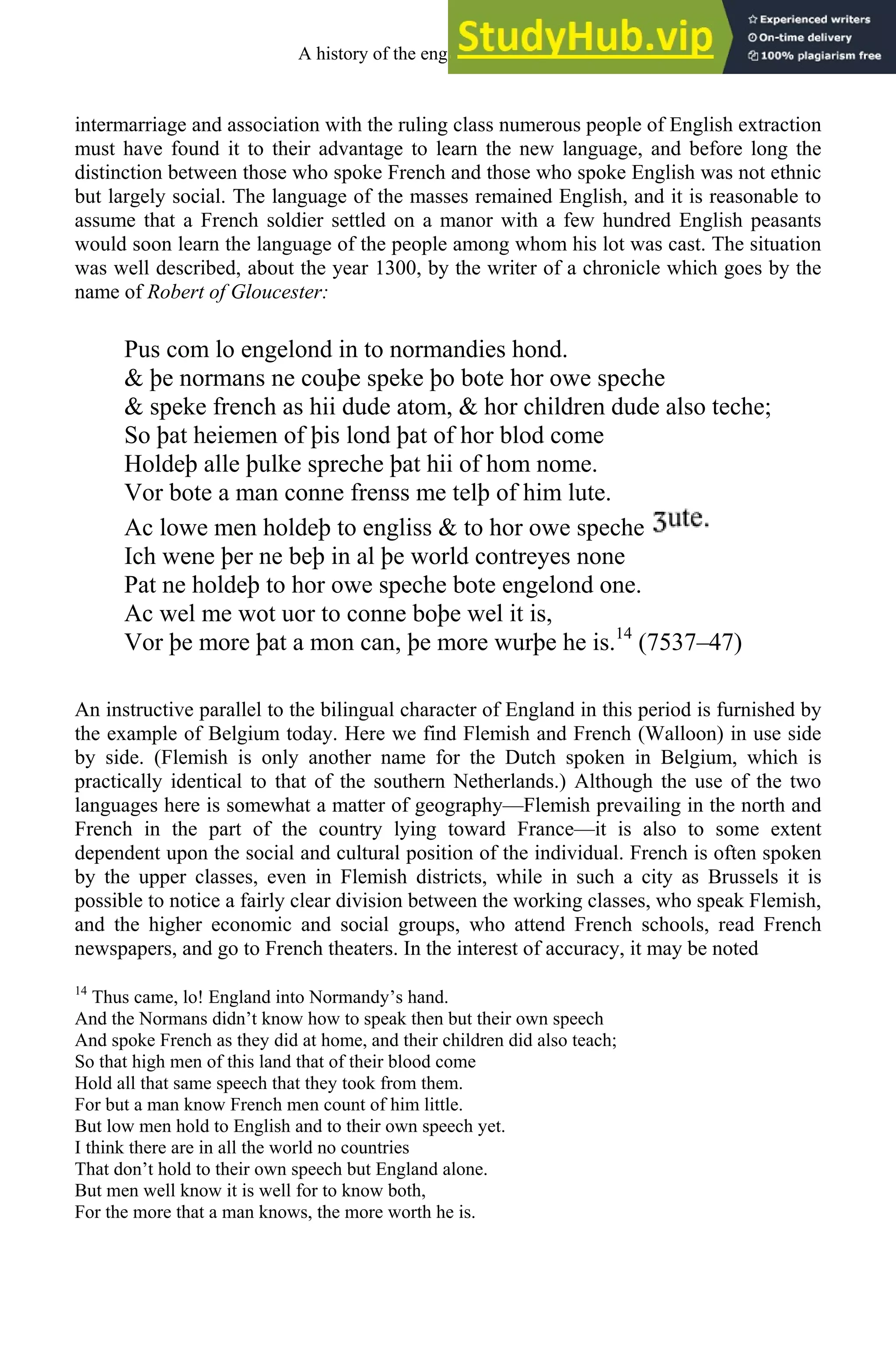 intermarriage and association with the ruling class numerous people of English extraction
must have found it to their advantage to learn the new language, and before long the
distinction between those who spoke French and those who spoke English was not ethnic
but largely social. The language of the masses remained English, and it is reasonable to
assume that a French soldier settled on a manor with a few hundred English peasants
would soon learn the language of the people among whom his lot was cast. The situation
was well described, about the year 1300, by the writer of a chronicle which goes by the
name of Robert of Gloucester:
Pus com lo engelond in to normandies hond.
& þe normans ne couþe speke þo bote hor owe speche
& speke french as hii dude atom, & hor children dude also teche;
So þat heiemen of þis lond þat of hor blod come
Holdeþ alle þulke spreche þat hii of hom nome.
Vor bote a man conne frenss me telþ of him lute.
Ac lowe men holdeþ to engliss & to hor owe speche
Ich wene þer ne beþ in al þe world contreyes none
Pat ne holdeþ to hor owe speche bote engelond one.
Ac wel me wot uor to conne boþe wel it is,
Vor þe more þat a mon can, þe more wurþe he is.14
(7537–47)
An instructive parallel to the bilingual character of England in this period is furnished by
the example of Belgium today. Here we find Flemish and French (Walloon) in use side
by side. (Flemish is only another name for the Dutch spoken in Belgium, which is
practically identical to that of the southern Netherlands.) Although the use of the two
languages here is somewhat a matter of geography—Flemish prevailing in the north and
French in the part of the country lying toward France—it is also to some extent
dependent upon the social and cultural position of the individual. French is often spoken
by the upper classes, even in Flemish districts, while in such a city as Brussels it is
possible to notice a fairly clear division between the working classes, who speak Flemish,
and the higher economic and social groups, who attend French schools, read French
newspapers, and go to French theaters. In the interest of accuracy, it may be noted
14
Thus came, lo! England into Normandy’s hand.
And the Normans didn’t know how to speak then but their own speech
And spoke French as they did at home, and their children did also teach;
So that high men of this land that of their blood come
Hold all that same speech that they took from them.
For but a man know French men count of him little.
But low men hold to English and to their own speech yet.
I think there are in all the world no countries
That don’t hold to their own speech but England alone.
But men well know it is well for to know both,
For the more that a man knows, the more worth he is.
A history of the english language 104
 