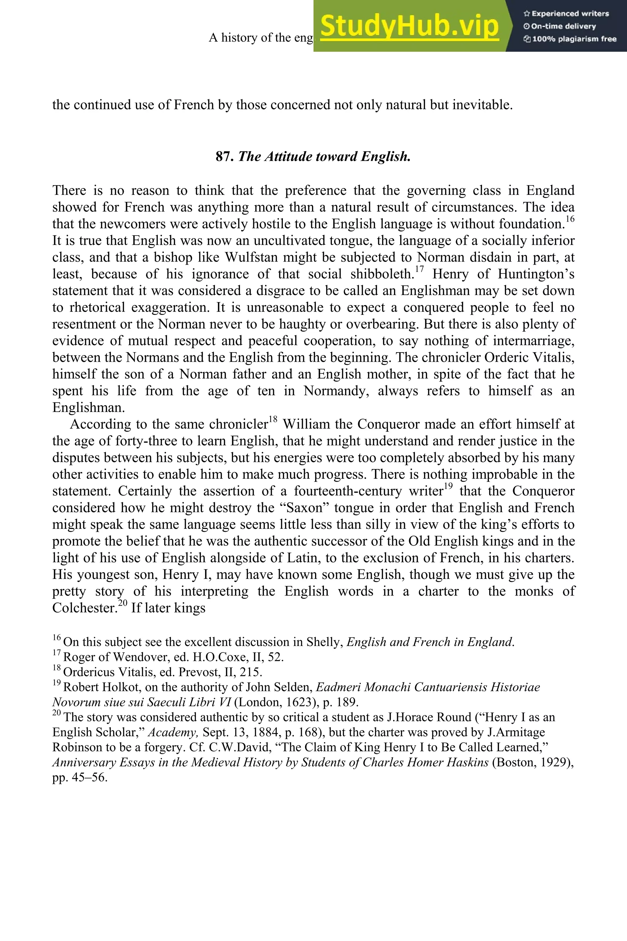 the continued use of French by those concerned not only natural but inevitable.
87. The Attitude toward English.
There is no reason to think that the preference that the governing class in England
showed for French was anything more than a natural result of circumstances. The idea
that the newcomers were actively hostile to the English language is without foundation.16
It is true that English was now an uncultivated tongue, the language of a socially inferior
class, and that a bishop like Wulfstan might be subjected to Norman disdain in part, at
least, because of his ignorance of that social shibboleth.17
Henry of Huntington’s
statement that it was considered a disgrace to be called an Englishman may be set down
to rhetorical exaggeration. It is unreasonable to expect a conquered people to feel no
resentment or the Norman never to be haughty or overbearing. But there is also plenty of
evidence of mutual respect and peaceful cooperation, to say nothing of intermarriage,
between the Normans and the English from the beginning. The chronicler Orderic Vitalis,
himself the son of a Norman father and an English mother, in spite of the fact that he
spent his life from the age of ten in Normandy, always refers to himself as an
Englishman.
According to the same chronicler18
William the Conqueror made an effort himself at
the age of forty-three to learn English, that he might understand and render justice in the
disputes between his subjects, but his energies were too completely absorbed by his many
other activities to enable him to make much progress. There is nothing improbable in the
statement. Certainly the assertion of a fourteenth-century writer19
that the Conqueror
considered how he might destroy the “Saxon” tongue in order that English and French
might speak the same language seems little less than silly in view of the king’s efforts to
promote the belief that he was the authentic successor of the Old English kings and in the
light of his use of English alongside of Latin, to the exclusion of French, in his charters.
His youngest son, Henry I, may have known some English, though we must give up the
pretty story of his interpreting the English words in a charter to the monks of
Colchester.20
If later kings
16
On this subject see the excellent discussion in Shelly, English and French in England.
17
Roger of Wendover, ed. H.O.Coxe, II, 52.
18
Ordericus Vitalis, ed. Prevost, II, 215.
19
Robert Holkot, on the authority of John Selden, Eadmeri Monachi Cantuariensis Historiae
Novorum siue sui Saeculi Libri VI (London, 1623), p. 189.
20
The story was considered authentic by so critical a student as J.Horace Round (“Henry I as an
English Scholar,” Academy, Sept. 13, 1884, p. 168), but the charter was proved by J.Armitage
Robinson to be a forgery. Cf. C.W.David, “The Claim of King Henry I to Be Called Learned,”
Anniversary Essays in the Medieval History by Students of Charles Homer Haskins (Boston, 1929),
pp. 45–56.
A history of the english language 106
 