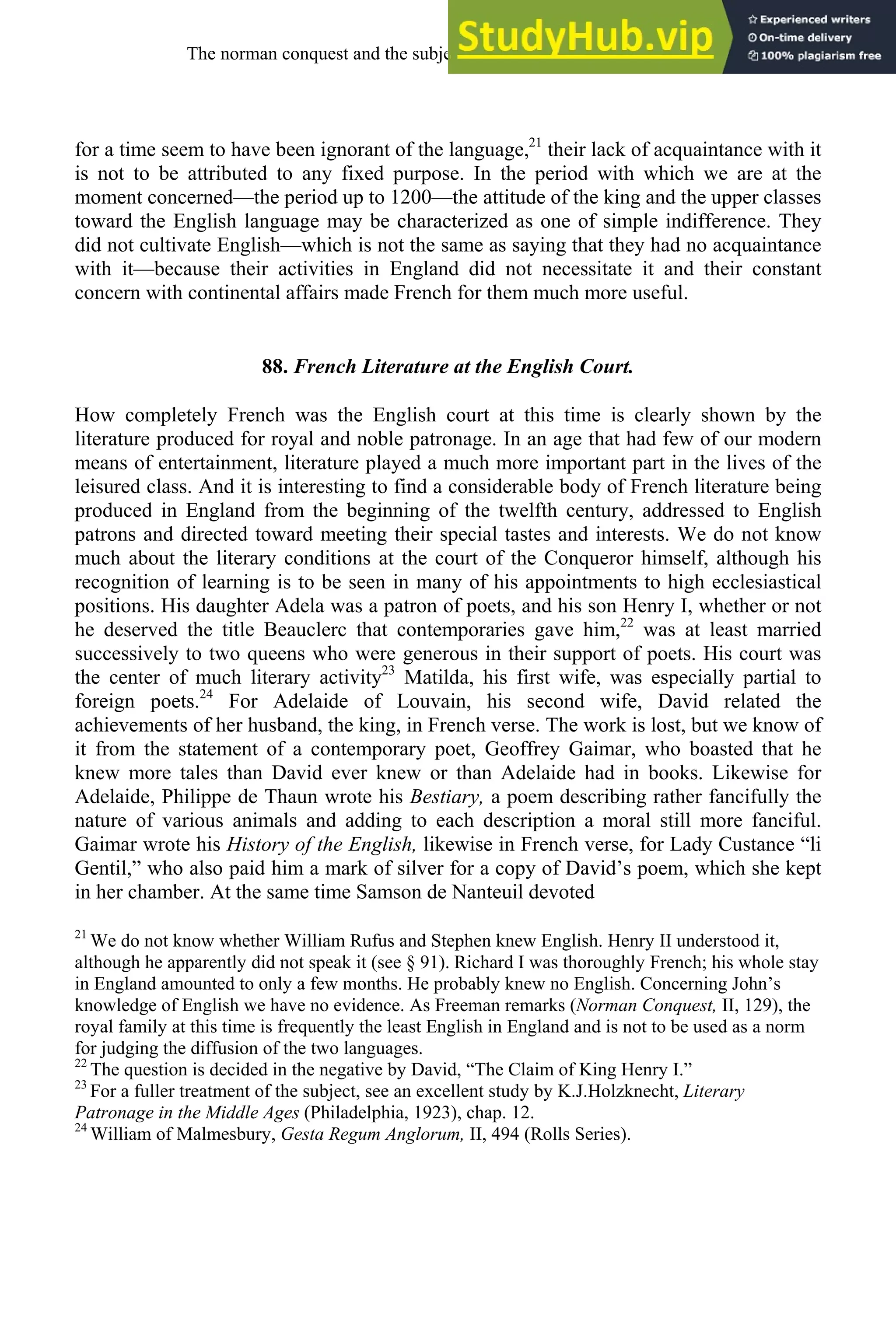 for a time seem to have been ignorant of the language,21
their lack of acquaintance with it
is not to be attributed to any fixed purpose. In the period with which we are at the
moment concerned—the period up to 1200—the attitude of the king and the upper classes
toward the English language may be characterized as one of simple indifference. They
did not cultivate English—which is not the same as saying that they had no acquaintance
with it—because their activities in England did not necessitate it and their constant
concern with continental affairs made French for them much more useful.
88. French Literature at the English Court.
How completely French was the English court at this time is clearly shown by the
literature produced for royal and noble patronage. In an age that had few of our modern
means of entertainment, literature played a much more important part in the lives of the
leisured class. And it is interesting to find a considerable body of French literature being
produced in England from the beginning of the twelfth century, addressed to English
patrons and directed toward meeting their special tastes and interests. We do not know
much about the literary conditions at the court of the Conqueror himself, although his
recognition of learning is to be seen in many of his appointments to high ecclesiastical
positions. His daughter Adela was a patron of poets, and his son Henry I, whether or not
he deserved the title Beauclerc that contemporaries gave him,22
was at least married
successively to two queens who were generous in their support of poets. His court was
the center of much literary activity23
Matilda, his first wife, was especially partial to
foreign poets.24
For Adelaide of Louvain, his second wife, David related the
achievements of her husband, the king, in French verse. The work is lost, but we know of
it from the statement of a contemporary poet, Geoffrey Gaimar, who boasted that he
knew more tales than David ever knew or than Adelaide had in books. Likewise for
Adelaide, Philippe de Thaun wrote his Bestiary, a poem describing rather fancifully the
nature of various animals and adding to each description a moral still more fanciful.
Gaimar wrote his History of the English, likewise in French verse, for Lady Custance “li
Gentil,” who also paid him a mark of silver for a copy of David’s poem, which she kept
in her chamber. At the same time Samson de Nanteuil devoted
21
We do not know whether William Rufus and Stephen knew English. Henry II understood it,
although he apparently did not speak it (see § 91). Richard I was thoroughly French; his whole stay
in England amounted to only a few months. He probably knew no English. Concerning John’s
knowledge of English we have no evidence. As Freeman remarks (Norman Conquest, II, 129), the
royal family at this time is frequently the least English in England and is not to be used as a norm
for judging the diffusion of the two languages.
22
The question is decided in the negative by David, “The Claim of King Henry I.”
23
For a fuller treatment of the subject, see an excellent study by K.J.Holzknecht, Literary
Patronage in the Middle Ages (Philadelphia, 1923), chap. 12.
24
William of Malmesbury, Gesta Regum Anglorum, II, 494 (Rolls Series).
The norman conquest and the subjection of english, 1066-1200 107
 