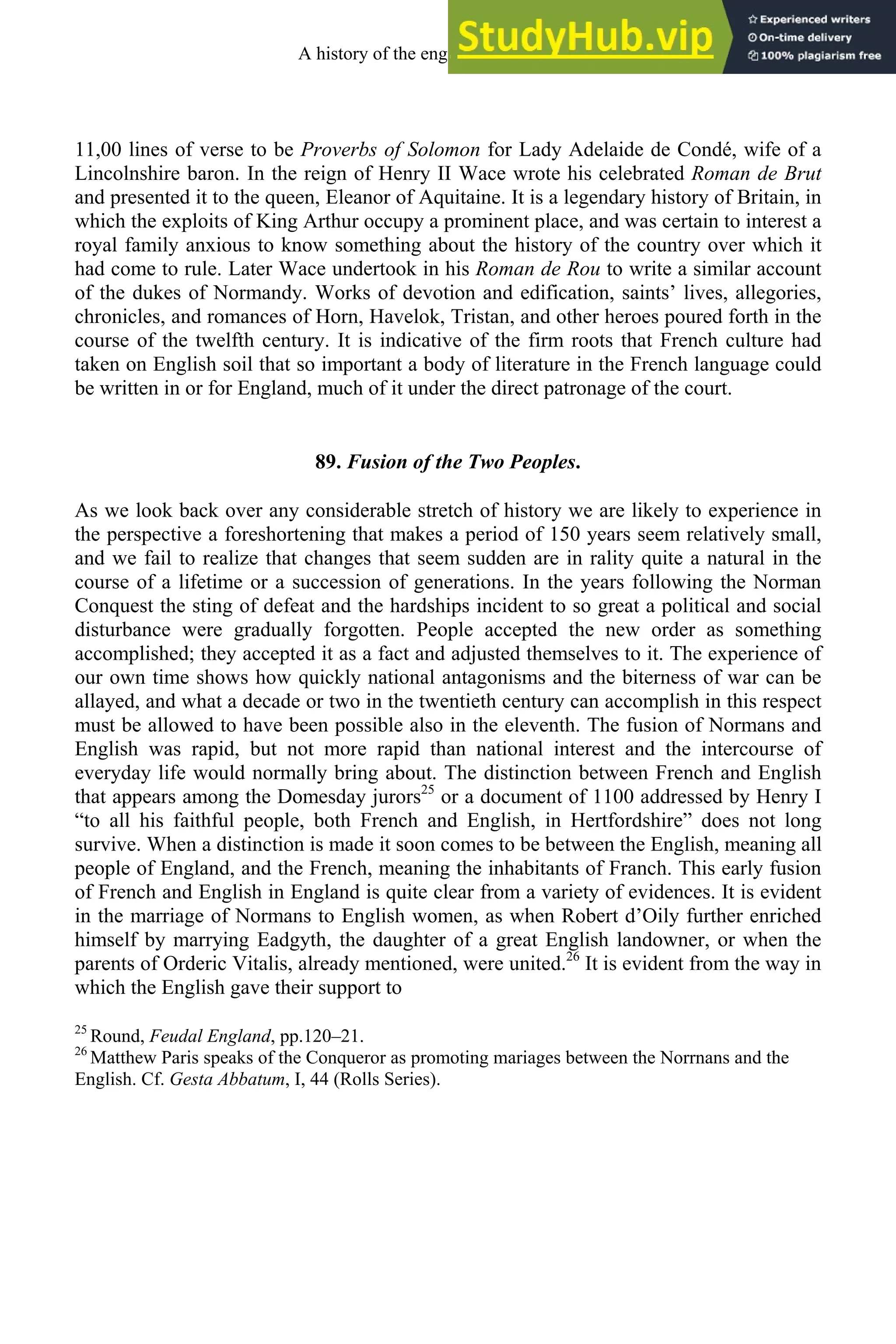 11,00 lines of verse to be Proverbs of Solomon for Lady Adelaide de Condé, wife of a
Lincolnshire baron. In the reign of Henry II Wace wrote his celebrated Roman de Brut
and presented it to the queen, Eleanor of Aquitaine. It is a legendary history of Britain, in
which the exploits of King Arthur occupy a prominent place, and was certain to interest a
royal family anxious to know something about the history of the country over which it
had come to rule. Later Wace undertook in his Roman de Rou to write a similar account
of the dukes of Normandy. Works of devotion and edification, saints’ lives, allegories,
chronicles, and romances of Horn, Havelok, Tristan, and other heroes poured forth in the
course of the twelfth century. It is indicative of the firm roots that French culture had
taken on English soil that so important a body of literature in the French language could
be written in or for England, much of it under the direct patronage of the court.
89. Fusion of the Two Peoples.
As we look back over any considerable stretch of history we are likely to experience in
the perspective a foreshortening that makes a period of 150 years seem relatively small,
and we fail to realize that changes that seem sudden are in rality quite a natural in the
course of a lifetime or a succession of generations. In the years following the Norman
Conquest the sting of defeat and the hardships incident to so great a political and social
disturbance were gradually forgotten. People accepted the new order as something
accomplished; they accepted it as a fact and adjusted themselves to it. The experience of
our own time shows how quickly national antagonisms and the biterness of war can be
allayed, and what a decade or two in the twentieth century can accomplish in this respect
must be allowed to have been possible also in the eleventh. The fusion of Normans and
English was rapid, but not more rapid than national interest and the intercourse of
everyday life would normally bring about. The distinction between French and English
that appears among the Domesday jurors25
or a document of 1100 addressed by Henry I
“to all his faithful people, both French and English, in Hertfordshire” does not long
survive. When a distinction is made it soon comes to be between the English, meaning all
people of England, and the French, meaning the inhabitants of Franch. This early fusion
of French and English in England is quite clear from a variety of evidences. It is evident
in the marriage of Normans to English women, as when Robert d’Oily further enriched
himself by marrying Eadgyth, the daughter of a great English landowner, or when the
parents of Orderic Vitalis, already mentioned, were united.26
It is evident from the way in
which the English gave their support to
25
Round, Feudal England, pp.120–21.
26
Matthew Paris speaks of the Conqueror as promoting mariages between the Norrnans and the
English. Cf. Gesta Abbatum, I, 44 (Rolls Series).
A history of the english language 108
 
