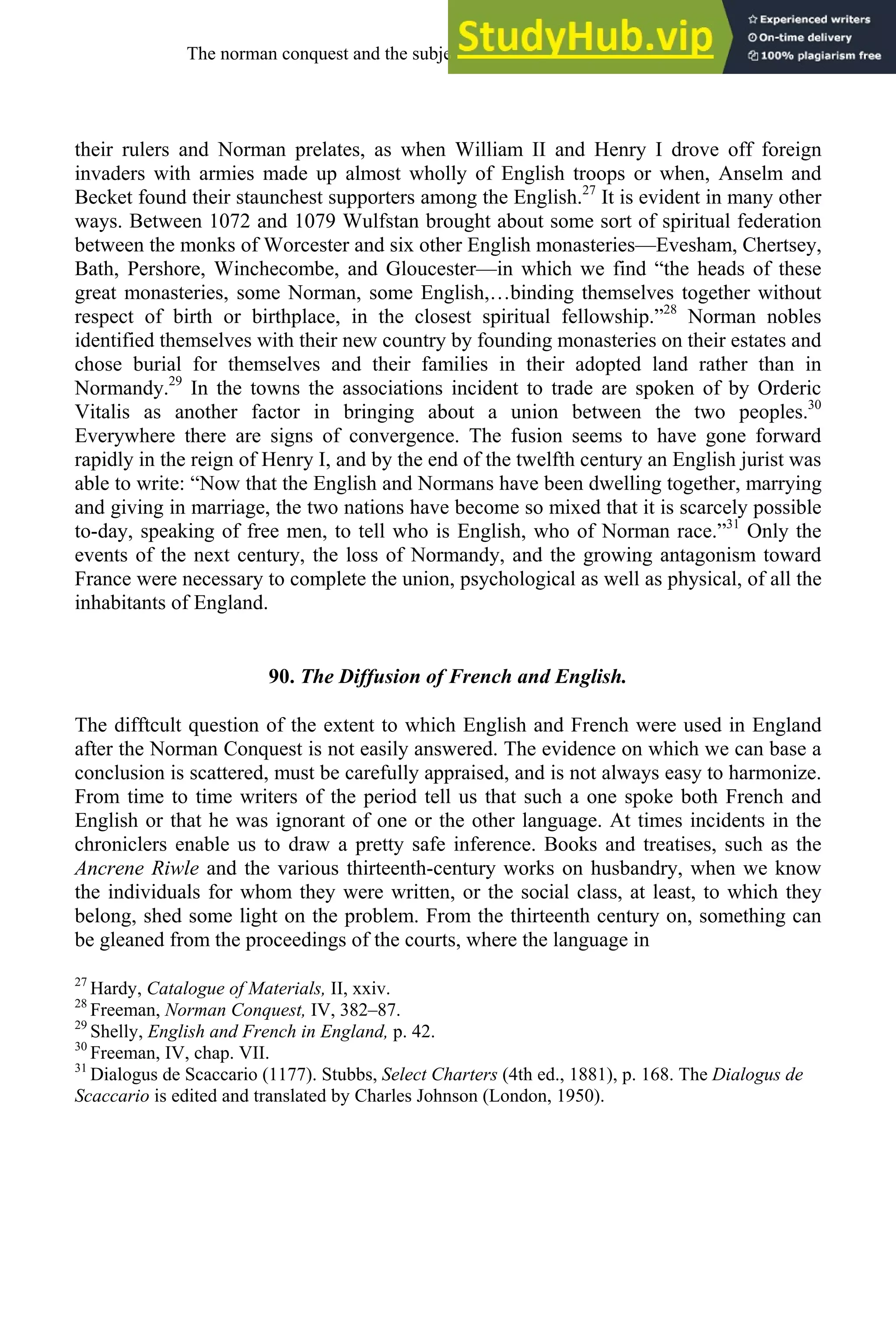 their rulers and Norman prelates, as when William II and Henry I drove off foreign
invaders with armies made up almost wholly of English troops or when, Anselm and
Becket found their staunchest supporters among the English.27
It is evident in many other
ways. Between 1072 and 1079 Wulfstan brought about some sort of spiritual federation
between the monks of Worcester and six other English monasteries—Evesham, Chertsey,
Bath, Pershore, Winchecombe, and Gloucester—in which we find “the heads of these
great monasteries, some Norman, some English,…binding themselves together without
respect of birth or birthplace, in the closest spiritual fellowship.”28
Norman nobles
identified themselves with their new country by founding monasteries on their estates and
chose burial for themselves and their families in their adopted land rather than in
Normandy.29
In the towns the associations incident to trade are spoken of by Orderic
Vitalis as another factor in bringing about a union between the two peoples.30
Everywhere there are signs of convergence. The fusion seems to have gone forward
rapidly in the reign of Henry I, and by the end of the twelfth century an English jurist was
able to write: “Now that the English and Normans have been dwelling together, marrying
and giving in marriage, the two nations have become so mixed that it is scarcely possible
to-day, speaking of free men, to tell who is English, who of Norman race.”31
Only the
events of the next century, the loss of Normandy, and the growing antagonism toward
France were necessary to complete the union, psychological as well as physical, of all the
inhabitants of England.
90. The Diffusion of French and English.
The difftcult question of the extent to which English and French were used in England
after the Norman Conquest is not easily answered. The evidence on which we can base a
conclusion is scattered, must be carefully appraised, and is not always easy to harmonize.
From time to time writers of the period tell us that such a one spoke both French and
English or that he was ignorant of one or the other language. At times incidents in the
chroniclers enable us to draw a pretty safe inference. Books and treatises, such as the
Ancrene Riwle and the various thirteenth-century works on husbandry, when we know
the individuals for whom they were written, or the social class, at least, to which they
belong, shed some light on the problem. From the thirteenth century on, something can
be gleaned from the proceedings of the courts, where the language in
27
Hardy, Catalogue of Materials, II, xxiv.
28
Freeman, Norman Conquest, IV, 382–87.
29
Shelly, English and French in England, p. 42.
30
Freeman, IV, chap. VII.
31
Dialogus de Scaccario (1177). Stubbs, Select Charters (4th ed., 1881), p. 168. The Dialogus de
Scaccario is edited and translated by Charles Johnson (London, 1950).
The norman conquest and the subjection of english, 1066-1200 109
 