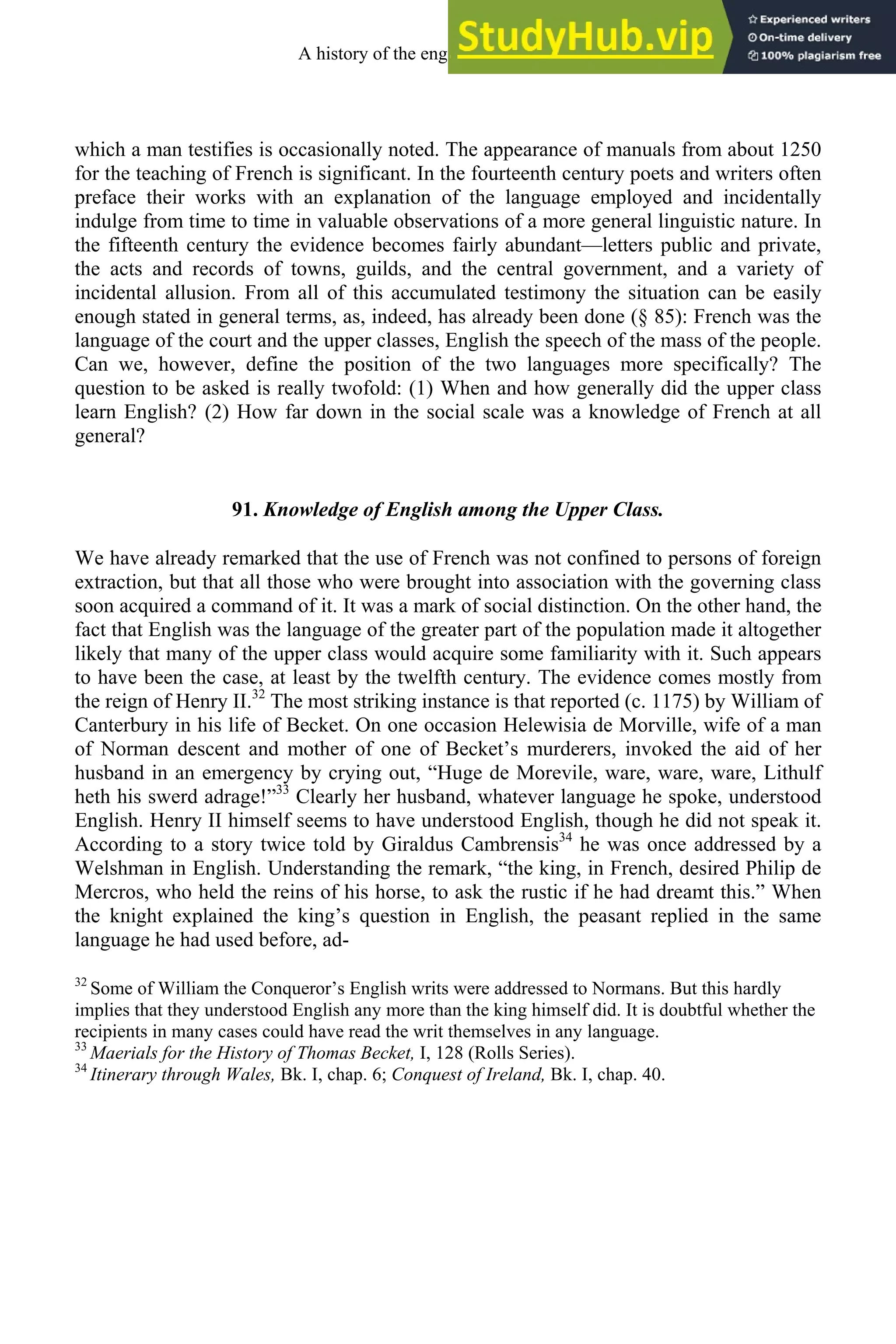 which a man testifies is occasionally noted. The appearance of manuals from about 1250
for the teaching of French is significant. In the fourteenth century poets and writers often
preface their works with an explanation of the language employed and incidentally
indulge from time to time in valuable observations of a more general linguistic nature. In
the fifteenth century the evidence becomes fairly abundant—letters public and private,
the acts and records of towns, guilds, and the central government, and a variety of
incidental allusion. From all of this accumulated testimony the situation can be easily
enough stated in general terms, as, indeed, has already been done (§ 85): French was the
language of the court and the upper classes, English the speech of the mass of the people.
Can we, however, define the position of the two languages more specifically? The
question to be asked is really twofold: (1) When and how generally did the upper class
learn English? (2) How far down in the social scale was a knowledge of French at all
general?
91. Knowledge of English among the Upper Class.
We have already remarked that the use of French was not confined to persons of foreign
extraction, but that all those who were brought into association with the governing class
soon acquired a command of it. It was a mark of social distinction. On the other hand, the
fact that English was the language of the greater part of the population made it altogether
likely that many of the upper class would acquire some familiarity with it. Such appears
to have been the case, at least by the twelfth century. The evidence comes mostly from
the reign of Henry II.32
The most striking instance is that reported (c. 1175) by William of
Canterbury in his life of Becket. On one occasion Helewisia de Morville, wife of a man
of Norman descent and mother of one of Becket’s murderers, invoked the aid of her
husband in an emergency by crying out, “Huge de Morevile, ware, ware, ware, Lithulf
heth his swerd adrage!”33
Clearly her husband, whatever language he spoke, understood
English. Henry II himself seems to have understood English, though he did not speak it.
According to a story twice told by Giraldus Cambrensis34
he was once addressed by a
Welshman in English. Understanding the remark, “the king, in French, desired Philip de
Mercros, who held the reins of his horse, to ask the rustic if he had dreamt this.” When
the knight explained the king’s question in English, the peasant replied in the same
language he had used before, ad-
32
Some of William the Conqueror’s English writs were addressed to Normans. But this hardly
implies that they understood English any more than the king himself did. It is doubtful whether the
recipients in many cases could have read the writ themselves in any language.
33
Maerials for the History of Thomas Becket, I, 128 (Rolls Series).
34
Itinerary through Wales, Bk. I, chap. 6; Conquest of Ireland, Bk. I, chap. 40.
A history of the english language 110
 