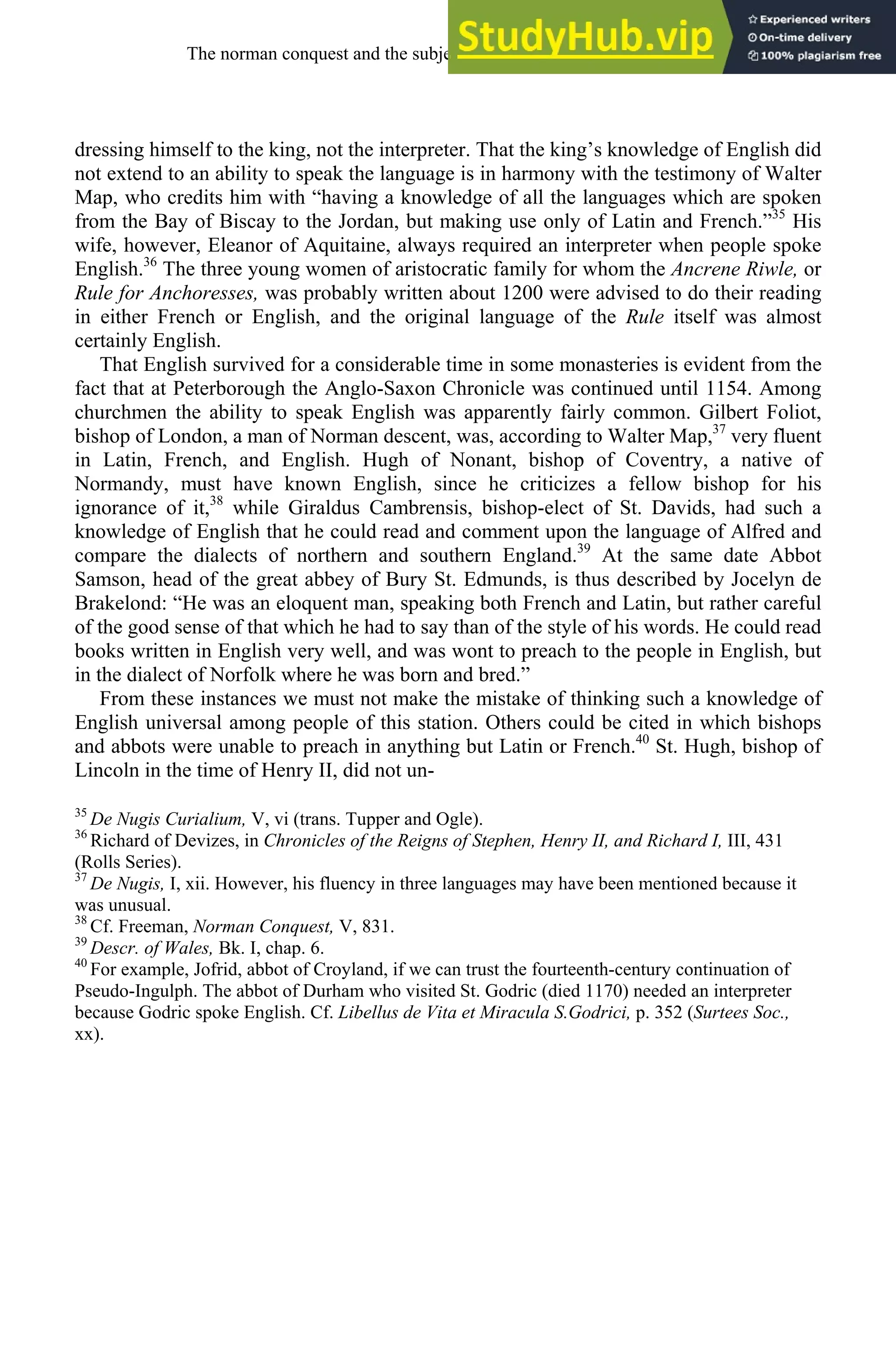 dressing himself to the king, not the interpreter. That the king’s knowledge of English did
not extend to an ability to speak the language is in harmony with the testimony of Walter
Map, who credits him with “having a knowledge of all the languages which are spoken
from the Bay of Biscay to the Jordan, but making use only of Latin and French.”35
His
wife, however, Eleanor of Aquitaine, always required an interpreter when people spoke
English.36
The three young women of aristocratic family for whom the Ancrene Riwle, or
Rule for Anchoresses, was probably written about 1200 were advised to do their reading
in either French or English, and the original language of the Rule itself was almost
certainly English.
That English survived for a considerable time in some monasteries is evident from the
fact that at Peterborough the Anglo-Saxon Chronicle was continued until 1154. Among
churchmen the ability to speak English was apparently fairly common. Gilbert Foliot,
bishop of London, a man of Norman descent, was, according to Walter Map,37
very fluent
in Latin, French, and English. Hugh of Nonant, bishop of Coventry, a native of
Normandy, must have known English, since he criticizes a fellow bishop for his
ignorance of it,38
while Giraldus Cambrensis, bishop-elect of St. Davids, had such a
knowledge of English that he could read and comment upon the language of Alfred and
compare the dialects of northern and southern England.39
At the same date Abbot
Samson, head of the great abbey of Bury St. Edmunds, is thus described by Jocelyn de
Brakelond: “He was an eloquent man, speaking both French and Latin, but rather careful
of the good sense of that which he had to say than of the style of his words. He could read
books written in English very well, and was wont to preach to the people in English, but
in the dialect of Norfolk where he was born and bred.”
From these instances we must not make the mistake of thinking such a knowledge of
English universal among people of this station. Others could be cited in which bishops
and abbots were unable to preach in anything but Latin or French.40
St. Hugh, bishop of
Lincoln in the time of Henry II, did not un-
35
De Nugis Curialium, V, vi (trans. Tupper and Ogle).
36
Richard of Devizes, in Chronicles of the Reigns of Stephen, Henry II, and Richard I, III, 431
(Rolls Series).
37
De Nugis, I, xii. However, his fluency in three languages may have been mentioned because it
was unusual.
38
Cf. Freeman, Norman Conquest, V, 831.
39
Descr. of Wales, Bk. I, chap. 6.
40
For example, Jofrid, abbot of Croyland, if we can trust the fourteenth-century continuation of
Pseudo-Ingulph. The abbot of Durham who visited St. Godric (died 1170) needed an interpreter
because Godric spoke English. Cf. Libellus de Vita et Miracula S.Godrici, p. 352 (Surtees Soc.,
xx).
The norman conquest and the subjection of english, 1066-1200 111
 