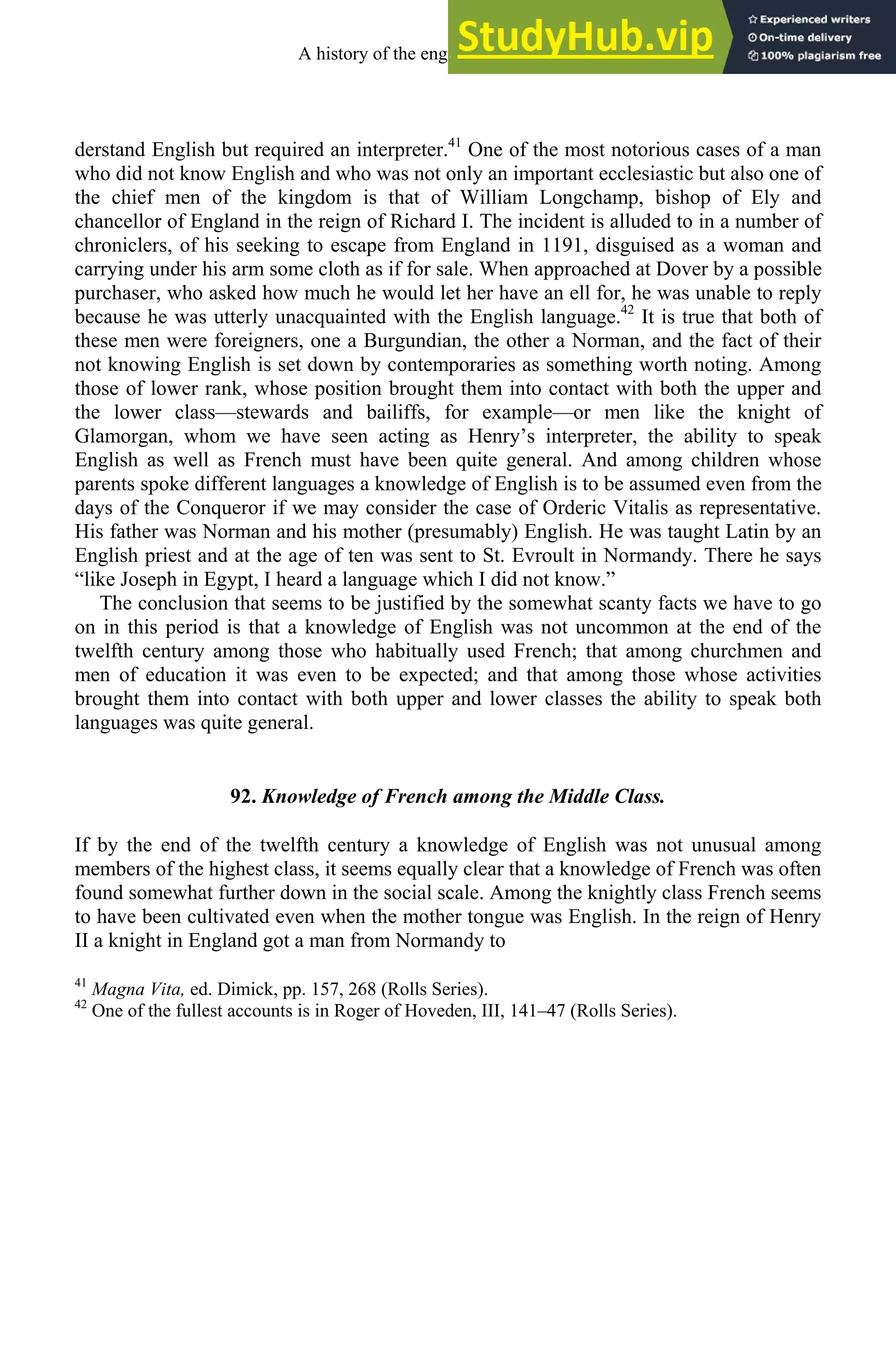 derstand English but required an interpreter.41
One of the most notorious cases of a man
who did not know English and who was not only an important ecclesiastic but also one of
the chief men of the kingdom is that of William Longchamp, bishop of Ely and
chancellor of England in the reign of Richard I. The incident is alluded to in a number of
chroniclers, of his seeking to escape from England in 1191, disguised as a woman and
carrying under his arm some cloth as if for sale. When approached at Dover by a possible
purchaser, who asked how much he would let her have an ell for, he was unable to reply
because he was utterly unacquainted with the English language.42
It is true that both of
these men were foreigners, one a Burgundian, the other a Norman, and the fact of their
not knowing English is set down by contemporaries as something worth noting. Among
those of lower rank, whose position brought them into contact with both the upper and
the lower class—stewards and bailiffs, for example—or men like the knight of
Glamorgan, whom we have seen acting as Henry’s interpreter, the ability to speak
English as well as French must have been quite general. And among children whose
parents spoke different languages a knowledge of English is to be assumed even from the
days of the Conqueror if we may consider the case of Orderic Vitalis as representative.
His father was Norman and his mother (presumably) English. He was taught Latin by an
English priest and at the age of ten was sent to St. Evroult in Normandy. There he says
“like Joseph in Egypt, I heard a language which I did not know.”
The conclusion that seems to be justified by the somewhat scanty facts we have to go
on in this period is that a knowledge of English was not uncommon at the end of the
twelfth century among those who habitually used French; that among churchmen and
men of education it was even to be expected; and that among those whose activities
brought them into contact with both upper and lower classes the ability to speak both
languages was quite general.
92. Knowledge of French among the Middle Class.
If by the end of the twelfth century a knowledge of English was not unusual among
members of the highest class, it seems equally clear that a knowledge of French was often
found somewhat further down in the social scale. Among the knightly class French seems
to have been cultivated even when the mother tongue was English. In the reign of Henry
II a knight in England got a man from Normandy to
41
Magna Vita, ed. Dimick, pp. 157, 268 (Rolls Series).
42
One of the fullest accounts is in Roger of Hoveden, III, 141–47 (Rolls Series).
A history of the english language 112
 