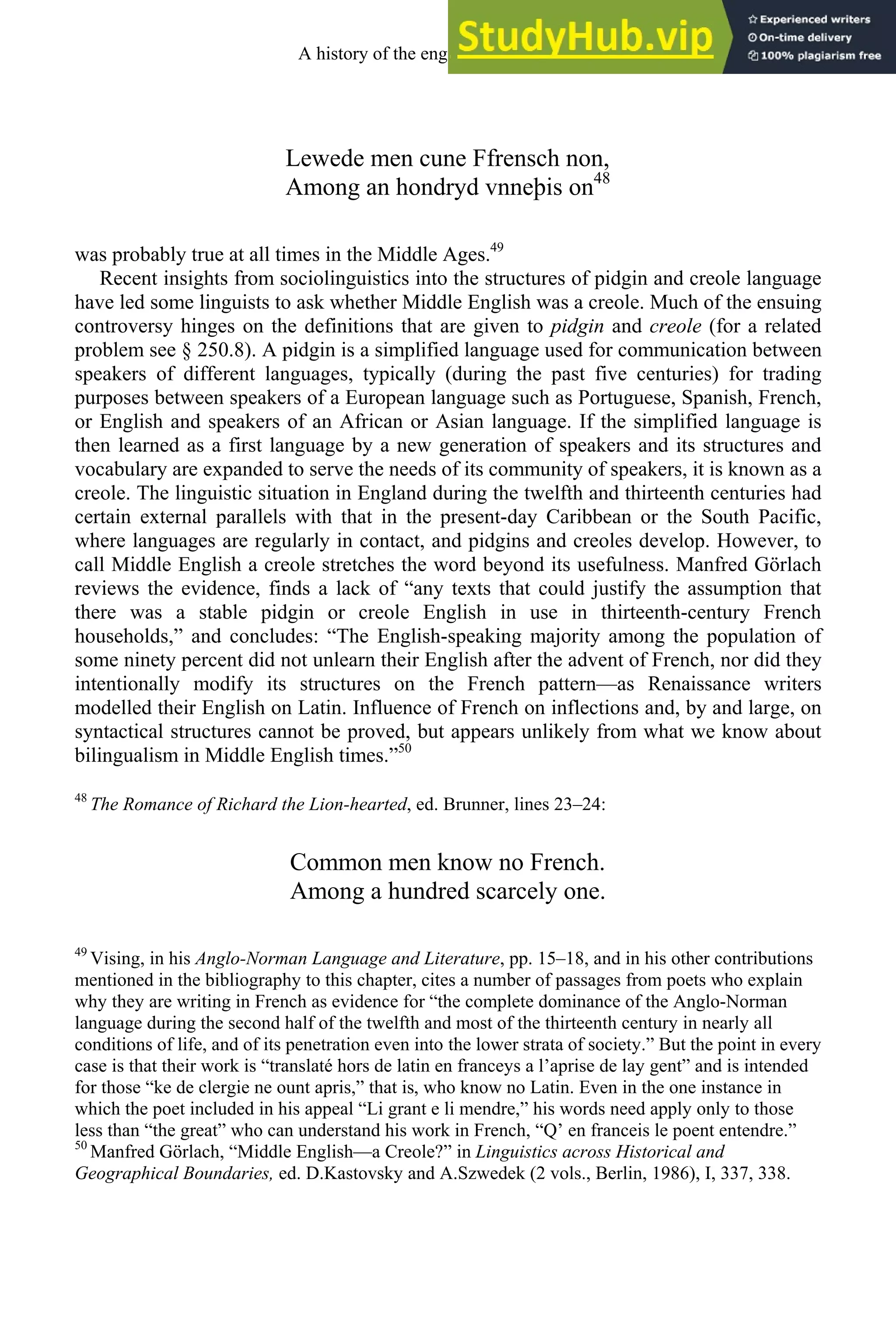 Lewede men cune Ffrensch non,
Among an hondryd vnneþis on48
was probably true at all times in the Middle Ages.49
Recent insights from sociolinguistics into the structures of pidgin and creole language
have led some linguists to ask whether Middle English was a creole. Much of the ensuing
controversy hinges on the definitions that are given to pidgin and creole (for a related
problem see § 250.8). A pidgin is a simplified language used for communication between
speakers of different languages, typically (during the past five centuries) for trading
purposes between speakers of a European language such as Portuguese, Spanish, French,
or English and speakers of an African or Asian language. If the simplified language is
then learned as a first language by a new generation of speakers and its structures and
vocabulary are expanded to serve the needs of its community of speakers, it is known as a
creole. The linguistic situation in England during the twelfth and thirteenth centuries had
certain external parallels with that in the present-day Caribbean or the South Pacific,
where languages are regularly in contact, and pidgins and creoles develop. However, to
call Middle English a creole stretches the word beyond its usefulness. Manfred Görlach
reviews the evidence, finds a lack of “any texts that could justify the assumption that
there was a stable pidgin or creole English in use in thirteenth-century French
households,” and concludes: “The English-speaking majority among the population of
some ninety percent did not unlearn their English after the advent of French, nor did they
intentionally modify its structures on the French pattern—as Renaissance writers
modelled their English on Latin. Influence of French on inflections and, by and large, on
syntactical structures cannot be proved, but appears unlikely from what we know about
bilingualism in Middle English times.”50
48
The Romance of Richard the Lion-hearted, ed. Brunner, lines 23–24:
Common men know no French.
Among a hundred scarcely one.
49
Vising, in his Anglo-Norman Language and Literature, pp. 15–18, and in his other contributions
mentioned in the bibliography to this chapter, cites a number of passages from poets who explain
why they are writing in French as evidence for “the complete dominance of the Anglo-Norman
language during the second half of the twelfth and most of the thirteenth century in nearly all
conditions of life, and of its penetration even into the lower strata of society.” But the point in every
case is that their work is “translaté hors de latin en franceys a l’aprise de lay gent” and is intended
for those “ke de clergie ne ount apris,” that is, who know no Latin. Even in the one instance in
which the poet included in his appeal “Li grant e li mendre,” his words need apply only to those
less than “the great” who can understand his work in French, “Q’ en franceis le poent entendre.”
50
Manfred Görlach, “Middle English—a Creole?” in Linguistics across Historical and
Geographical Boundaries, ed. D.Kastovsky and A.Szwedek (2 vols., Berlin, 1986), I, 337, 338.
A history of the english language 114
 
