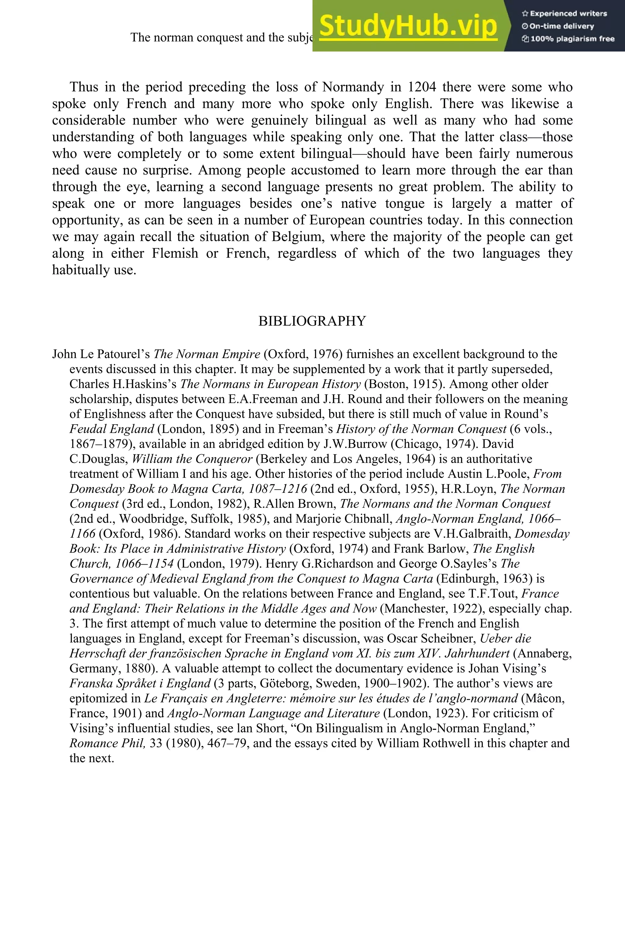Thus in the period preceding the loss of Normandy in 1204 there were some who
spoke only French and many more who spoke only English. There was likewise a
considerable number who were genuinely bilingual as well as many who had some
understanding of both languages while speaking only one. That the latter class—those
who were completely or to some extent bilingual—should have been fairly numerous
need cause no surprise. Among people accustomed to learn more through the ear than
through the eye, learning a second language presents no great problem. The ability to
speak one or more languages besides one’s native tongue is largely a matter of
opportunity, as can be seen in a number of European countries today. In this connection
we may again recall the situation of Belgium, where the majority of the people can get
along in either Flemish or French, regardless of which of the two languages they
habitually use.
BIBLIOGRAPHY
John Le Patourel’s The Norman Empire (Oxford, 1976) furnishes an excellent background to the
events discussed in this chapter. It may be supplemented by a work that it partly superseded,
Charles H.Haskins’s The Normans in European History (Boston, 1915). Among other older
scholarship, disputes between E.A.Freeman and J.H. Round and their followers on the meaning
of Englishness after the Conquest have subsided, but there is still much of value in Round’s
Feudal England (London, 1895) and in Freeman’s History of the Norman Conquest (6 vols.,
1867–1879), available in an abridged edition by J.W.Burrow (Chicago, 1974). David
C.Douglas, William the Conqueror (Berkeley and Los Angeles, 1964) is an authoritative
treatment of William I and his age. Other histories of the period include Austin L.Poole, From
Domesday Book to Magna Carta, 1087–1216 (2nd ed., Oxford, 1955), H.R.Loyn, The Norman
Conquest (3rd ed., London, 1982), R.Allen Brown, The Normans and the Norman Conquest
(2nd ed., Woodbridge, Suffolk, 1985), and Marjorie Chibnall, Anglo-Norman England, 1066–
1166 (Oxford, 1986). Standard works on their respective subjects are V.H.Galbraith, Domesday
Book: Its Place in Administrative History (Oxford, 1974) and Frank Barlow, The English
Church, 1066–1154 (London, 1979). Henry G.Richardson and George O.Sayles’s The
Governance of Medieval England from the Conquest to Magna Carta (Edinburgh, 1963) is
contentious but valuable. On the relations between France and England, see T.F.Tout, France
and England: Their Relations in the Middle Ages and Now (Manchester, 1922), especially chap.
3. The first attempt of much value to determine the position of the French and English
languages in England, except for Freeman’s discussion, was Oscar Scheibner, Ueber die
Herrschaft der französischen Sprache in England vom XI. bis zum XIV. Jahrhundert (Annaberg,
Germany, 1880). A valuable attempt to collect the documentary evidence is Johan Vising’s
Franska Språket i England (3 parts, Göteborg, Sweden, 1900–1902). The author’s views are
epitomized in Le Français en Angleterre: mémoire sur les études de l’anglo-normand (Mâcon,
France, 1901) and Anglo-Norman Language and Literature (London, 1923). For criticism of
Vising’s influential studies, see lan Short, “On Bilingualism in Anglo-Norman England,”
Romance Phil, 33 (1980), 467–79, and the essays cited by William Rothwell in this chapter and
the next.
The norman conquest and the subjection of english, 1066-1200 115
 