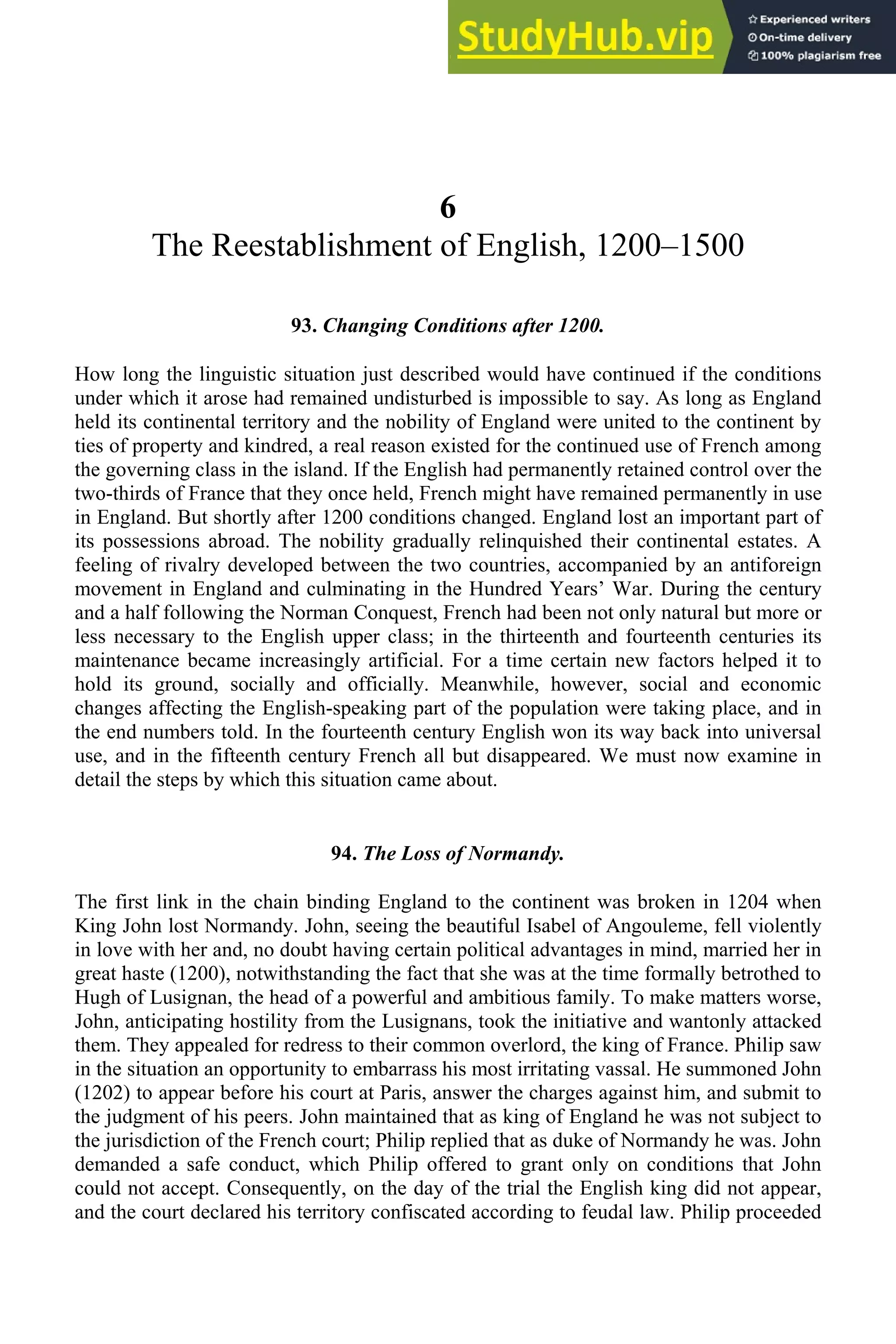 6
The Reestablishment of English, 1200–1500
93. Changing Conditions after 1200.
How long the linguistic situation just described would have continued if the conditions
under which it arose had remained undisturbed is impossible to say. As long as England
held its continental territory and the nobility of England were united to the continent by
ties of property and kindred, a real reason existed for the continued use of French among
the governing class in the island. If the English had permanently retained control over the
two-thirds of France that they once held, French might have remained permanently in use
in England. But shortly after 1200 conditions changed. England lost an important part of
its possessions abroad. The nobility gradually relinquished their continental estates. A
feeling of rivalry developed between the two countries, accompanied by an antiforeign
movement in England and culminating in the Hundred Years’ War. During the century
and a half following the Norman Conquest, French had been not only natural but more or
less necessary to the English upper class; in the thirteenth and fourteenth centuries its
maintenance became increasingly artificial. For a time certain new factors helped it to
hold its ground, socially and officially. Meanwhile, however, social and economic
changes affecting the English-speaking part of the population were taking place, and in
the end numbers told. In the fourteenth century English won its way back into universal
use, and in the fifteenth century French all but disappeared. We must now examine in
detail the steps by which this situation came about.
94. The Loss of Normandy.
The first link in the chain binding England to the continent was broken in 1204 when
King John lost Normandy. John, seeing the beautiful Isabel of Angouleme, fell violently
in love with her and, no doubt having certain political advantages in mind, married her in
great haste (1200), notwithstanding the fact that she was at the time formally betrothed to
Hugh of Lusignan, the head of a powerful and ambitious family. To make matters worse,
John, anticipating hostility from the Lusignans, took the initiative and wantonly attacked
them. They appealed for redress to their common overlord, the king of France. Philip saw
in the situation an opportunity to embarrass his most irritating vassal. He summoned John
(1202) to appear before his court at Paris, answer the charges against him, and submit to
the judgment of his peers. John maintained that as king of England he was not subject to
the jurisdiction of the French court; Philip replied that as duke of Normandy he was. John
demanded a safe conduct, which Philip offered to grant only on conditions that John
could not accept. Consequently, on the day of the trial the English king did not appear,
and the court declared his territory confiscated according to feudal law. Philip proceeded
 