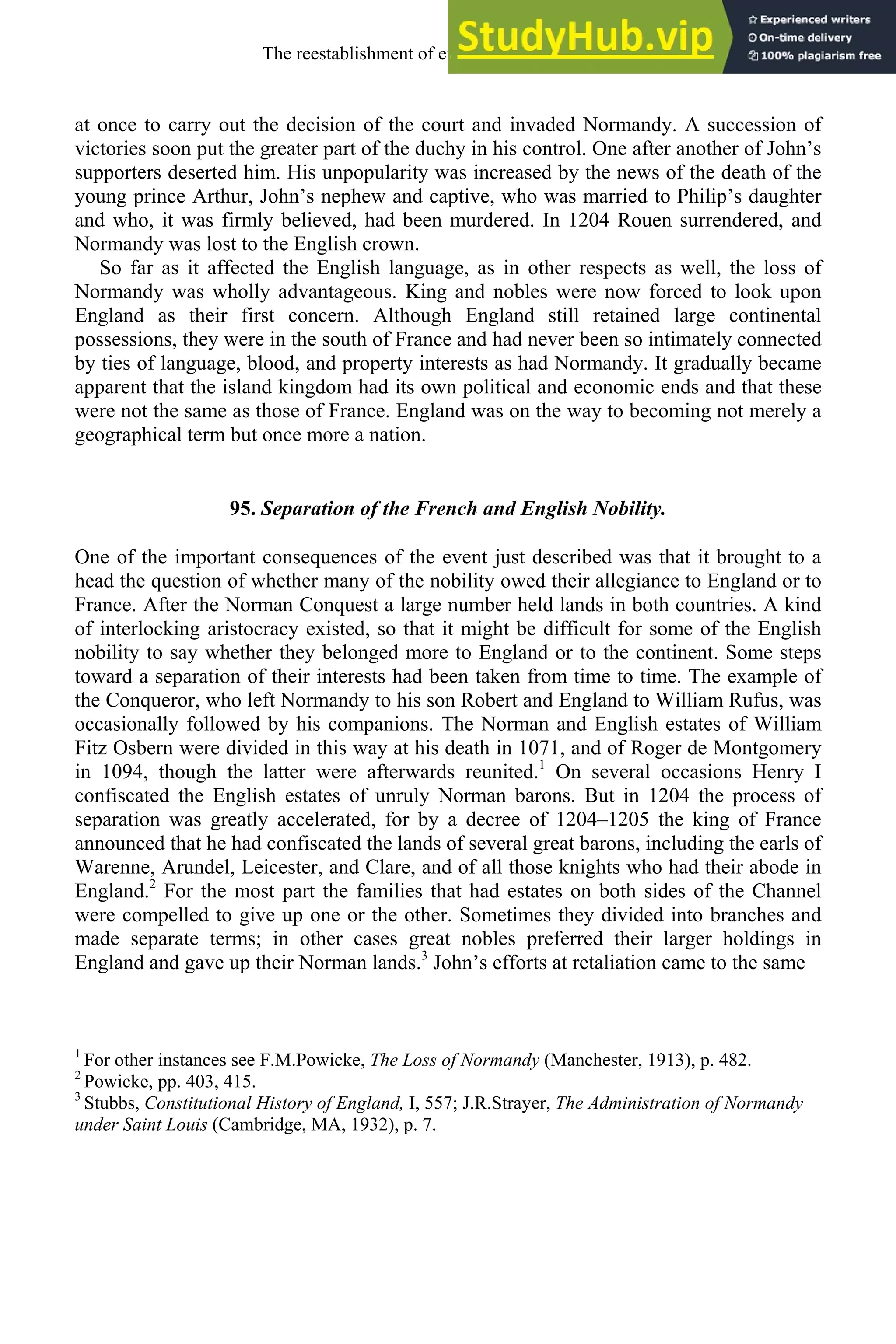 at once to carry out the decision of the court and invaded Normandy. A succession of
victories soon put the greater part of the duchy in his control. One after another of John’s
supporters deserted him. His unpopularity was increased by the news of the death of the
young prince Arthur, John’s nephew and captive, who was married to Philip’s daughter
and who, it was firmly believed, had been murdered. In 1204 Rouen surrendered, and
Normandy was lost to the English crown.
So far as it affected the English language, as in other respects as well, the loss of
Normandy was wholly advantageous. King and nobles were now forced to look upon
England as their first concern. Although England still retained large continental
possessions, they were in the south of France and had never been so intimately connected
by ties of language, blood, and property interests as had Normandy. It gradually became
apparent that the island kingdom had its own political and economic ends and that these
were not the same as those of France. England was on the way to becoming not merely a
geographical term but once more a nation.
95. Separation of the French and English Nobility.
One of the important consequences of the event just described was that it brought to a
head the question of whether many of the nobility owed their allegiance to England or to
France. After the Norman Conquest a large number held lands in both countries. A kind
of interlocking aristocracy existed, so that it might be difficult for some of the English
nobility to say whether they belonged more to England or to the continent. Some steps
toward a separation of their interests had been taken from time to time. The example of
the Conqueror, who left Normandy to his son Robert and England to William Rufus, was
occasionally followed by his companions. The Norman and English estates of William
Fitz Osbern were divided in this way at his death in 1071, and of Roger de Montgomery
in 1094, though the latter were afterwards reunited.1
On several occasions Henry I
confiscated the English estates of unruly Norman barons. But in 1204 the process of
separation was greatly accelerated, for by a decree of 1204–1205 the king of France
announced that he had confiscated the lands of several great barons, including the earls of
Warenne, Arundel, Leicester, and Clare, and of all those knights who had their abode in
England.2
For the most part the families that had estates on both sides of the Channel
were compelled to give up one or the other. Sometimes they divided into branches and
made separate terms; in other cases great nobles preferred their larger holdings in
England and gave up their Norman lands.3
John’s efforts at retaliation came to the same
1
For other instances see F.M.Powicke, The Loss of Normandy (Manchester, 1913), p. 482.
2
Powicke, pp. 403, 415.
3
Stubbs, Constitutional History of England, I, 557; J.R.Strayer, The Administration of Normandy
under Saint Louis (Cambridge, MA, 1932), p. 7.
The reestablishment of english, 1200-1500 117
 