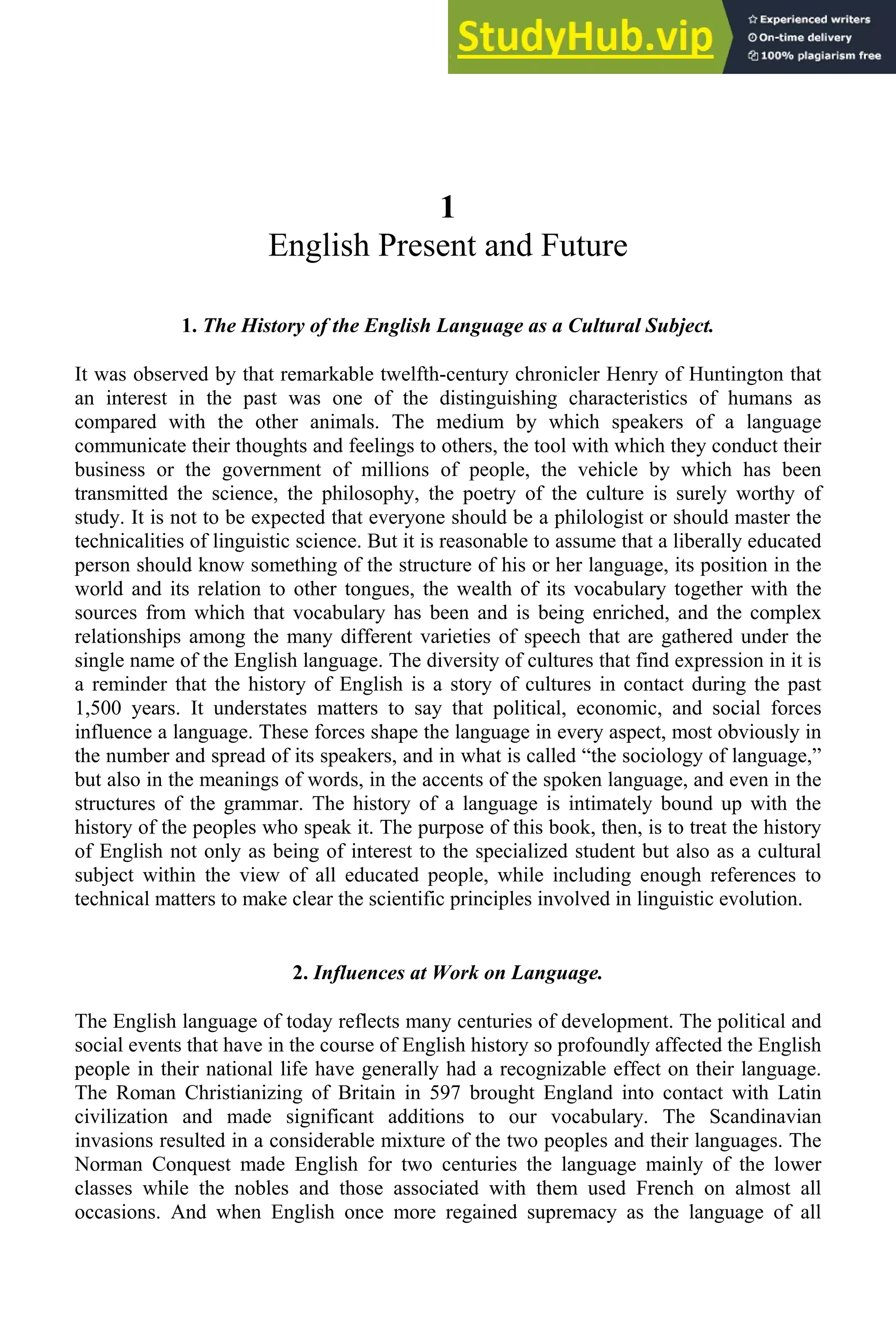 1
English Present and Future
1. The History of the English Language as a Cultural Subject.
It was observed by that remarkable twelfth-century chronicler Henry of Huntington that
an interest in the past was one of the distinguishing characteristics of humans as
compared with the other animals. The medium by which speakers of a language
communicate their thoughts and feelings to others, the tool with which they conduct their
business or the government of millions of people, the vehicle by which has been
transmitted the science, the philosophy, the poetry of the culture is surely worthy of
study. It is not to be expected that everyone should be a philologist or should master the
technicalities of linguistic science. But it is reasonable to assume that a liberally educated
person should know something of the structure of his or her language, its position in the
world and its relation to other tongues, the wealth of its vocabulary together with the
sources from which that vocabulary has been and is being enriched, and the complex
relationships among the many different varieties of speech that are gathered under the
single name of the English language. The diversity of cultures that find expression in it is
a reminder that the history of English is a story of cultures in contact during the past
1,500 years. It understates matters to say that political, economic, and social forces
influence a language. These forces shape the language in every aspect, most obviously in
the number and spread of its speakers, and in what is called “the sociology of language,”
but also in the meanings of words, in the accents of the spoken language, and even in the
structures of the grammar. The history of a language is intimately bound up with the
history of the peoples who speak it. The purpose of this book, then, is to treat the history
of English not only as being of interest to the specialized student but also as a cultural
subject within the view of all educated people, while including enough references to
technical matters to make clear the scientific principles involved in linguistic evolution.
2. Influences at Work on Language.
The English language of today reflects many centuries of development. The political and
social events that have in the course of English history so profoundly affected the English
people in their national life have generally had a recognizable effect on their language.
The Roman Christianizing of Britain in 597 brought England into contact with Latin
civilization and made significant additions to our vocabulary. The Scandinavian
invasions resulted in a considerable mixture of the two peoples and their languages. The
Norman Conquest made English for two centuries the language mainly of the lower
classes while the nobles and those associated with them used French on almost all
occasions. And when English once more regained supremacy as the language of all
 