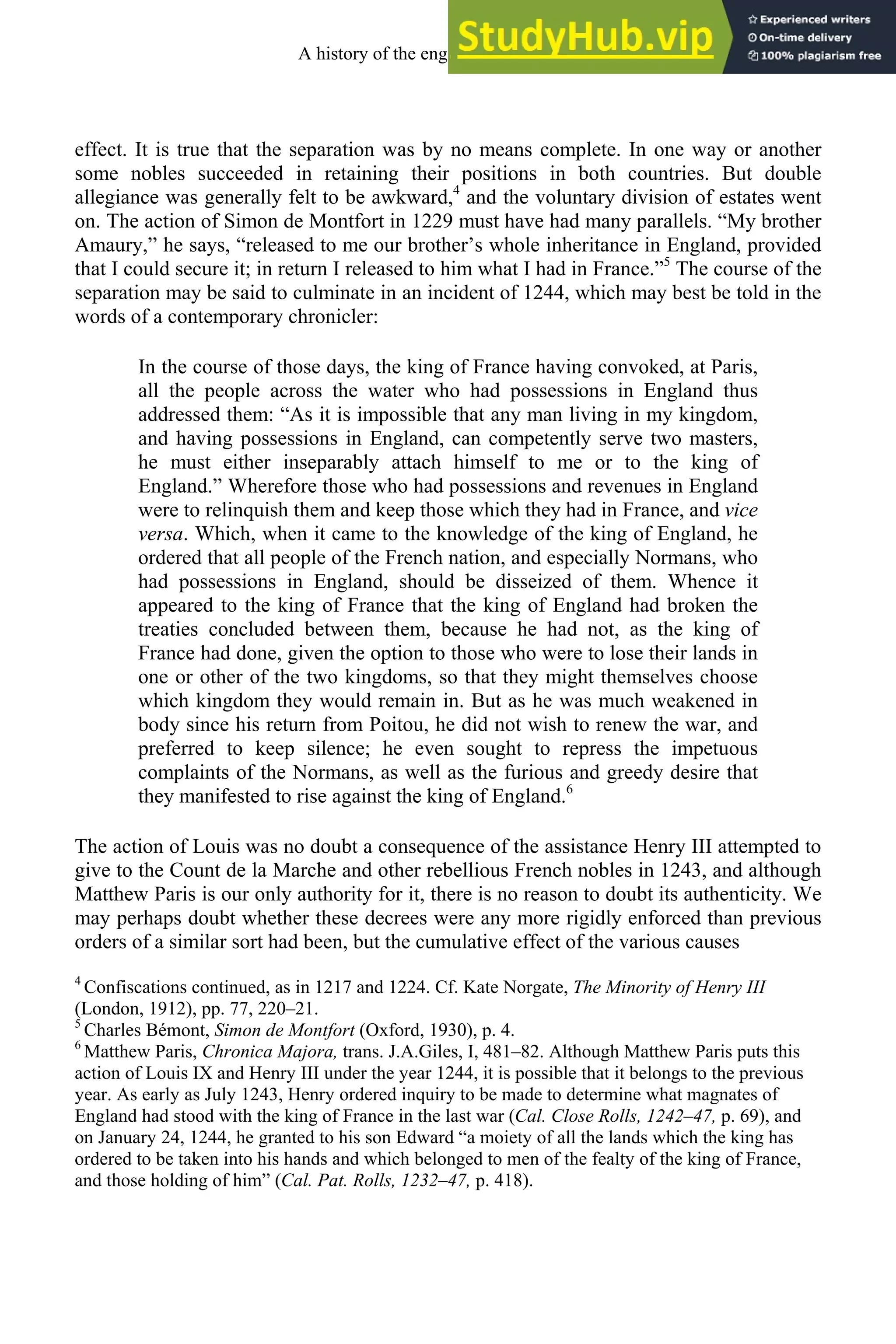 effect. It is true that the separation was by no means complete. In one way or another
some nobles succeeded in retaining their positions in both countries. But double
allegiance was generally felt to be awkward,4
and the voluntary division of estates went
on. The action of Simon de Montfort in 1229 must have had many parallels. “My brother
Amaury,” he says, “released to me our brother’s whole inheritance in England, provided
that I could secure it; in return I released to him what I had in France.”5
The course of the
separation may be said to culminate in an incident of 1244, which may best be told in the
words of a contemporary chronicler:
In the course of those days, the king of France having convoked, at Paris,
all the people across the water who had possessions in England thus
addressed them: “As it is impossible that any man living in my kingdom,
and having possessions in England, can competently serve two masters,
he must either inseparably attach himself to me or to the king of
England.” Wherefore those who had possessions and revenues in England
were to relinquish them and keep those which they had in France, and vice
versa. Which, when it came to the knowledge of the king of England, he
ordered that all people of the French nation, and especially Normans, who
had possessions in England, should be disseized of them. Whence it
appeared to the king of France that the king of England had broken the
treaties concluded between them, because he had not, as the king of
France had done, given the option to those who were to lose their lands in
one or other of the two kingdoms, so that they might themselves choose
which kingdom they would remain in. But as he was much weakened in
body since his return from Poitou, he did not wish to renew the war, and
preferred to keep silence; he even sought to repress the impetuous
complaints of the Normans, as well as the furious and greedy desire that
they manifested to rise against the king of England.6
The action of Louis was no doubt a consequence of the assistance Henry III attempted to
give to the Count de la Marche and other rebellious French nobles in 1243, and although
Matthew Paris is our only authority for it, there is no reason to doubt its authenticity. We
may perhaps doubt whether these decrees were any more rigidly enforced than previous
orders of a similar sort had been, but the cumulative effect of the various causes
4
Confiscations continued, as in 1217 and 1224. Cf. Kate Norgate, The Minority of Henry III
(London, 1912), pp. 77, 220–21.
5
Charles Bémont, Simon de Montfort (Oxford, 1930), p. 4.
6
Matthew Paris, Chronica Majora, trans. J.A.Giles, I, 481–82. Although Matthew Paris puts this
action of Louis IX and Henry III under the year 1244, it is possible that it belongs to the previous
year. As early as July 1243, Henry ordered inquiry to be made to determine what magnates of
England had stood with the king of France in the last war (Cal. Close Rolls, 1242–47, p. 69), and
on January 24, 1244, he granted to his son Edward “a moiety of all the lands which the king has
ordered to be taken into his hands and which belonged to men of the fealty of the king of France,
and those holding of him” (Cal. Pat. Rolls, 1232–47, p. 418).
A history of the english language 118
 