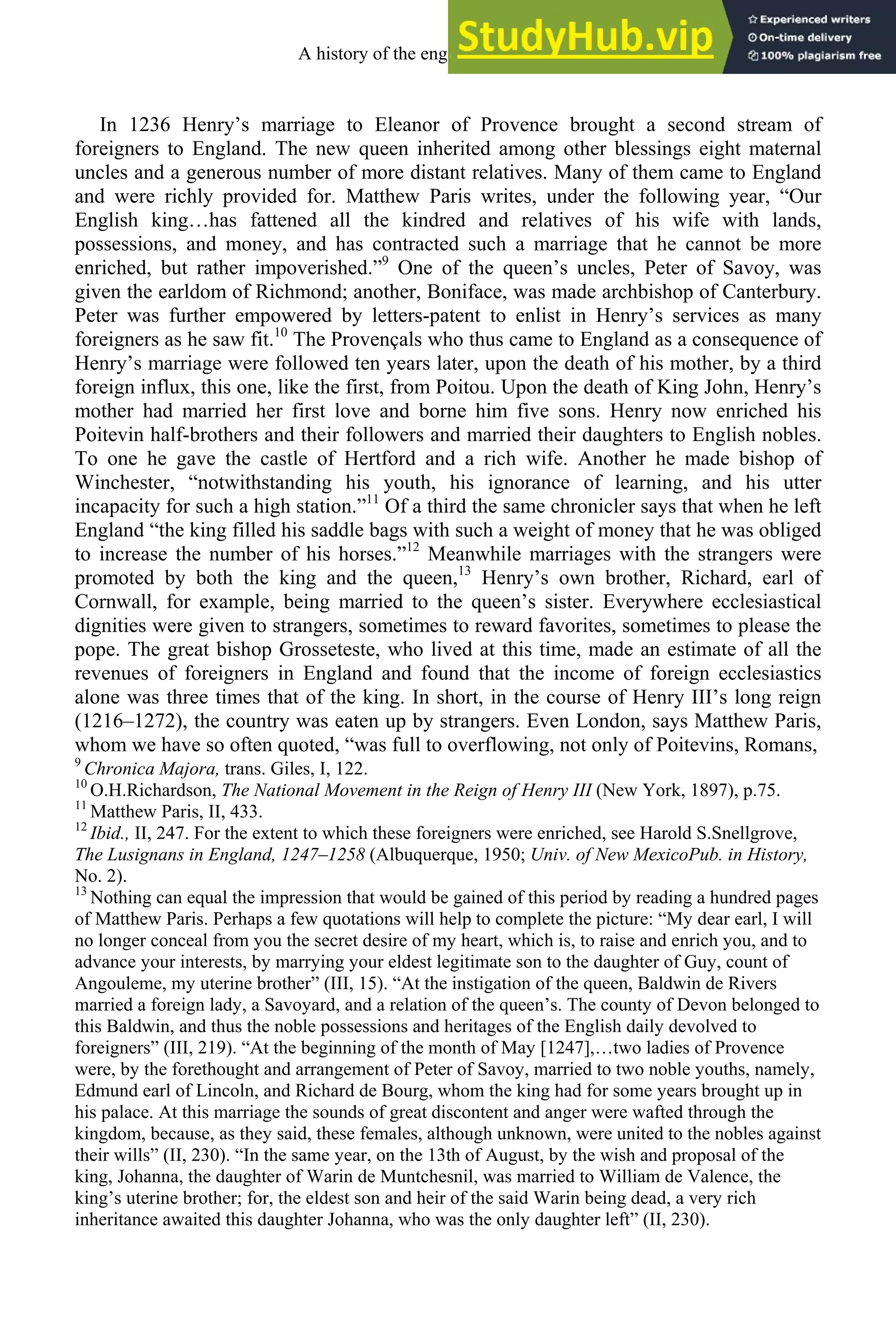In 1236 Henry’s marriage to Eleanor of Provence brought a second stream of
foreigners to England. The new queen inherited among other blessings eight maternal
uncles and a generous number of more distant relatives. Many of them came to England
and were richly provided for. Matthew Paris writes, under the following year, “Our
English king…has fattened all the kindred and relatives of his wife with lands,
possessions, and money, and has contracted such a marriage that he cannot be more
enriched, but rather impoverished.”9
One of the queen’s uncles, Peter of Savoy, was
given the earldom of Richmond; another, Boniface, was made archbishop of Canterbury.
Peter was further empowered by letters-patent to enlist in Henry’s services as many
foreigners as he saw fit.10
The Provençals who thus came to England as a consequence of
Henry’s marriage were followed ten years later, upon the death of his mother, by a third
foreign influx, this one, like the first, from Poitou. Upon the death of King John, Henry’s
mother had married her first love and borne him five sons. Henry now enriched his
Poitevin half-brothers and their followers and married their daughters to English nobles.
To one he gave the castle of Hertford and a rich wife. Another he made bishop of
Winchester, “notwithstanding his youth, his ignorance of learning, and his utter
incapacity for such a high station.”11
Of a third the same chronicler says that when he left
England “the king filled his saddle bags with such a weight of money that he was obliged
to increase the number of his horses.”12
Meanwhile marriages with the strangers were
promoted by both the king and the queen,13
Henry’s own brother, Richard, earl of
Cornwall, for example, being married to the queen’s sister. Everywhere ecclesiastical
dignities were given to strangers, sometimes to reward favorites, sometimes to please the
pope. The great bishop Grosseteste, who lived at this time, made an estimate of all the
revenues of foreigners in England and found that the income of foreign ecclesiastics
alone was three times that of the king. In short, in the course of Henry III’s long reign
(1216–1272), the country was eaten up by strangers. Even London, says Matthew Paris,
whom we have so often quoted, “was full to overflowing, not only of Poitevins, Romans,
9
Chronica Majora, trans. Giles, I, 122.
10
O.H.Richardson, The National Movement in the Reign of Henry III (New York, 1897), p.75.
11
Matthew Paris, II, 433.
12
Ibid., II, 247. For the extent to which these foreigners were enriched, see Harold S.Snellgrove,
The Lusignans in England, 1247–1258 (Albuquerque, 1950; Univ. of New MexicoPub. in History,
No. 2).
13
Nothing can equal the impression that would be gained of this period by reading a hundred pages
of Matthew Paris. Perhaps a few quotations will help to complete the picture: “My dear earl, I will
no longer conceal from you the secret desire of my heart, which is, to raise and enrich you, and to
advance your interests, by marrying your eldest legitimate son to the daughter of Guy, count of
Angouleme, my uterine brother” (III, 15). “At the instigation of the queen, Baldwin de Rivers
married a foreign lady, a Savoyard, and a relation of the queen’s. The county of Devon belonged to
this Baldwin, and thus the noble possessions and heritages of the English daily devolved to
foreigners” (III, 219). “At the beginning of the month of May [1247],…two ladies of Provence
were, by the forethought and arrangement of Peter of Savoy, married to two noble youths, namely,
Edmund earl of Lincoln, and Richard de Bourg, whom the king had for some years brought up in
his palace. At this marriage the sounds of great discontent and anger were wafted through the
kingdom, because, as they said, these females, although unknown, were united to the nobles against
their wills” (II, 230). “In the same year, on the 13th of August, by the wish and proposal of the
king, Johanna, the daughter of Warin de Muntchesnil, was married to William de Valence, the
king’s uterine brother; for, the eldest son and heir of the said Warin being dead, a very rich
inheritance awaited this daughter Johanna, who was the only daughter left” (II, 230).
A history of the english language 120
 