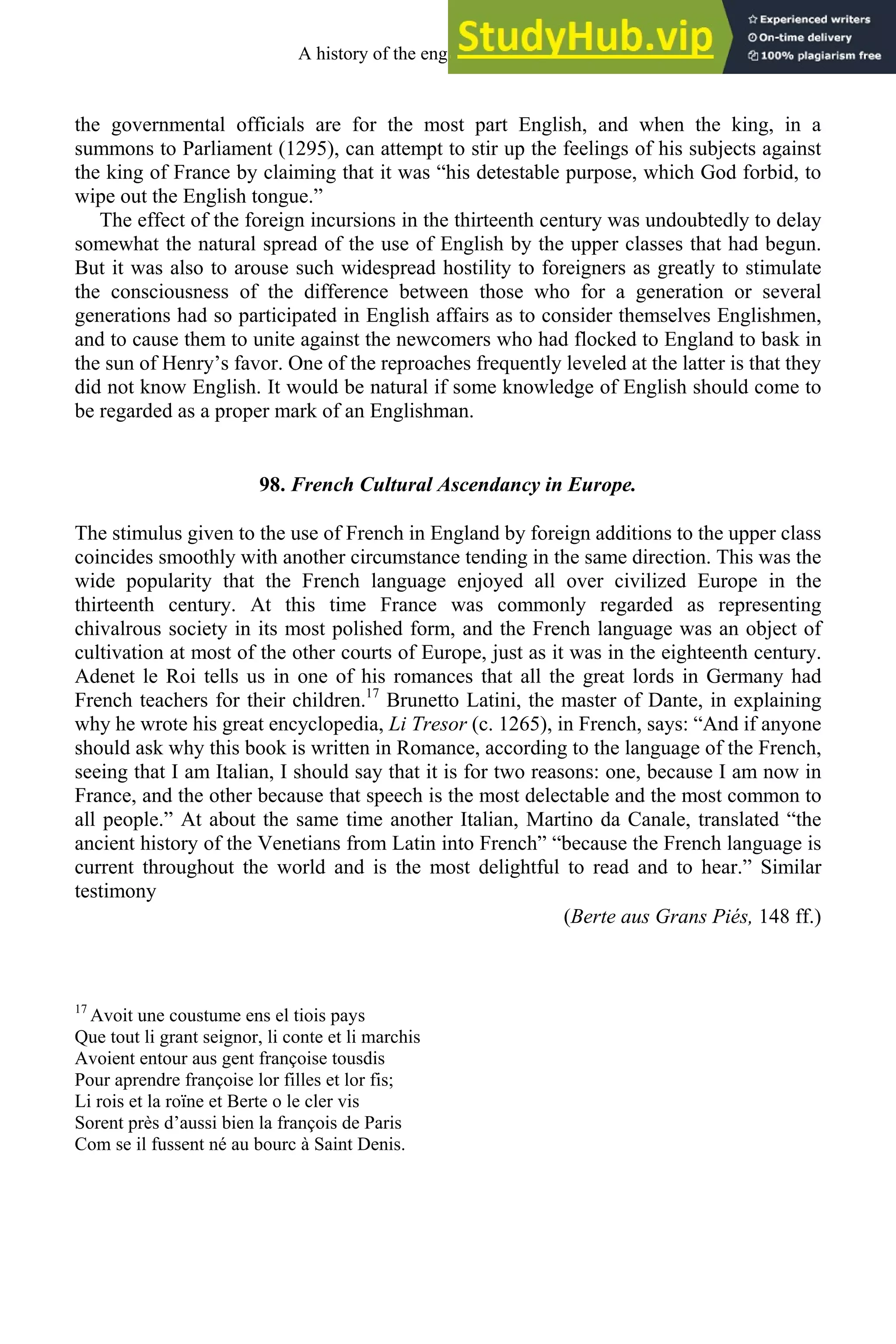 the governmental officials are for the most part English, and when the king, in a
summons to Parliament (1295), can attempt to stir up the feelings of his subjects against
the king of France by claiming that it was “his detestable purpose, which God forbid, to
wipe out the English tongue.”
The effect of the foreign incursions in the thirteenth century was undoubtedly to delay
somewhat the natural spread of the use of English by the upper classes that had begun.
But it was also to arouse such widespread hostility to foreigners as greatly to stimulate
the consciousness of the difference between those who for a generation or several
generations had so participated in English affairs as to consider themselves Englishmen,
and to cause them to unite against the newcomers who had flocked to England to bask in
the sun of Henry’s favor. One of the reproaches frequently leveled at the latter is that they
did not know English. It would be natural if some knowledge of English should come to
be regarded as a proper mark of an Englishman.
98. French Cultural Ascendancy in Europe.
The stimulus given to the use of French in England by foreign additions to the upper class
coincides smoothly with another circumstance tending in the same direction. This was the
wide popularity that the French language enjoyed all over civilized Europe in the
thirteenth century. At this time France was commonly regarded as representing
chivalrous society in its most polished form, and the French language was an object of
cultivation at most of the other courts of Europe, just as it was in the eighteenth century.
Adenet le Roi tells us in one of his romances that all the great lords in Germany had
French teachers for their children.17
Brunetto Latini, the master of Dante, in explaining
why he wrote his great encyclopedia, Li Tresor (c. 1265), in French, says: “And if anyone
should ask why this book is written in Romance, according to the language of the French,
seeing that I am Italian, I should say that it is for two reasons: one, because I am now in
France, and the other because that speech is the most delectable and the most common to
all people.” At about the same time another Italian, Martino da Canale, translated “the
ancient history of the Venetians from Latin into French” “because the French language is
current throughout the world and is the most delightful to read and to hear.” Similar
testimony
(Berte aus Grans Piés, 148 ff.)
17
Avoit une coustume ens el tiois pays
Que tout li grant seignor, li conte et li marchis
Avoient entour aus gent françoise tousdis
Pour aprendre françoise lor filles et lor fis;
Li rois et la roïne et Berte o le cler vis
Sorent près d’aussi bien la françois de Paris
Com se il fussent né au bourc à Saint Denis.
A history of the english language 122
 