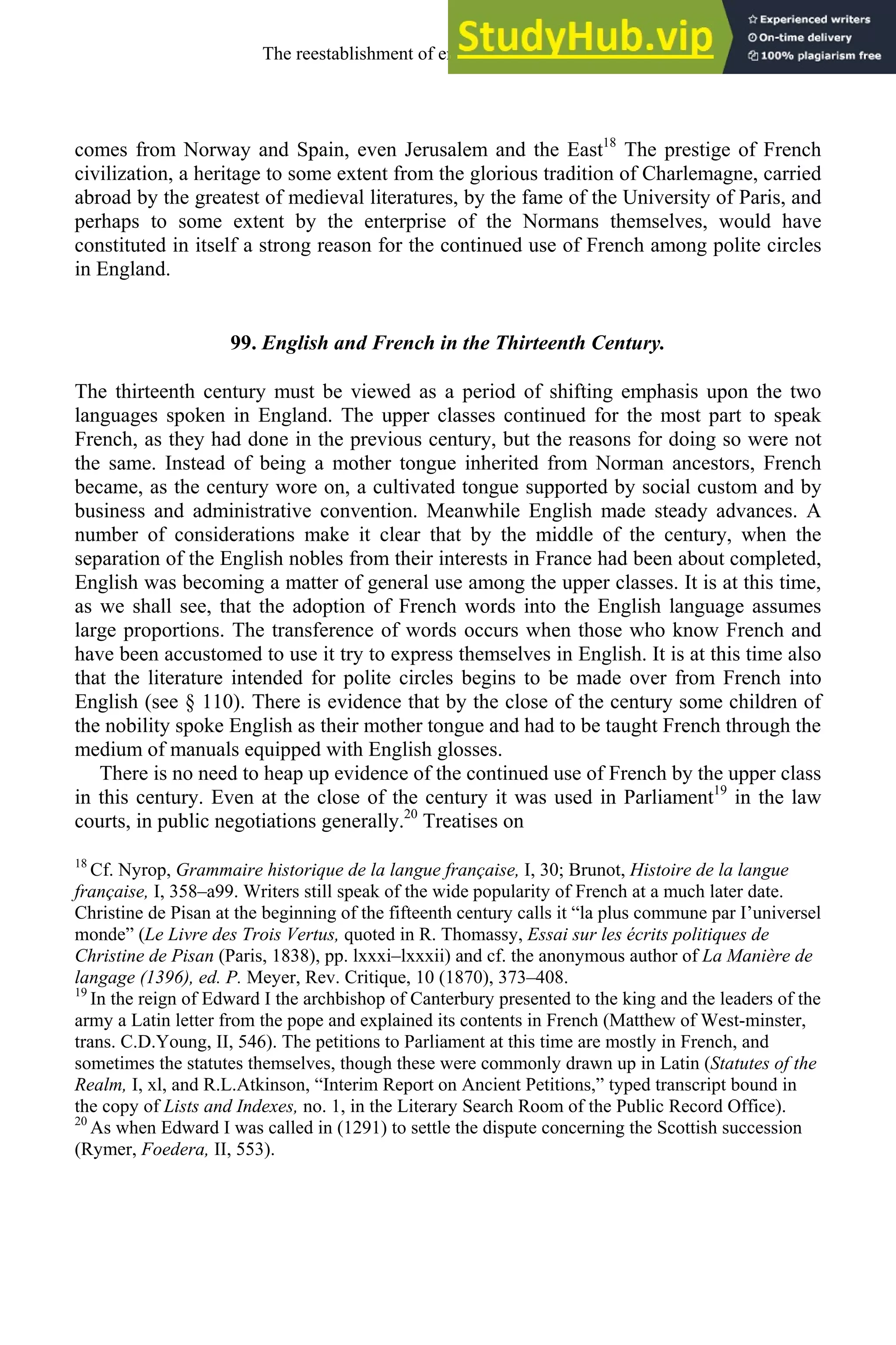 comes from Norway and Spain, even Jerusalem and the East18
The prestige of French
civilization, a heritage to some extent from the glorious tradition of Charlemagne, carried
abroad by the greatest of medieval literatures, by the fame of the University of Paris, and
perhaps to some extent by the enterprise of the Normans themselves, would have
constituted in itself a strong reason for the continued use of French among polite circles
in England.
99. English and French in the Thirteenth Century.
The thirteenth century must be viewed as a period of shifting emphasis upon the two
languages spoken in England. The upper classes continued for the most part to speak
French, as they had done in the previous century, but the reasons for doing so were not
the same. Instead of being a mother tongue inherited from Norman ancestors, French
became, as the century wore on, a cultivated tongue supported by social custom and by
business and administrative convention. Meanwhile English made steady advances. A
number of considerations make it clear that by the middle of the century, when the
separation of the English nobles from their interests in France had been about completed,
English was becoming a matter of general use among the upper classes. It is at this time,
as we shall see, that the adoption of French words into the English language assumes
large proportions. The transference of words occurs when those who know French and
have been accustomed to use it try to express themselves in English. It is at this time also
that the literature intended for polite circles begins to be made over from French into
English (see § 110). There is evidence that by the close of the century some children of
the nobility spoke English as their mother tongue and had to be taught French through the
medium of manuals equipped with English glosses.
There is no need to heap up evidence of the continued use of French by the upper class
in this century. Even at the close of the century it was used in Parliament19
in the law
courts, in public negotiations generally.20
Treatises on
18
Cf. Nyrop, Grammaire historique de la langue française, I, 30; Brunot, Histoire de la langue
française, I, 358–a99. Writers still speak of the wide popularity of French at a much later date.
Christine de Pisan at the beginning of the fifteenth century calls it “la plus commune par I’universel
monde” (Le Livre des Trois Vertus, quoted in R. Thomassy, Essai sur les écrits politiques de
Christine de Pisan (Paris, 1838), pp. lxxxi–lxxxii) and cf. the anonymous author of La Manière de
langage (1396), ed. P. Meyer, Rev. Critique, 10 (1870), 373–408.
19
In the reign of Edward I the archbishop of Canterbury presented to the king and the leaders of the
army a Latin letter from the pope and explained its contents in French (Matthew of West-minster,
trans. C.D.Young, II, 546). The petitions to Parliament at this time are mostly in French, and
sometimes the statutes themselves, though these were commonly drawn up in Latin (Statutes of the
Realm, I, xl, and R.L.Atkinson, “Interim Report on Ancient Petitions,” typed transcript bound in
the copy of Lists and Indexes, no. 1, in the Literary Search Room of the Public Record Office).
20
As when Edward I was called in (1291) to settle the dispute concerning the Scottish succession
(Rymer, Foedera, II, 553).
The reestablishment of english, 1200-1500 123
 