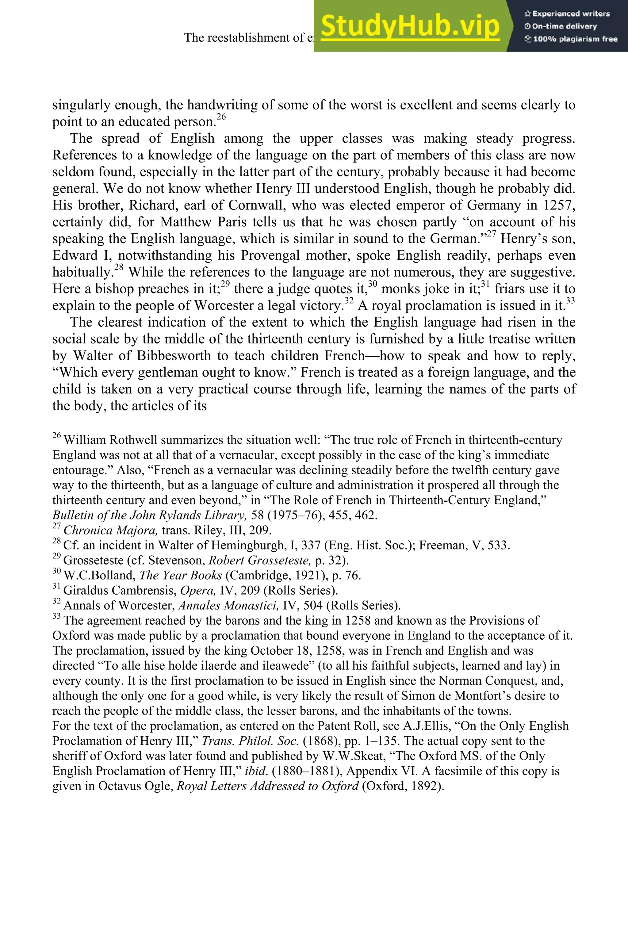 singularly enough, the handwriting of some of the worst is excellent and seems clearly to
point to an educated person.26
The spread of English among the upper classes was making steady progress.
References to a knowledge of the language on the part of members of this class are now
seldom found, especially in the latter part of the century, probably because it had become
general. We do not know whether Henry III understood English, though he probably did.
His brother, Richard, earl of Cornwall, who was elected emperor of Germany in 1257,
certainly did, for Matthew Paris tells us that he was chosen partly “on account of his
speaking the English language, which is similar in sound to the German.”27
Henry’s son,
Edward I, notwithstanding his Provengal mother, spoke English readily, perhaps even
habitually.28
While the references to the language are not numerous, they are suggestive.
Here a bishop preaches in it;29
there a judge quotes it,30
monks joke in it;31
friars use it to
explain to the people of Worcester a legal victory.32
A royal proclamation is issued in it.33
The clearest indication of the extent to which the English language had risen in the
social scale by the middle of the thirteenth century is furnished by a little treatise written
by Walter of Bibbesworth to teach children French—how to speak and how to reply,
“Which every gentleman ought to know.” French is treated as a foreign language, and the
child is taken on a very practical course through life, learning the names of the parts of
the body, the articles of its
26
William Rothwell summarizes the situation well: “The true role of French in thirteenth-century
England was not at all that of a vernacular, except possibly in the case of the king’s immediate
entourage.” Also, “French as a vernacular was declining steadily before the twelfth century gave
way to the thirteenth, but as a language of culture and administration it prospered all through the
thirteenth century and even beyond,” in “The Role of French in Thirteenth-Century England,”
Bulletin of the John Rylands Library, 58 (1975–76), 455, 462.
27
Chronica Majora, trans. Riley, III, 209.
28
Cf. an incident in Walter of Hemingburgh, I, 337 (Eng. Hist. Soc.); Freeman, V, 533.
29
Grosseteste (cf. Stevenson, Robert Grosseteste, p. 32).
30
W.C.Bolland, The Year Books (Cambridge, 1921), p. 76.
31
Giraldus Cambrensis, Opera, IV, 209 (Rolls Series).
32
Annals of Worcester, Annales Monastici, IV, 504 (Rolls Series).
33
The agreement reached by the barons and the king in 1258 and known as the Provisions of
Oxford was made public by a proclamation that bound everyone in England to the acceptance of it.
The proclamation, issued by the king October 18, 1258, was in French and English and was
directed “To alle hise holde ilaerde and ileawede” (to all his faithful subjects, learned and lay) in
every county. It is the first proclamation to be issued in English since the Norman Conquest, and,
although the only one for a good while, is very likely the result of Simon de Montfort’s desire to
reach the people of the middle class, the lesser barons, and the inhabitants of the towns.
For the text of the proclamation, as entered on the Patent Roll, see A.J.Ellis, “On the Only English
Proclamation of Henry III,” Trans. Philol. Soc. (1868), pp. 1–135. The actual copy sent to the
sheriff of Oxford was later found and published by W.W.Skeat, “The Oxford MS. of the Only
English Proclamation of Henry III,” ibid. (1880–1881), Appendix VI. A facsimile of this copy is
given in Octavus Ogle, Royal Letters Addressed to Oxford (Oxford, 1892).
The reestablishment of english, 1200-1500 125
 