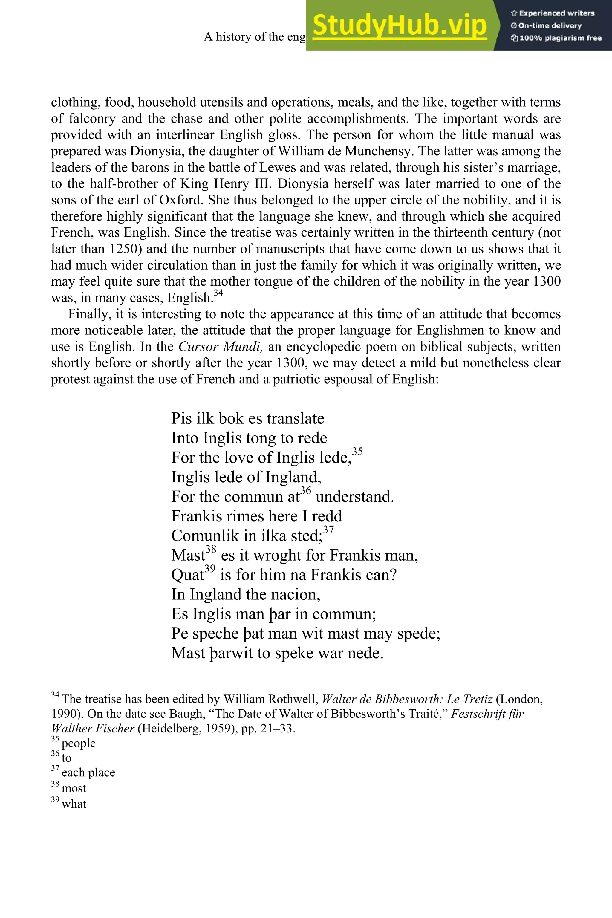 clothing, food, household utensils and operations, meals, and the like, together with terms
of falconry and the chase and other polite accomplishments. The important words are
provided with an interlinear English gloss. The person for whom the little manual was
prepared was Dionysia, the daughter of William de Munchensy. The latter was among the
leaders of the barons in the battle of Lewes and was related, through his sister’s marriage,
to the half-brother of King Henry III. Dionysia herself was later married to one of the
sons of the earl of Oxford. She thus belonged to the upper circle of the nobility, and it is
therefore highly significant that the language she knew, and through which she acquired
French, was English. Since the treatise was certainly written in the thirteenth century (not
later than 1250) and the number of manuscripts that have come down to us shows that it
had much wider circulation than in just the family for which it was originally written, we
may feel quite sure that the mother tongue of the children of the nobility in the year 1300
was, in many cases, English.34
Finally, it is interesting to note the appearance at this time of an attitude that becomes
more noticeable later, the attitude that the proper language for Englishmen to know and
use is English. In the Cursor Mundi, an encyclopedic poem on biblical subjects, written
shortly before or shortly after the year 1300, we may detect a mild but nonetheless clear
protest against the use of French and a patriotic espousal of English:
Pis ilk bok es translate
Into Inglis tong to rede
For the love of Inglis lede,35
Inglis lede of Ingland,
For the commun at36
understand.
Frankis rimes here I redd
Comunlik in ilka sted;37
Mast38
es it wroght for Frankis man,
Quat39
is for him na Frankis can?
In Ingland the nacion,
Es Inglis man þar in commun;
Pe speche þat man wit mast may spede;
Mast þarwit to speke war nede.
34
The treatise has been edited by William Rothwell, Walter de Bibbesworth: Le Tretiz (London,
1990). On the date see Baugh, “The Date of Walter of Bibbesworth’s Traité,” Festschrift für
Walther Fischer (Heidelberg, 1959), pp. 21–33.
35
people
36
to
37
each place
38
most
39
what
A history of the english language 126
 
