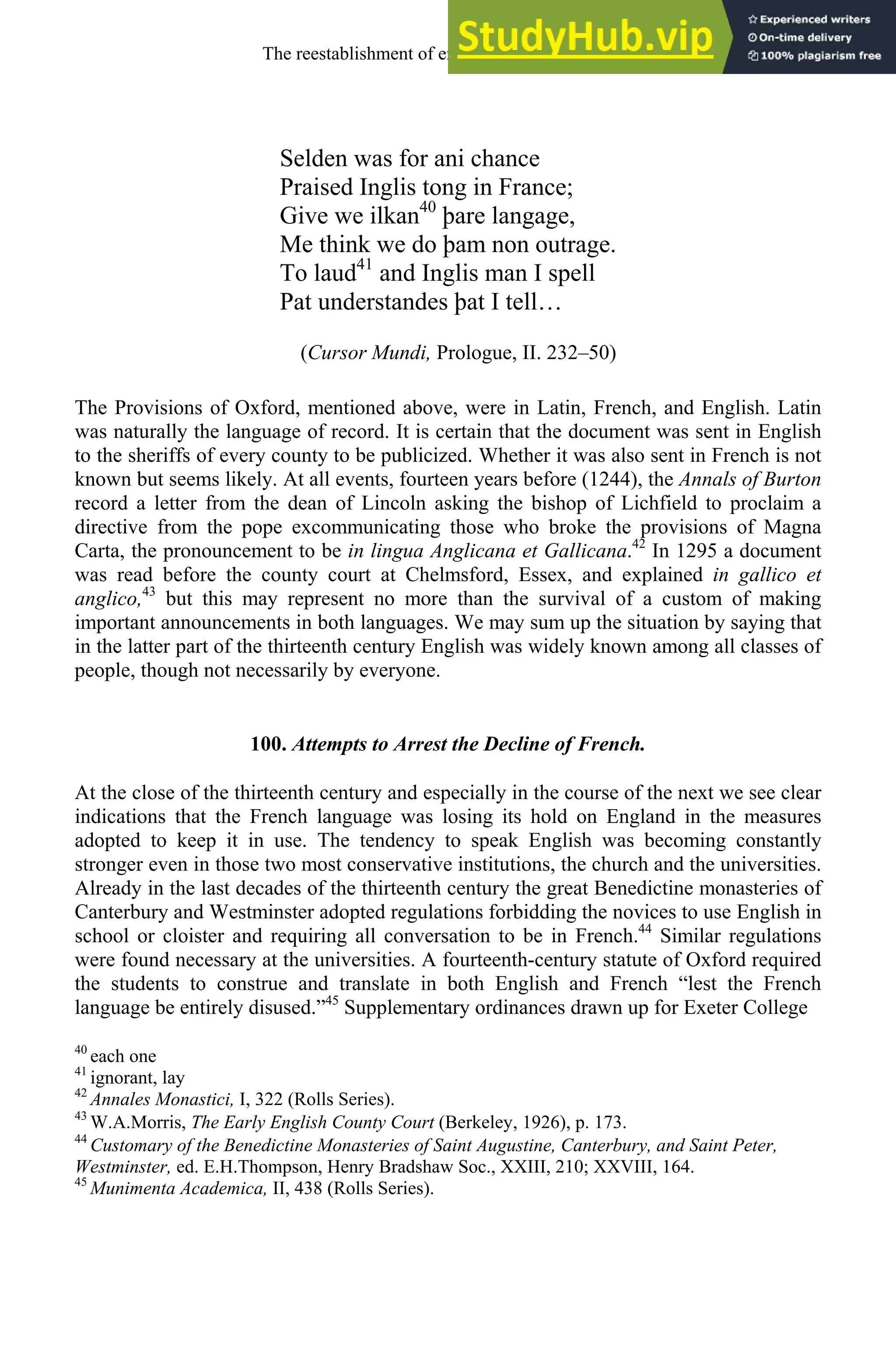 Selden was for ani chance
Praised Inglis tong in France;
Give we ilkan40
þare langage,
Me think we do þam non outrage.
To laud41
and Inglis man I spell
Pat understandes þat I tell…
(Cursor Mundi, Prologue, II. 232–50)
The Provisions of Oxford, mentioned above, were in Latin, French, and English. Latin
was naturally the language of record. It is certain that the document was sent in English
to the sheriffs of every county to be publicized. Whether it was also sent in French is not
known but seems likely. At all events, fourteen years before (1244), the Annals of Burton
record a letter from the dean of Lincoln asking the bishop of Lichfield to proclaim a
directive from the pope excommunicating those who broke the provisions of Magna
Carta, the pronouncement to be in lingua Anglicana et Gallicana.42
In 1295 a document
was read before the county court at Chelmsford, Essex, and explained in gallico et
anglico,43
but this may represent no more than the survival of a custom of making
important announcements in both languages. We may sum up the situation by saying that
in the latter part of the thirteenth century English was widely known among all classes of
people, though not necessarily by everyone.
100. Attempts to Arrest the Decline of French.
At the close of the thirteenth century and especially in the course of the next we see clear
indications that the French language was losing its hold on England in the measures
adopted to keep it in use. The tendency to speak English was becoming constantly
stronger even in those two most conservative institutions, the church and the universities.
Already in the last decades of the thirteenth century the great Benedictine monasteries of
Canterbury and Westminster adopted regulations forbidding the novices to use English in
school or cloister and requiring all conversation to be in French.44
Similar regulations
were found necessary at the universities. A fourteenth-century statute of Oxford required
the students to construe and translate in both English and French “lest the French
language be entirely disused.”45
Supplementary ordinances drawn up for Exeter College
40
each one
41
ignorant, lay
42
Annales Monastici, I, 322 (Rolls Series).
43
W.A.Morris, The Early English County Court (Berkeley, 1926), p. 173.
44
Customary of the Benedictine Monasteries of Saint Augustine, Canterbury, and Saint Peter,
Westminster, ed. E.H.Thompson, Henry Bradshaw Soc., XXIII, 210; XXVIII, 164.
45
Munimenta Academica, II, 438 (Rolls Series).
The reestablishment of english, 1200-1500 127
 