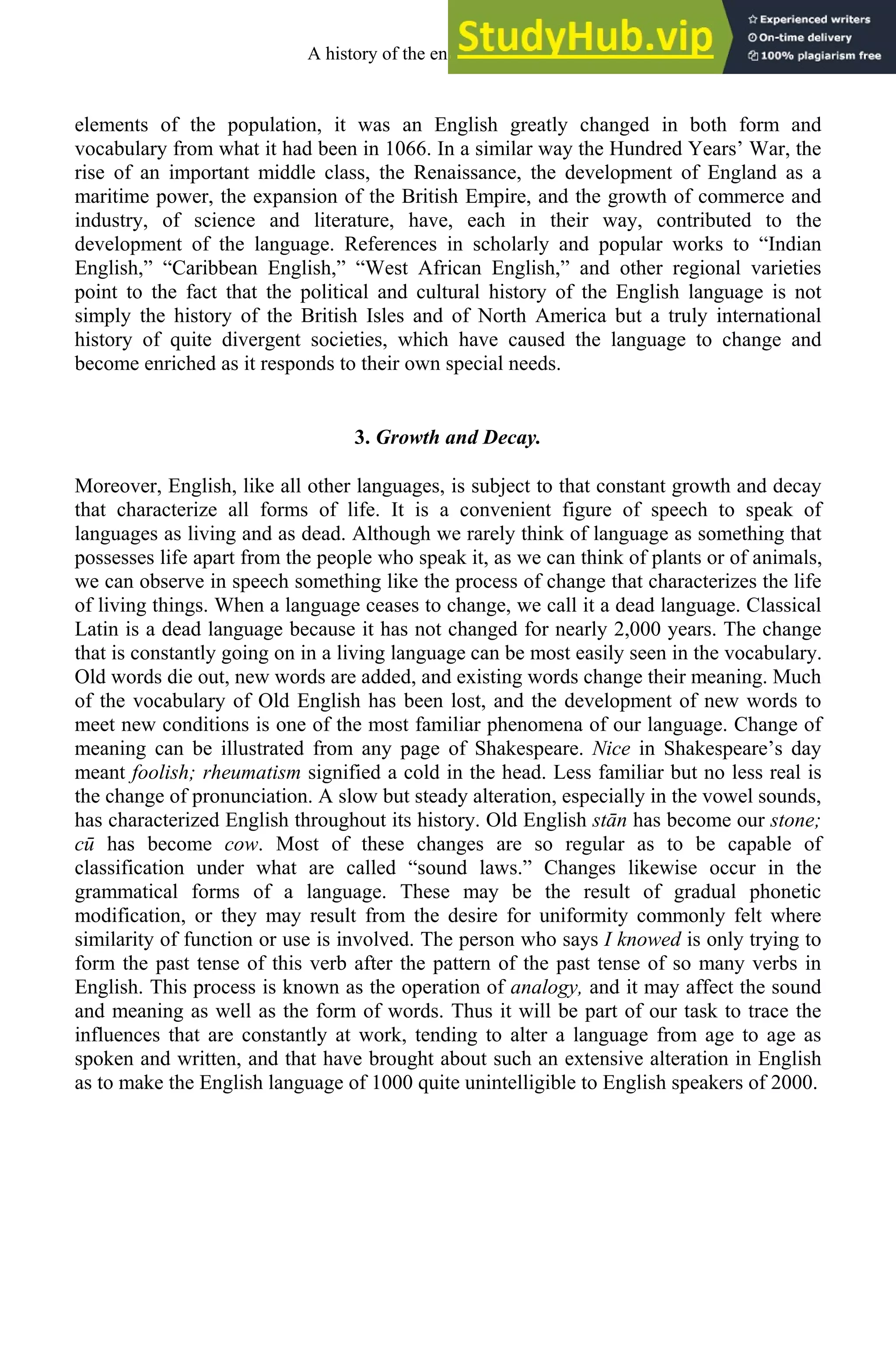 elements of the population, it was an English greatly changed in both form and
vocabulary from what it had been in 1066. In a similar way the Hundred Years’ War, the
rise of an important middle class, the Renaissance, the development of England as a
maritime power, the expansion of the British Empire, and the growth of commerce and
industry, of science and literature, have, each in their way, contributed to the
development of the language. References in scholarly and popular works to “Indian
English,” “Caribbean English,” “West African English,” and other regional varieties
point to the fact that the political and cultural history of the English language is not
simply the history of the British Isles and of North America but a truly international
history of quite divergent societies, which have caused the language to change and
become enriched as it responds to their own special needs.
3. Growth and Decay.
Moreover, English, like all other languages, is subject to that constant growth and decay
that characterize all forms of life. It is a convenient figure of speech to speak of
languages as living and as dead. Although we rarely think of language as something that
possesses life apart from the people who speak it, as we can think of plants or of animals,
we can observe in speech something like the process of change that characterizes the life
of living things. When a language ceases to change, we call it a dead language. Classical
Latin is a dead language because it has not changed for nearly 2,000 years. The change
that is constantly going on in a living language can be most easily seen in the vocabulary.
Old words die out, new words are added, and existing words change their meaning. Much
of the vocabulary of Old English has been lost, and the development of new words to
meet new conditions is one of the most familiar phenomena of our language. Change of
meaning can be illustrated from any page of Shakespeare. Nice in Shakespeare’s day
meant foolish; rheumatism signified a cold in the head. Less familiar but no less real is
the change of pronunciation. A slow but steady alteration, especially in the vowel sounds,
has characterized English throughout its history. Old English stān has become our stone;
cū has become cow. Most of these changes are so regular as to be capable of
classification under what are called “sound laws.” Changes likewise occur in the
grammatical forms of a language. These may be the result of gradual phonetic
modification, or they may result from the desire for uniformity commonly felt where
similarity of function or use is involved. The person who says I knowed is only trying to
form the past tense of this verb after the pattern of the past tense of so many verbs in
English. This process is known as the operation of analogy, and it may affect the sound
and meaning as well as the form of words. Thus it will be part of our task to trace the
influences that are constantly at work, tending to alter a language from age to age as
spoken and written, and that have brought about such an extensive alteration in English
as to make the English language of 1000 quite unintelligible to English speakers of 2000.
A history of the english language 2
 