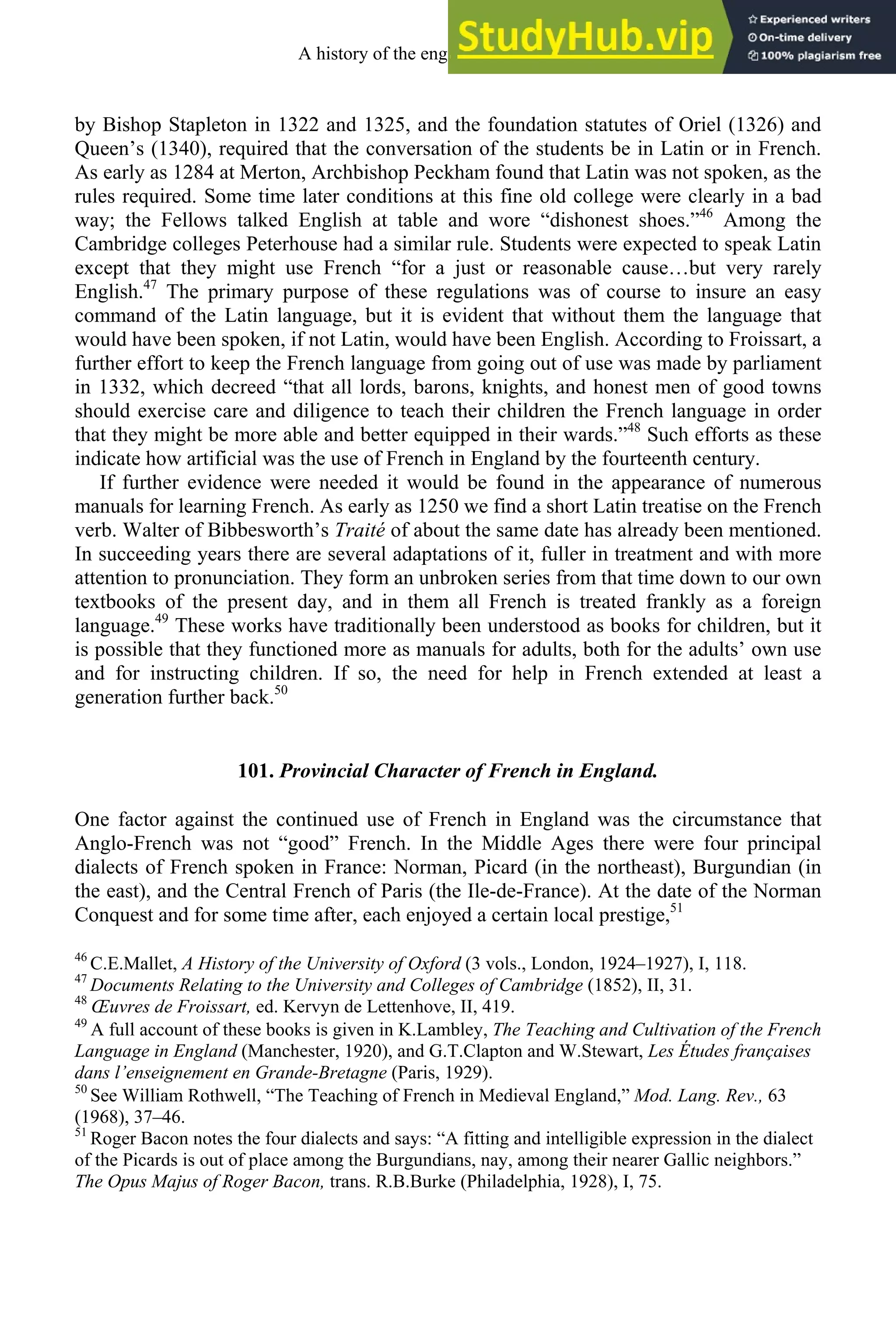 by Bishop Stapleton in 1322 and 1325, and the foundation statutes of Oriel (1326) and
Queen’s (1340), required that the conversation of the students be in Latin or in French.
As early as 1284 at Merton, Archbishop Peckham found that Latin was not spoken, as the
rules required. Some time later conditions at this fine old college were clearly in a bad
way; the Fellows talked English at table and wore “dishonest shoes.”46
Among the
Cambridge colleges Peterhouse had a similar rule. Students were expected to speak Latin
except that they might use French “for a just or reasonable cause…but very rarely
English.47
The primary purpose of these regulations was of course to insure an easy
command of the Latin language, but it is evident that without them the language that
would have been spoken, if not Latin, would have been English. According to Froissart, a
further effort to keep the French language from going out of use was made by parliament
in 1332, which decreed “that all lords, barons, knights, and honest men of good towns
should exercise care and diligence to teach their children the French language in order
that they might be more able and better equipped in their wards.”48
Such efforts as these
indicate how artificial was the use of French in England by the fourteenth century.
If further evidence were needed it would be found in the appearance of numerous
manuals for learning French. As early as 1250 we find a short Latin treatise on the French
verb. Walter of Bibbesworth’s Traité of about the same date has already been mentioned.
In succeeding years there are several adaptations of it, fuller in treatment and with more
attention to pronunciation. They form an unbroken series from that time down to our own
textbooks of the present day, and in them all French is treated frankly as a foreign
language.49
These works have traditionally been understood as books for children, but it
is possible that they functioned more as manuals for adults, both for the adults’ own use
and for instructing children. If so, the need for help in French extended at least a
generation further back.50
101. Provincial Character of French in England.
One factor against the continued use of French in England was the circumstance that
Anglo-French was not “good” French. In the Middle Ages there were four principal
dialects of French spoken in France: Norman, Picard (in the northeast), Burgundian (in
the east), and the Central French of Paris (the Ile-de-France). At the date of the Norman
Conquest and for some time after, each enjoyed a certain local prestige,51
46
C.E.Mallet, A History of the University of Oxford (3 vols., London, 1924–1927), I, 118.
47
Documents Relating to the University and Colleges of Cambridge (1852), II, 31.
48
Œuvres de Froissart, ed. Kervyn de Lettenhove, II, 419.
49
A full account of these books is given in K.Lambley, The Teaching and Cultivation of the French
Language in England (Manchester, 1920), and G.T.Clapton and W.Stewart, Les Études françaises
dans l’enseignement en Grande-Bretagne (Paris, 1929).
50
See William Rothwell, “The Teaching of French in Medieval England,” Mod. Lang. Rev., 63
(1968), 37–46.
51
Roger Bacon notes the four dialects and says: “A fitting and intelligible expression in the dialect
of the Picards is out of place among the Burgundians, nay, among their nearer Gallic neighbors.”
The Opus Majus of Roger Bacon, trans. R.B.Burke (Philadelphia, 1928), I, 75.
A history of the english language 128
 
