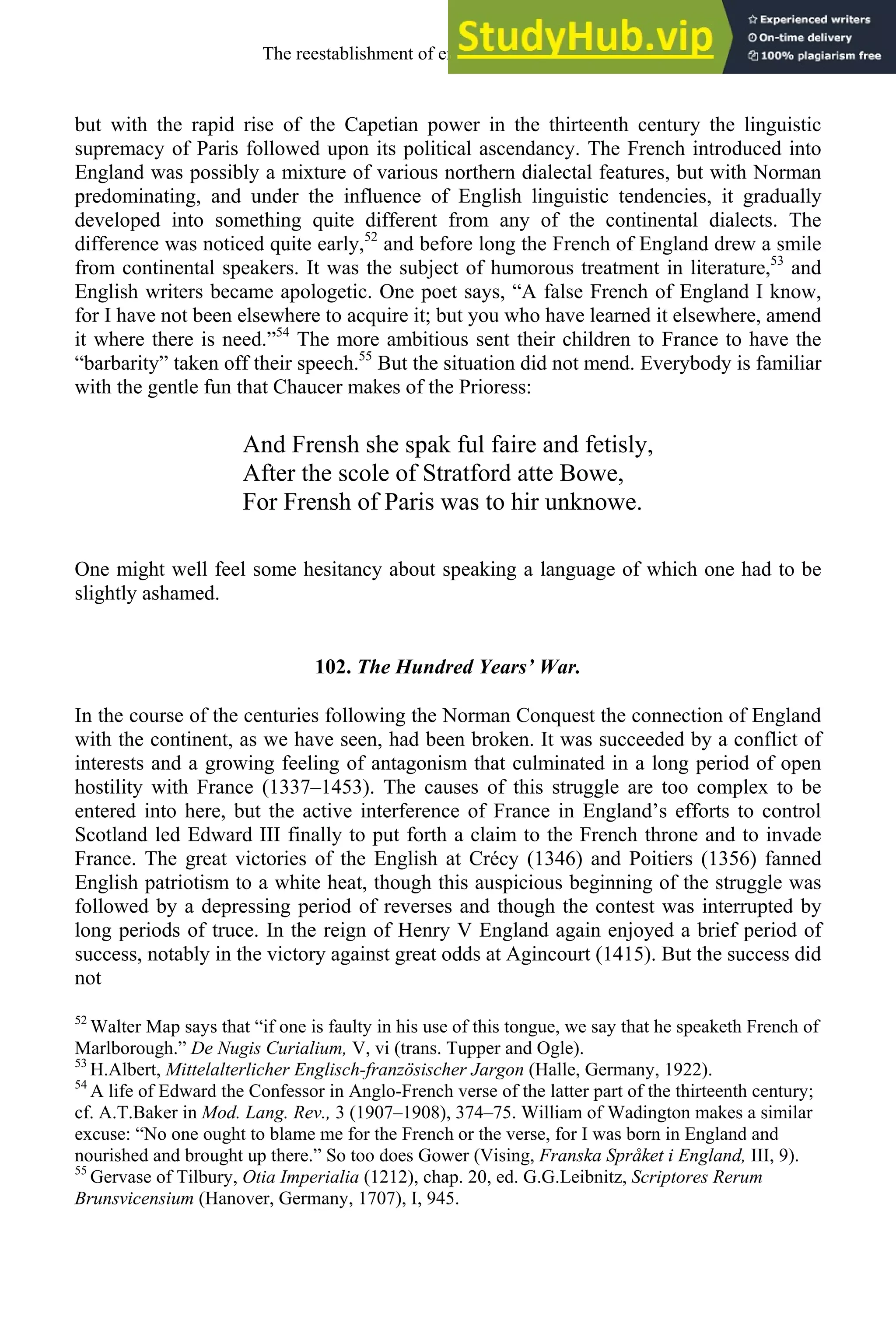 but with the rapid rise of the Capetian power in the thirteenth century the linguistic
supremacy of Paris followed upon its political ascendancy. The French introduced into
England was possibly a mixture of various northern dialectal features, but with Norman
predominating, and under the influence of English linguistic tendencies, it gradually
developed into something quite different from any of the continental dialects. The
difference was noticed quite early,52
and before long the French of England drew a smile
from continental speakers. It was the subject of humorous treatment in literature,53
and
English writers became apologetic. One poet says, “A false French of England I know,
for I have not been elsewhere to acquire it; but you who have learned it elsewhere, amend
it where there is need.”54
The more ambitious sent their children to France to have the
“barbarity” taken off their speech.55
But the situation did not mend. Everybody is familiar
with the gentle fun that Chaucer makes of the Prioress:
And Frensh she spak ful faire and fetisly,
After the scole of Stratford atte Bowe,
For Frensh of Paris was to hir unknowe.
One might well feel some hesitancy about speaking a language of which one had to be
slightly ashamed.
102. The Hundred Years’ War.
In the course of the centuries following the Norman Conquest the connection of England
with the continent, as we have seen, had been broken. It was succeeded by a conflict of
interests and a growing feeling of antagonism that culminated in a long period of open
hostility with France (1337–1453). The causes of this struggle are too complex to be
entered into here, but the active interference of France in England’s efforts to control
Scotland led Edward III finally to put forth a claim to the French throne and to invade
France. The great victories of the English at Crécy (1346) and Poitiers (1356) fanned
English patriotism to a white heat, though this auspicious beginning of the struggle was
followed by a depressing period of reverses and though the contest was interrupted by
long periods of truce. In the reign of Henry V England again enjoyed a brief period of
success, notably in the victory against great odds at Agincourt (1415). But the success did
not
52
Walter Map says that “if one is faulty in his use of this tongue, we say that he speaketh French of
Marlborough.” De Nugis Curialium, V, vi (trans. Tupper and Ogle).
53
H.Albert, Mittelalterlicher Englisch-französischer Jargon (Halle, Germany, 1922).
54
A life of Edward the Confessor in Anglo-French verse of the latter part of the thirteenth century;
cf. A.T.Baker in Mod. Lang. Rev., 3 (1907–1908), 374–75. William of Wadington makes a similar
excuse: “No one ought to blame me for the French or the verse, for I was born in England and
nourished and brought up there.” So too does Gower (Vising, Franska Språket i England, III, 9).
55
Gervase of Tilbury, Otia Imperialia (1212), chap. 20, ed. G.G.Leibnitz, Scriptores Rerum
Brunsvicensium (Hanover, Germany, 1707), I, 945.
The reestablishment of english, 1200-1500 129
 