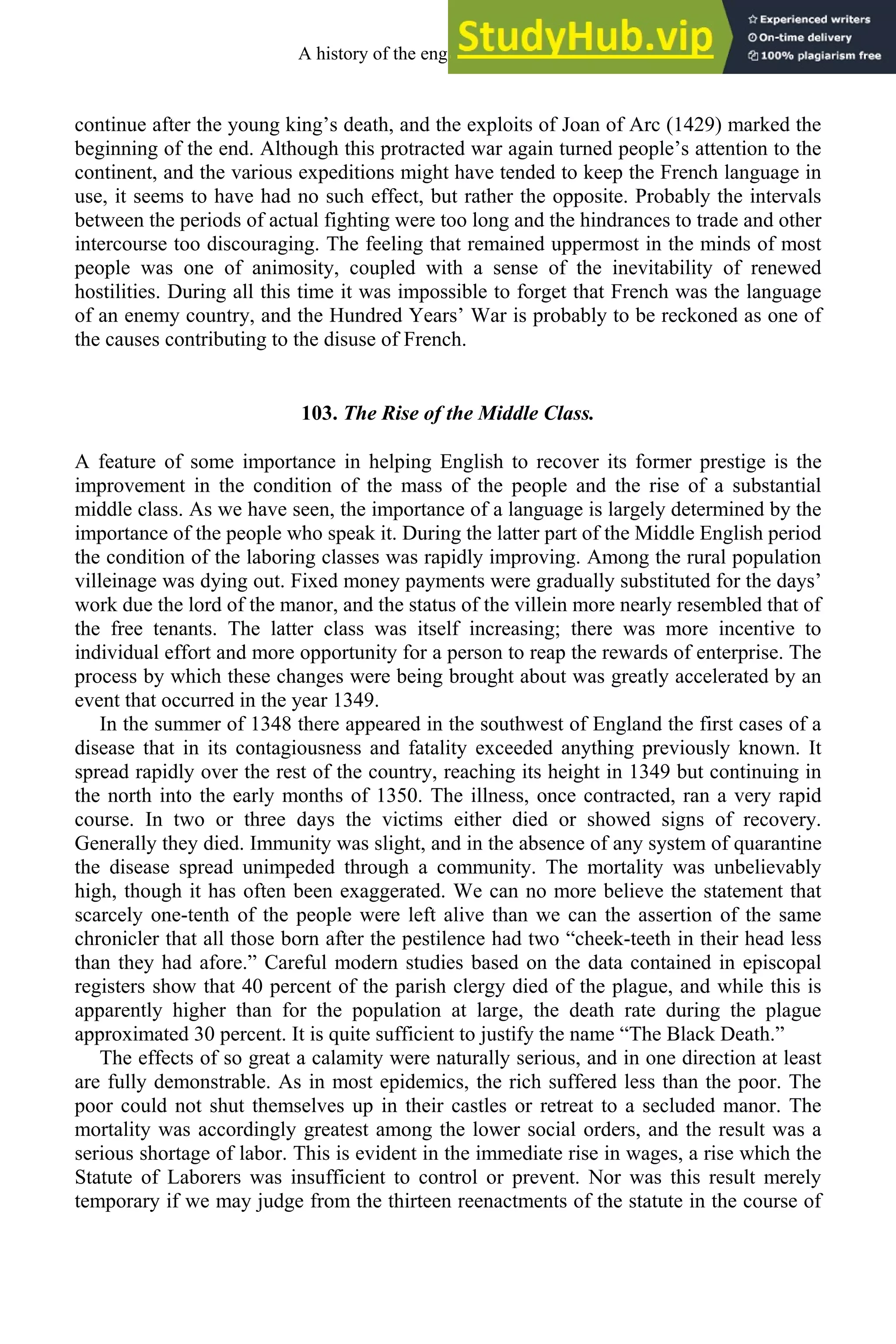 continue after the young king’s death, and the exploits of Joan of Arc (1429) marked the
beginning of the end. Although this protracted war again turned people’s attention to the
continent, and the various expeditions might have tended to keep the French language in
use, it seems to have had no such effect, but rather the opposite. Probably the intervals
between the periods of actual fighting were too long and the hindrances to trade and other
intercourse too discouraging. The feeling that remained uppermost in the minds of most
people was one of animosity, coupled with a sense of the inevitability of renewed
hostilities. During all this time it was impossible to forget that French was the language
of an enemy country, and the Hundred Years’ War is probably to be reckoned as one of
the causes contributing to the disuse of French.
103. The Rise of the Middle Class.
A feature of some importance in helping English to recover its former prestige is the
improvement in the condition of the mass of the people and the rise of a substantial
middle class. As we have seen, the importance of a language is largely determined by the
importance of the people who speak it. During the latter part of the Middle English period
the condition of the laboring classes was rapidly improving. Among the rural population
villeinage was dying out. Fixed money payments were gradually substituted for the days’
work due the lord of the manor, and the status of the villein more nearly resembled that of
the free tenants. The latter class was itself increasing; there was more incentive to
individual effort and more opportunity for a person to reap the rewards of enterprise. The
process by which these changes were being brought about was greatly accelerated by an
event that occurred in the year 1349.
In the summer of 1348 there appeared in the southwest of England the first cases of a
disease that in its contagiousness and fatality exceeded anything previously known. It
spread rapidly over the rest of the country, reaching its height in 1349 but continuing in
the north into the early months of 1350. The illness, once contracted, ran a very rapid
course. In two or three days the victims either died or showed signs of recovery.
Generally they died. Immunity was slight, and in the absence of any system of quarantine
the disease spread unimpeded through a community. The mortality was unbelievably
high, though it has often been exaggerated. We can no more believe the statement that
scarcely one-tenth of the people were left alive than we can the assertion of the same
chronicler that all those born after the pestilence had two “cheek-teeth in their head less
than they had afore.” Careful modern studies based on the data contained in episcopal
registers show that 40 percent of the parish clergy died of the plague, and while this is
apparently higher than for the population at large, the death rate during the plague
approximated 30 percent. It is quite sufficient to justify the name “The Black Death.”
The effects of so great a calamity were naturally serious, and in one direction at least
are fully demonstrable. As in most epidemics, the rich suffered less than the poor. The
poor could not shut themselves up in their castles or retreat to a secluded manor. The
mortality was accordingly greatest among the lower social orders, and the result was a
serious shortage of labor. This is evident in the immediate rise in wages, a rise which the
Statute of Laborers was insufficient to control or prevent. Nor was this result merely
temporary if we may judge from the thirteen reenactments of the statute in the course of
A history of the english language 130
 