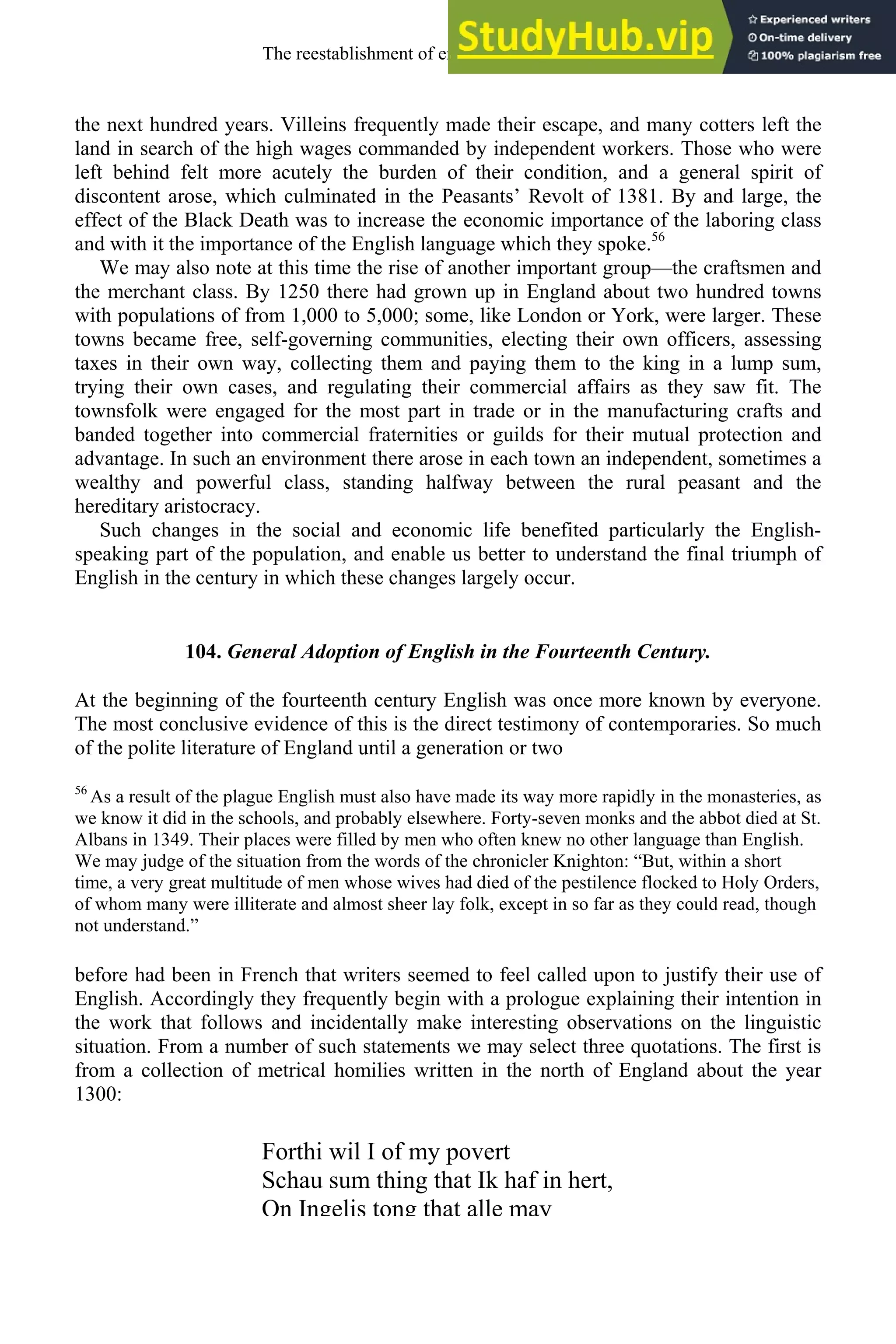 the next hundred years. Villeins frequently made their escape, and many cotters left the
land in search of the high wages commanded by independent workers. Those who were
left behind felt more acutely the burden of their condition, and a general spirit of
discontent arose, which culminated in the Peasants’ Revolt of 1381. By and large, the
effect of the Black Death was to increase the economic importance of the laboring class
and with it the importance of the English language which they spoke.56
We may also note at this time the rise of another important group—the craftsmen and
the merchant class. By 1250 there had grown up in England about two hundred towns
with populations of from 1,000 to 5,000; some, like London or York, were larger. These
towns became free, self-governing communities, electing their own officers, assessing
taxes in their own way, collecting them and paying them to the king in a lump sum,
trying their own cases, and regulating their commercial affairs as they saw fit. The
townsfolk were engaged for the most part in trade or in the manufacturing crafts and
banded together into commercial fraternities or guilds for their mutual protection and
advantage. In such an environment there arose in each town an independent, sometimes a
wealthy and powerful class, standing halfway between the rural peasant and the
hereditary aristocracy.
Such changes in the social and economic life benefited particularly the English-
speaking part of the population, and enable us better to understand the final triumph of
English in the century in which these changes largely occur.
104. General Adoption of English in the Fourteenth Century.
At the beginning of the fourteenth century English was once more known by everyone.
The most conclusive evidence of this is the direct testimony of contemporaries. So much
of the polite literature of England until a generation or two
56
As a result of the plague English must also have made its way more rapidly in the monasteries, as
we know it did in the schools, and probably elsewhere. Forty-seven monks and the abbot died at St.
Albans in 1349. Their places were filled by men who often knew no other language than English.
We may judge of the situation from the words of the chronicler Knighton: “But, within a short
time, a very great multitude of men whose wives had died of the pestilence flocked to Holy Orders,
of whom many were illiterate and almost sheer lay folk, except in so far as they could read, though
not understand.”
before had been in French that writers seemed to feel called upon to justify their use of
English. Accordingly they frequently begin with a prologue explaining their intention in
the work that follows and incidentally make interesting observations on the linguistic
situation. From a number of such statements we may select three quotations. The first is
from a collection of metrical homilies written in the north of England about the year
1300:
Forthi wil I of my povert
Schau sum thing that Ik haf in hert,
On Ingelis tong that alle may
The reestablishment of english, 1200-1500 131
 