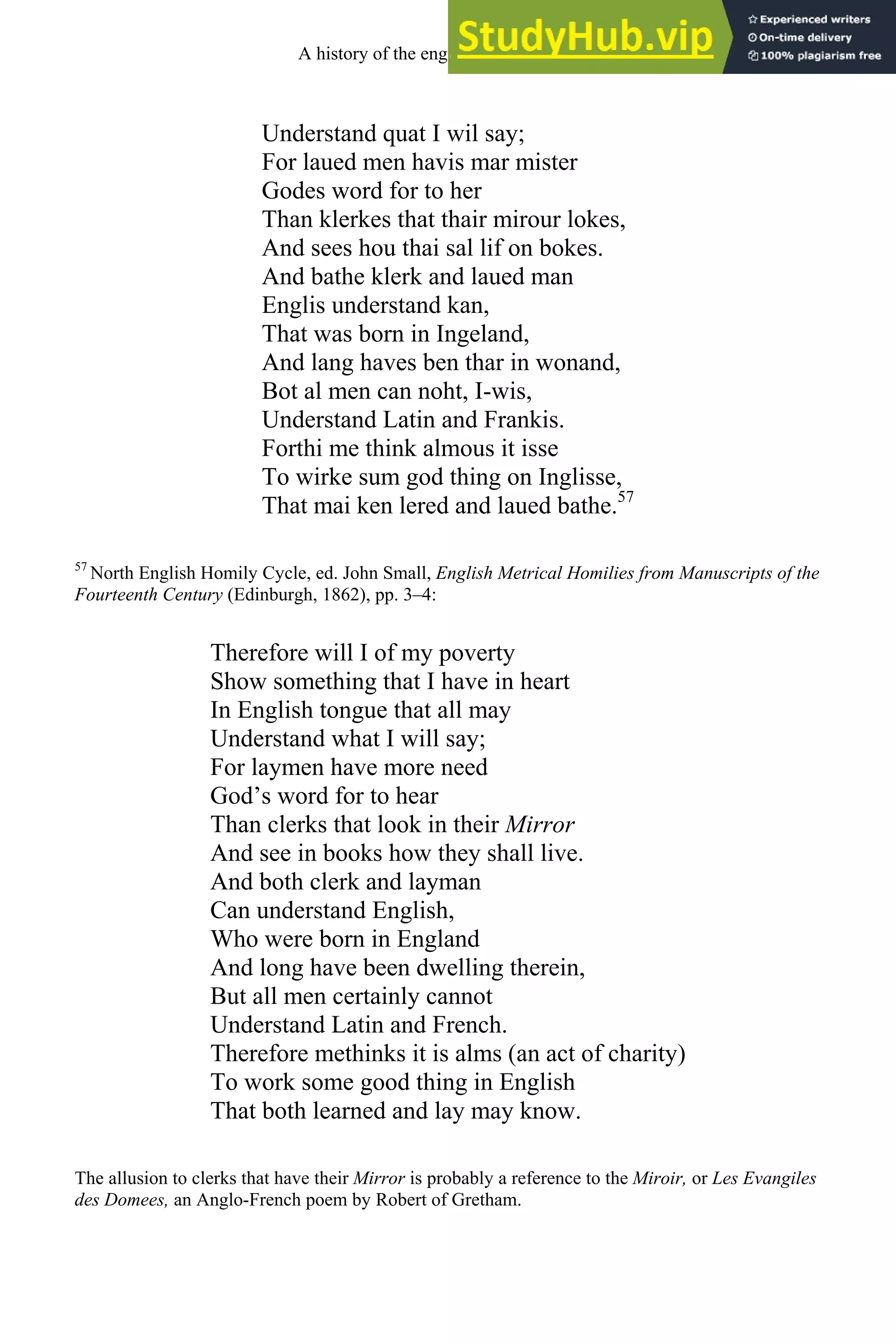 Understand quat I wil say;
For laued men havis mar mister
Godes word for to her
Than klerkes that thair mirour lokes,
And sees hou thai sal lif on bokes.
And bathe klerk and laued man
Englis understand kan,
That was born in Ingeland,
And lang haves ben thar in wonand,
Bot al men can noht, I-wis,
Understand Latin and Frankis.
Forthi me think almous it isse
To wirke sum god thing on Inglisse,
That mai ken lered and laued bathe.57
57
North English Homily Cycle, ed. John Small, English Metrical Homilies from Manuscripts of the
Fourteenth Century (Edinburgh, 1862), pp. 3–4:
Therefore will I of my poverty
Show something that I have in heart
In English tongue that all may
Understand what I will say;
For laymen have more need
God’s word for to hear
Than clerks that look in their Mirror
And see in books how they shall live.
And both clerk and layman
Can understand English,
Who were born in England
And long have been dwelling therein,
But all men certainly cannot
Understand Latin and French.
Therefore methinks it is alms (an act of charity)
To work some good thing in English
That both learned and lay may know.
The allusion to clerks that have their Mirror is probably a reference to the Miroir, or Les Evangiles
des Domees, an Anglo-French poem by Robert of Gretham.
A history of the english language 132
 
