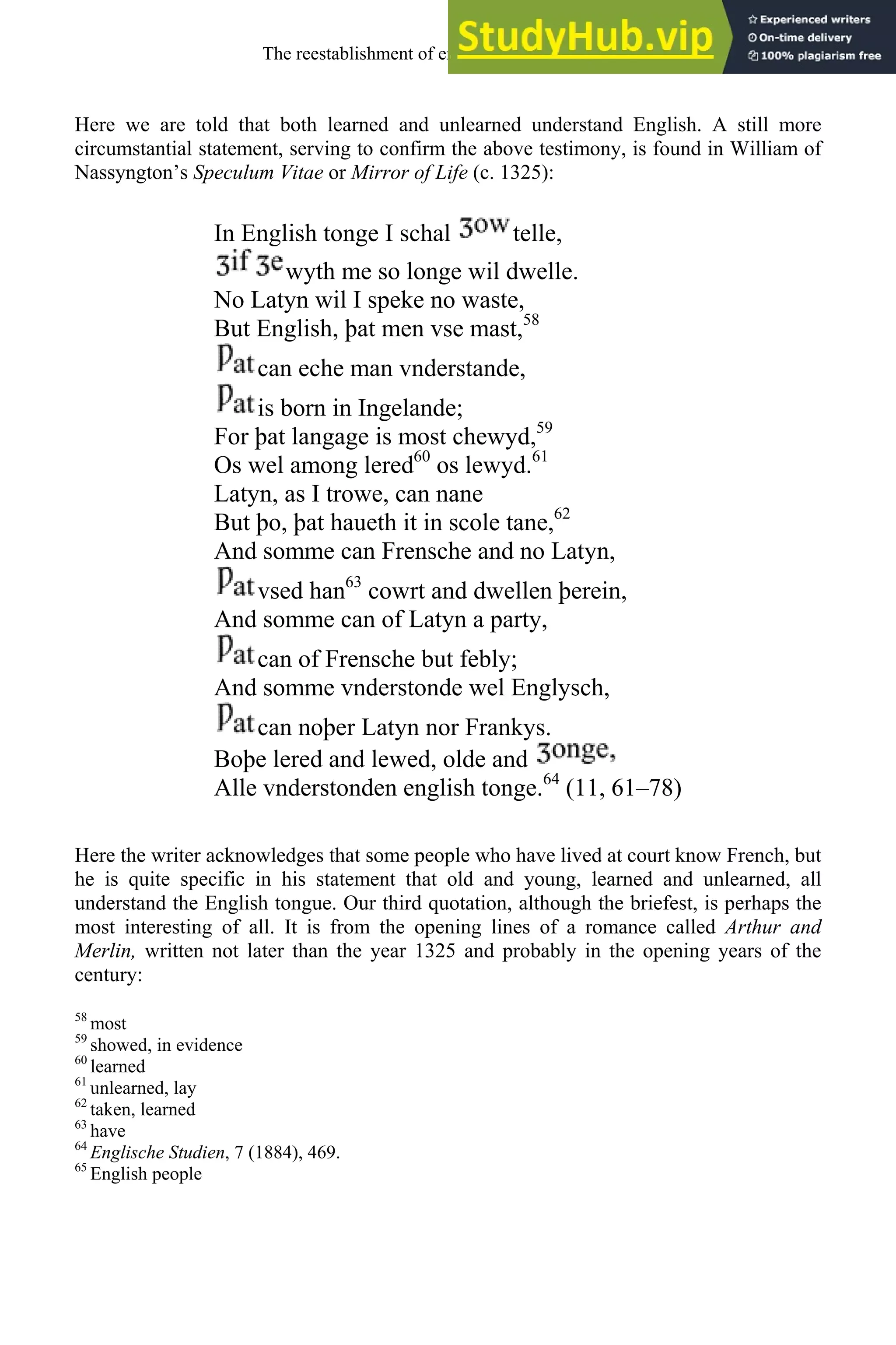 Here we are told that both learned and unlearned understand English. A still more
circumstantial statement, serving to confirm the above testimony, is found in William of
Nassyngton’s Speculum Vitae or Mirror of Life (c. 1325):
In English tonge I schal telle,
wyth me so longe wil dwelle.
No Latyn wil I speke no waste,
But English, þat men vse mast,58
can eche man vnderstande,
is born in Ingelande;
For þat langage is most chewyd,59
Os wel among lered60
os lewyd.61
Latyn, as I trowe, can nane
But þo, þat haueth it in scole tane,62
And somme can Frensche and no Latyn,
vsed han63
cowrt and dwellen þerein,
And somme can of Latyn a party,
can of Frensche but febly;
And somme vnderstonde wel Englysch,
can noþer Latyn nor Frankys.
Boþe lered and lewed, olde and
Alle vnderstonden english tonge.64
(11, 61–78)
Here the writer acknowledges that some people who have lived at court know French, but
he is quite specific in his statement that old and young, learned and unlearned, all
understand the English tongue. Our third quotation, although the briefest, is perhaps the
most interesting of all. It is from the opening lines of a romance called Arthur and
Merlin, written not later than the year 1325 and probably in the opening years of the
century:
58
most
59
showed, in evidence
60
learned
61
unlearned, lay
62
taken, learned
63
have
64
Englische Studien, 7 (1884), 469.
65
English people
The reestablishment of english, 1200-1500 133
 