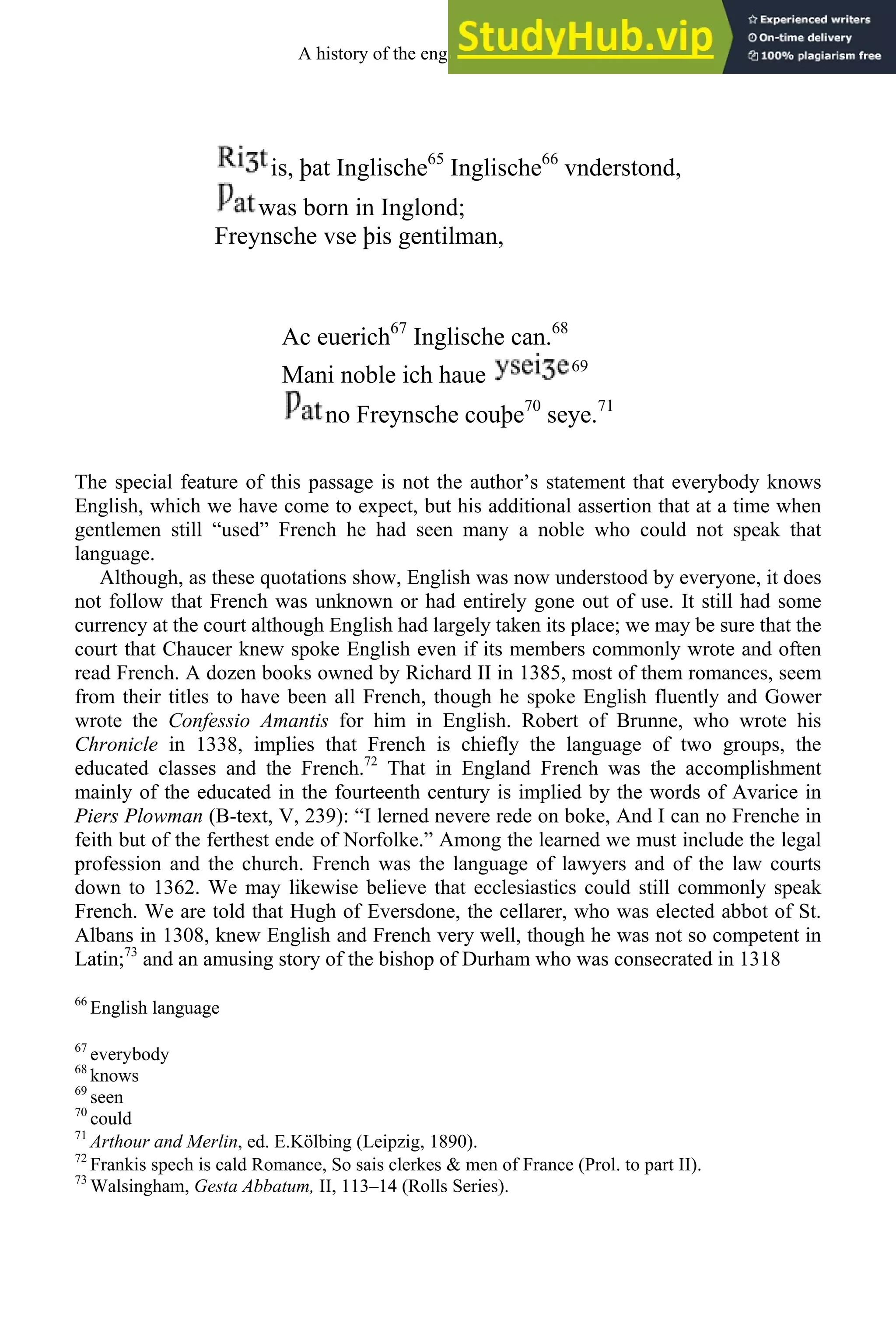 is, þat Inglische65
Inglische66
vnderstond,
was born in Inglond;
Freynsche vse þis gentilman,
Ac euerich67
Inglische can.68
Mani noble ich haue 69
no Freynsche couþe70
seye.71
The special feature of this passage is not the author’s statement that everybody knows
English, which we have come to expect, but his additional assertion that at a time when
gentlemen still “used” French he had seen many a noble who could not speak that
language.
Although, as these quotations show, English was now understood by everyone, it does
not follow that French was unknown or had entirely gone out of use. It still had some
currency at the court although English had largely taken its place; we may be sure that the
court that Chaucer knew spoke English even if its members commonly wrote and often
read French. A dozen books owned by Richard II in 1385, most of them romances, seem
from their titles to have been all French, though he spoke English fluently and Gower
wrote the Confessio Amantis for him in English. Robert of Brunne, who wrote his
Chronicle in 1338, implies that French is chiefly the language of two groups, the
educated classes and the French.72
That in England French was the accomplishment
mainly of the educated in the fourteenth century is implied by the words of Avarice in
Piers Plowman (B-text, V, 239): “I lerned nevere rede on boke, And I can no Frenche in
feith but of the ferthest ende of Norfolke.” Among the learned we must include the legal
profession and the church. French was the language of lawyers and of the law courts
down to 1362. We may likewise believe that ecclesiastics could still commonly speak
French. We are told that Hugh of Eversdone, the cellarer, who was elected abbot of St.
Albans in 1308, knew English and French very well, though he was not so competent in
Latin;73
and an amusing story of the bishop of Durham who was consecrated in 1318
66
English language
67
everybody
68
knows
69
seen
70
could
71
Arthour and Merlin, ed. E.Kölbing (Leipzig, 1890).
72
Frankis spech is cald Romance, So sais clerkes & men of France (Prol. to part II).
73
Walsingham, Gesta Abbatum, II, 113–14 (Rolls Series).
A history of the english language 134
 