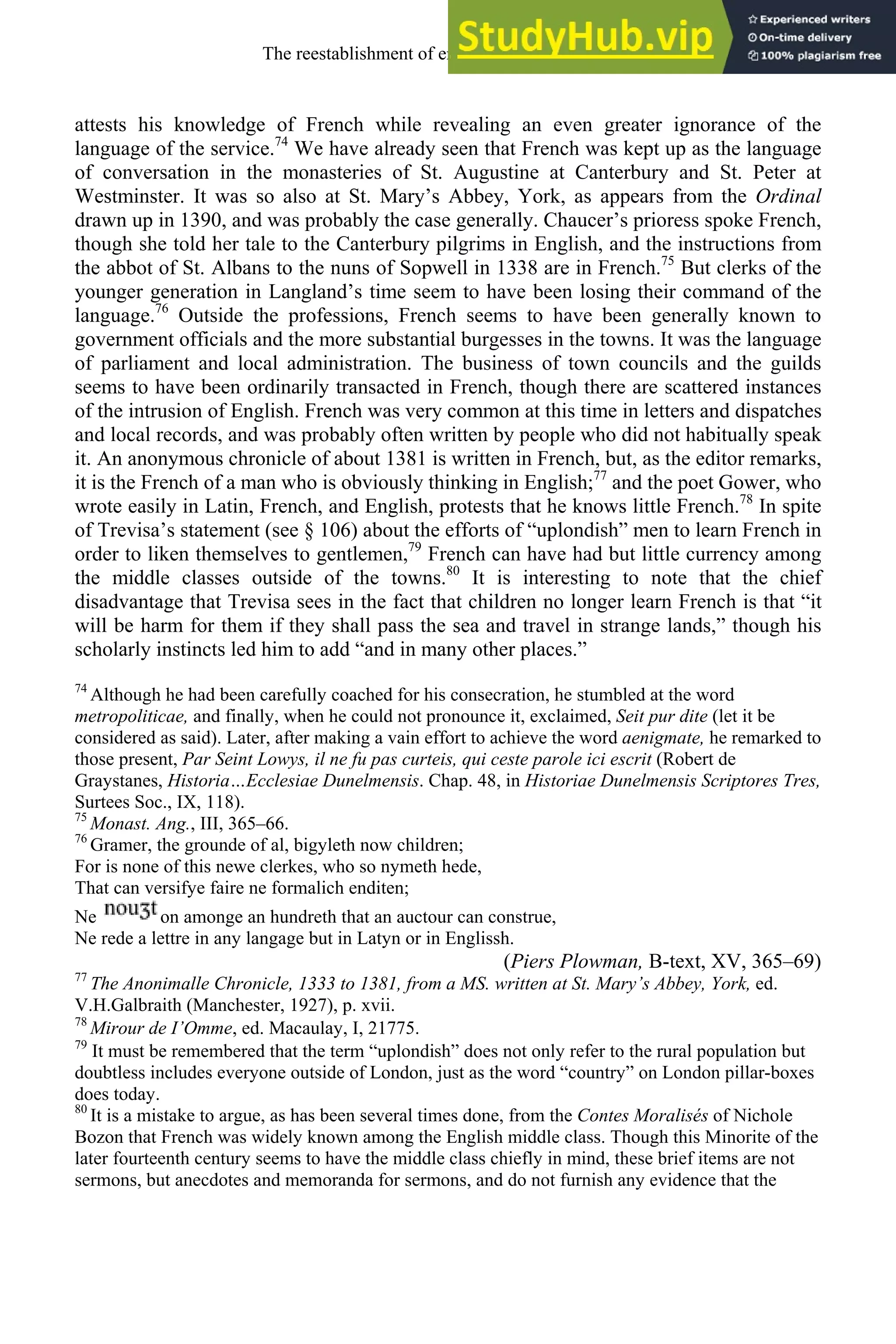 attests his knowledge of French while revealing an even greater ignorance of the
language of the service.74
We have already seen that French was kept up as the language
of conversation in the monasteries of St. Augustine at Canterbury and St. Peter at
Westminster. It was so also at St. Mary’s Abbey, York, as appears from the Ordinal
drawn up in 1390, and was probably the case generally. Chaucer’s prioress spoke French,
though she told her tale to the Canterbury pilgrims in English, and the instructions from
the abbot of St. Albans to the nuns of Sopwell in 1338 are in French.75
But clerks of the
younger generation in Langland’s time seem to have been losing their command of the
language.76
Outside the professions, French seems to have been generally known to
government officials and the more substantial burgesses in the towns. It was the language
of parliament and local administration. The business of town councils and the guilds
seems to have been ordinarily transacted in French, though there are scattered instances
of the intrusion of English. French was very common at this time in letters and dispatches
and local records, and was probably often written by people who did not habitually speak
it. An anonymous chronicle of about 1381 is written in French, but, as the editor remarks,
it is the French of a man who is obviously thinking in English;77
and the poet Gower, who
wrote easily in Latin, French, and English, protests that he knows little French.78
In spite
of Trevisa’s statement (see § 106) about the efforts of “uplondish” men to learn French in
order to liken themselves to gentlemen,79
French can have had but little currency among
the middle classes outside of the towns.80
It is interesting to note that the chief
disadvantage that Trevisa sees in the fact that children no longer learn French is that “it
will be harm for them if they shall pass the sea and travel in strange lands,” though his
scholarly instincts led him to add “and in many other places.”
74
Although he had been carefully coached for his consecration, he stumbled at the word
metropoliticae, and finally, when he could not pronounce it, exclaimed, Seit pur dite (let it be
considered as said). Later, after making a vain effort to achieve the word aenigmate, he remarked to
those present, Par Seint Lowys, il ne fu pas curteis, qui ceste parole ici escrit (Robert de
Graystanes, Historia…Ecclesiae Dunelmensis. Chap. 48, in Historiae Dunelmensis Scriptores Tres,
Surtees Soc., IX, 118).
75
Monast. Ang., III, 365–66.
76
Gramer, the grounde of al, bigyleth now children;
For is none of this newe clerkes, who so nymeth hede,
That can versifye faire ne formalich enditen;
Ne on amonge an hundreth that an auctour can construe,
Ne rede a lettre in any langage but in Latyn or in Englissh.
(Piers Plowman, B-text, XV, 365–69)
77
The Anonimalle Chronicle, 1333 to 1381, from a MS. written at St. Mary’s Abbey, York, ed.
V.H.Galbraith (Manchester, 1927), p. xvii.
78
Mirour de I’Omme, ed. Macaulay, I, 21775.
79
It must be remembered that the term “uplondish” does not only refer to the rural population but
doubtless includes everyone outside of London, just as the word “country” on London pillar-boxes
does today.
80
It is a mistake to argue, as has been several times done, from the Contes Moralisés of Nichole
Bozon that French was widely known among the English middle class. Though this Minorite of the
later fourteenth century seems to have the middle class chiefly in mind, these brief items are not
sermons, but anecdotes and memoranda for sermons, and do not furnish any evidence that the
The reestablishment of english, 1200-1500 135
 