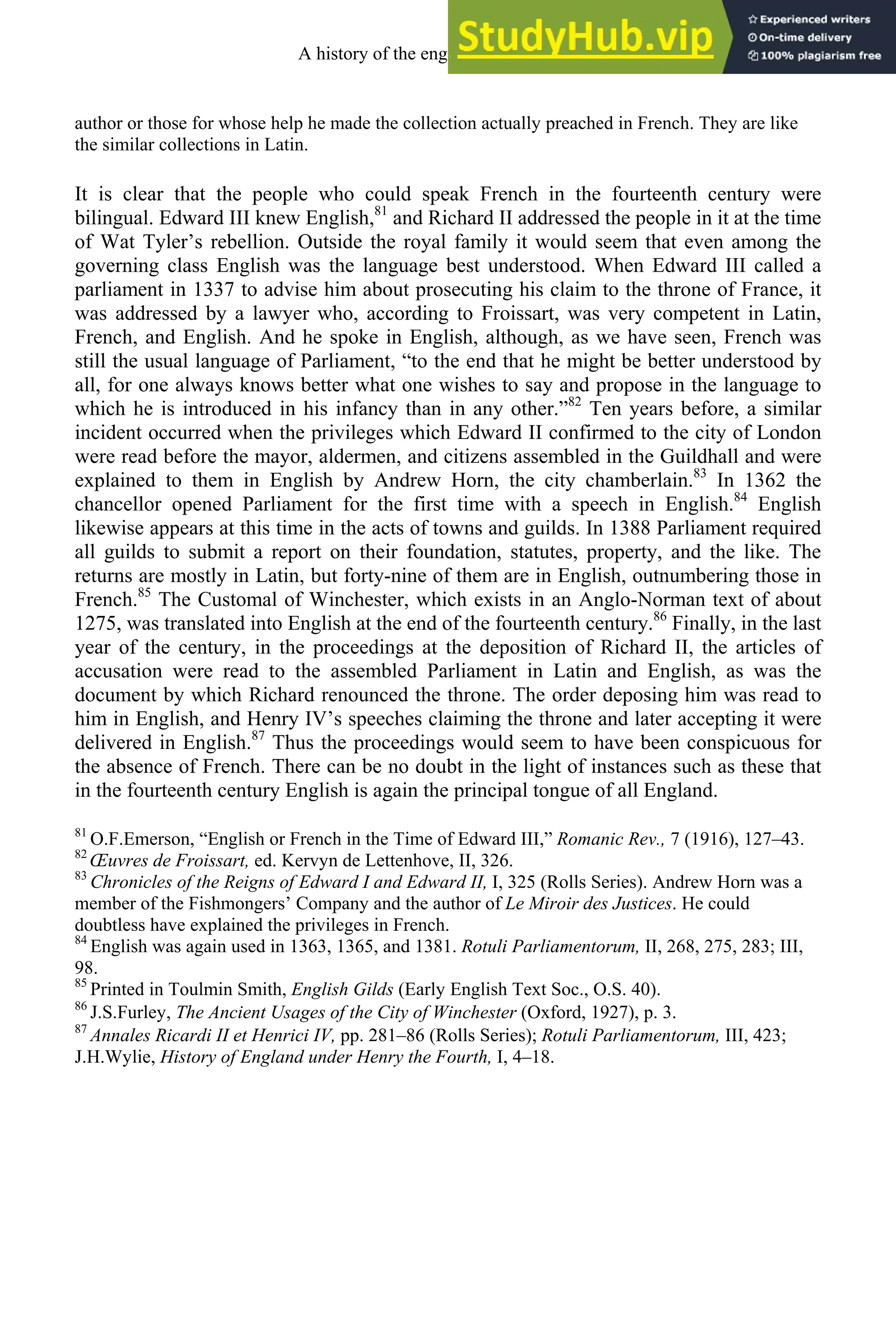 author or those for whose help he made the collection actually preached in French. They are like
the similar collections in Latin.
It is clear that the people who could speak French in the fourteenth century were
bilingual. Edward III knew English,81
and Richard II addressed the people in it at the time
of Wat Tyler’s rebellion. Outside the royal family it would seem that even among the
governing class English was the language best understood. When Edward III called a
parliament in 1337 to advise him about prosecuting his claim to the throne of France, it
was addressed by a lawyer who, according to Froissart, was very competent in Latin,
French, and English. And he spoke in English, although, as we have seen, French was
still the usual language of Parliament, “to the end that he might be better understood by
all, for one always knows better what one wishes to say and propose in the language to
which he is introduced in his infancy than in any other.”82
Ten years before, a similar
incident occurred when the privileges which Edward II confirmed to the city of London
were read before the mayor, aldermen, and citizens assembled in the Guildhall and were
explained to them in English by Andrew Horn, the city chamberlain.83
In 1362 the
chancellor opened Parliament for the first time with a speech in English.84
English
likewise appears at this time in the acts of towns and guilds. In 1388 Parliament required
all guilds to submit a report on their foundation, statutes, property, and the like. The
returns are mostly in Latin, but forty-nine of them are in English, outnumbering those in
French.85
The Customal of Winchester, which exists in an Anglo-Norman text of about
1275, was translated into English at the end of the fourteenth century.86
Finally, in the last
year of the century, in the proceedings at the deposition of Richard II, the articles of
accusation were read to the assembled Parliament in Latin and English, as was the
document by which Richard renounced the throne. The order deposing him was read to
him in English, and Henry IV’s speeches claiming the throne and later accepting it were
delivered in English.87
Thus the proceedings would seem to have been conspicuous for
the absence of French. There can be no doubt in the light of instances such as these that
in the fourteenth century English is again the principal tongue of all England.
81
O.F.Emerson, “English or French in the Time of Edward III,” Romanic Rev., 7 (1916), 127–43.
82
Œuvres de Froissart, ed. Kervyn de Lettenhove, II, 326.
83
Chronicles of the Reigns of Edward I and Edward II, I, 325 (Rolls Series). Andrew Horn was a
member of the Fishmongers’ Company and the author of Le Miroir des Justices. He could
doubtless have explained the privileges in French.
84
English was again used in 1363, 1365, and 1381. Rotuli Parliamentorum, II, 268, 275, 283; III,
98.
85
Printed in Toulmin Smith, English Gilds (Early English Text Soc., O.S. 40).
86
J.S.Furley, The Ancient Usages of the City of Winchester (Oxford, 1927), p. 3.
87
Annales Ricardi II et Henrici IV, pp. 281–86 (Rolls Series); Rotuli Parliamentorum, III, 423;
J.H.Wylie, History of England under Henry the Fourth, I, 4–18.
A history of the english language 136
 