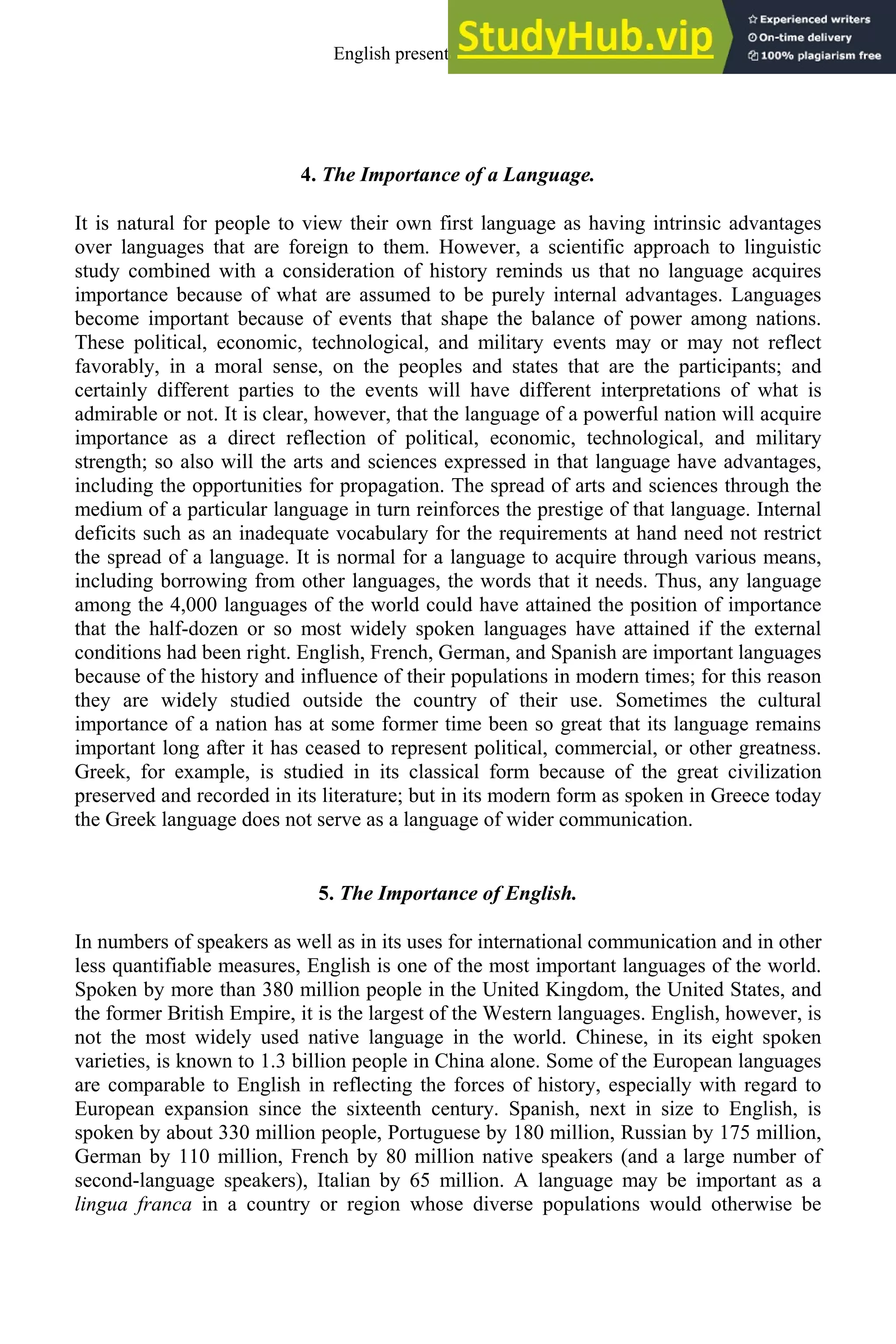 4. The Importance of a Language.
It is natural for people to view their own first language as having intrinsic advantages
over languages that are foreign to them. However, a scientific approach to linguistic
study combined with a consideration of history reminds us that no language acquires
importance because of what are assumed to be purely internal advantages. Languages
become important because of events that shape the balance of power among nations.
These political, economic, technological, and military events may or may not reflect
favorably, in a moral sense, on the peoples and states that are the participants; and
certainly different parties to the events will have different interpretations of what is
admirable or not. It is clear, however, that the language of a powerful nation will acquire
importance as a direct reflection of political, economic, technological, and military
strength; so also will the arts and sciences expressed in that language have advantages,
including the opportunities for propagation. The spread of arts and sciences through the
medium of a particular language in turn reinforces the prestige of that language. Internal
deficits such as an inadequate vocabulary for the requirements at hand need not restrict
the spread of a language. It is normal for a language to acquire through various means,
including borrowing from other languages, the words that it needs. Thus, any language
among the 4,000 languages of the world could have attained the position of importance
that the half-dozen or so most widely spoken languages have attained if the external
conditions had been right. English, French, German, and Spanish are important languages
because of the history and influence of their populations in modern times; for this reason
they are widely studied outside the country of their use. Sometimes the cultural
importance of a nation has at some former time been so great that its language remains
important long after it has ceased to represent political, commercial, or other greatness.
Greek, for example, is studied in its classical form because of the great civilization
preserved and recorded in its literature; but in its modern form as spoken in Greece today
the Greek language does not serve as a language of wider communication.
5. The Importance of English.
In numbers of speakers as well as in its uses for international communication and in other
less quantifiable measures, English is one of the most important languages of the world.
Spoken by more than 380 million people in the United Kingdom, the United States, and
the former British Empire, it is the largest of the Western languages. English, however, is
not the most widely used native language in the world. Chinese, in its eight spoken
varieties, is known to 1.3 billion people in China alone. Some of the European languages
are comparable to English in reflecting the forces of history, especially with regard to
European expansion since the sixteenth century. Spanish, next in size to English, is
spoken by about 330 million people, Portuguese by 180 million, Russian by 175 million,
German by 110 million, French by 80 million native speakers (and a large number of
second-language speakers), Italian by 65 million. A language may be important as a
lingua franca in a country or region whose diverse populations would otherwise be
English present and future 3
 