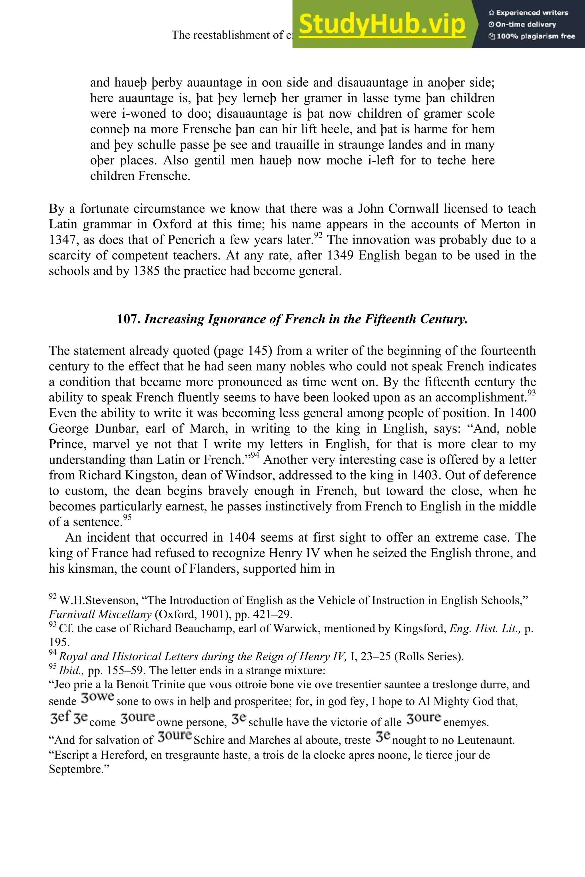 and haueþ þerby auauntage in oon side and disauauntage in anoþer side;
here auauntage is, þat þey lerneþ her gramer in lasse tyme þan children
were i-woned to doo; disauauntage is þat now children of gramer scole
conneþ na more Frensche þan can hir lift heele, and þat is harme for hem
and þey schulle passe þe see and trauaille in straunge landes and in many
oþer places. Also gentil men haueþ now moche i-left for to teche here
children Frensche.
By a fortunate circumstance we know that there was a John Cornwall licensed to teach
Latin grammar in Oxford at this time; his name appears in the accounts of Merton in
1347, as does that of Pencrich a few years later.92
The innovation was probably due to a
scarcity of competent teachers. At any rate, after 1349 English began to be used in the
schools and by 1385 the practice had become general.
107. Increasing Ignorance of French in the Fifteenth Century.
The statement already quoted (page 145) from a writer of the beginning of the fourteenth
century to the effect that he had seen many nobles who could not speak French indicates
a condition that became more pronounced as time went on. By the fifteenth century the
ability to speak French fluently seems to have been looked upon as an accomplishment.93
Even the ability to write it was becoming less general among people of position. In 1400
George Dunbar, earl of March, in writing to the king in English, says: “And, noble
Prince, marvel ye not that I write my letters in English, for that is more clear to my
understanding than Latin or French.”94
Another very interesting case is offered by a letter
from Richard Kingston, dean of Windsor, addressed to the king in 1403. Out of deference
to custom, the dean begins bravely enough in French, but toward the close, when he
becomes particularly earnest, he passes instinctively from French to English in the middle
of a sentence.95
An incident that occurred in 1404 seems at first sight to offer an extreme case. The
king of France had refused to recognize Henry IV when he seized the English throne, and
his kinsman, the count of Flanders, supported him in
92
W.H.Stevenson, “The Introduction of English as the Vehicle of Instruction in English Schools,”
Furnivall Miscellany (Oxford, 1901), pp. 421–29.
93
Cf. the case of Richard Beauchamp, earl of Warwick, mentioned by Kingsford, Eng. Hist. Lit., p.
195.
94
Royal and Historical Letters during the Reign of Henry IV, I, 23–25 (Rolls Series).
95
Ibid., pp. 155–59. The letter ends in a strange mixture:
“Jeo prie a la Benoit Trinite que vous ottroie bone vie ove tresentier sauntee a treslonge durre, and
sende sone to ows in helþ and prosperitee; for, in god fey, I hope to Al Mighty God that,
come owne persone, schulle have the victorie of alle enemyes.
“And for salvation of Schire and Marches al aboute, treste nought to no Leutenaunt.
“Escript a Hereford, en tresgraunte haste, a trois de la clocke apres noone, le tierce jour de
Septembre.”
The reestablishment of english, 1200-1500 139
 