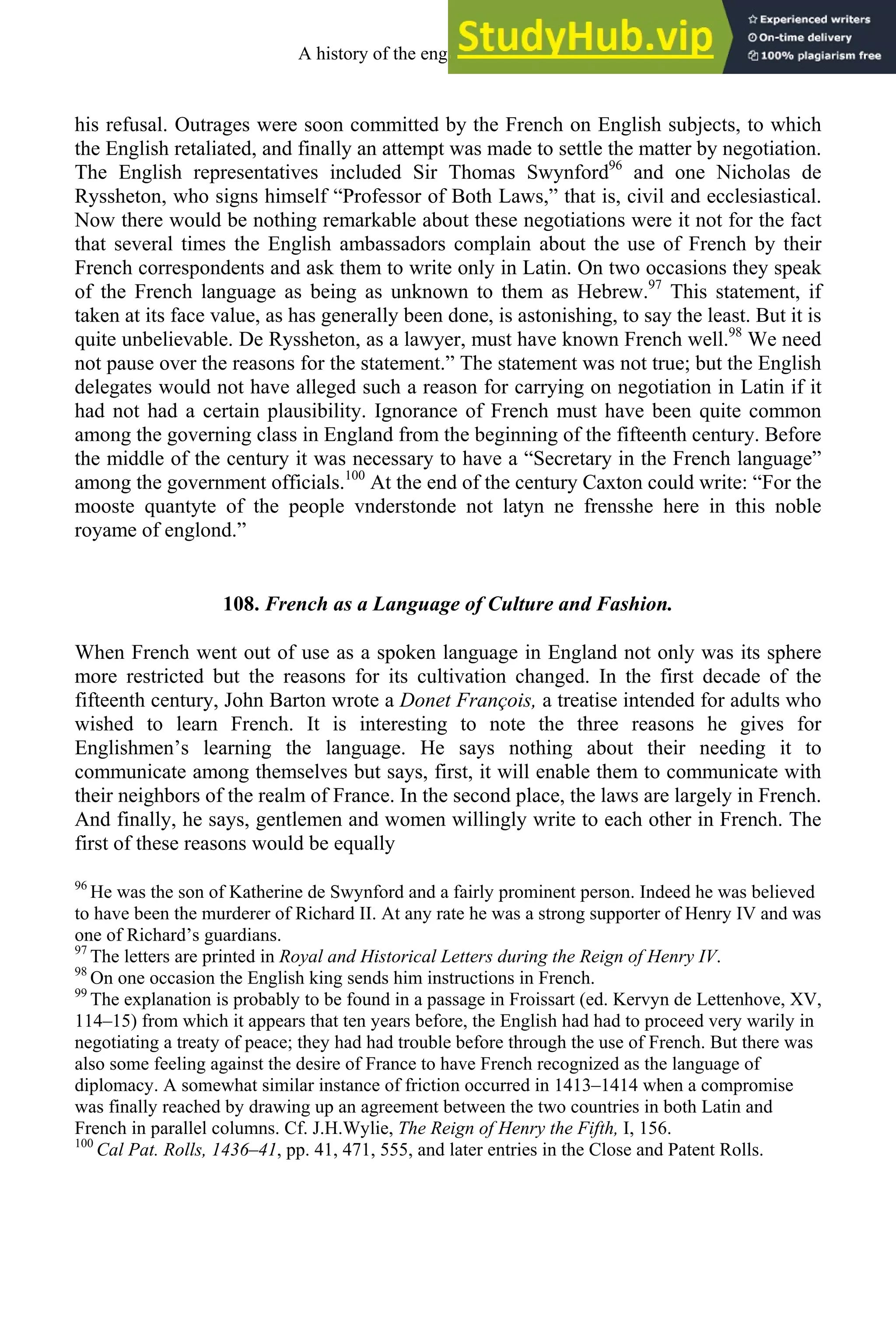 his refusal. Outrages were soon committed by the French on English subjects, to which
the English retaliated, and finally an attempt was made to settle the matter by negotiation.
The English representatives included Sir Thomas Swynford96
and one Nicholas de
Ryssheton, who signs himself “Professor of Both Laws,” that is, civil and ecclesiastical.
Now there would be nothing remarkable about these negotiations were it not for the fact
that several times the English ambassadors complain about the use of French by their
French correspondents and ask them to write only in Latin. On two occasions they speak
of the French language as being as unknown to them as Hebrew.97
This statement, if
taken at its face value, as has generally been done, is astonishing, to say the least. But it is
quite unbelievable. De Ryssheton, as a lawyer, must have known French well.98
We need
not pause over the reasons for the statement.” The statement was not true; but the English
delegates would not have alleged such a reason for carrying on negotiation in Latin if it
had not had a certain plausibility. Ignorance of French must have been quite common
among the governing class in England from the beginning of the fifteenth century. Before
the middle of the century it was necessary to have a “Secretary in the French language”
among the government officials.100
At the end of the century Caxton could write: “For the
mooste quantyte of the people vnderstonde not latyn ne frensshe here in this noble
royame of englond.”
108. French as a Language of Culture and Fashion.
When French went out of use as a spoken language in England not only was its sphere
more restricted but the reasons for its cultivation changed. In the first decade of the
fifteenth century, John Barton wrote a Donet François, a treatise intended for adults who
wished to learn French. It is interesting to note the three reasons he gives for
Englishmen’s learning the language. He says nothing about their needing it to
communicate among themselves but says, first, it will enable them to communicate with
their neighbors of the realm of France. In the second place, the laws are largely in French.
And finally, he says, gentlemen and women willingly write to each other in French. The
first of these reasons would be equally
96
He was the son of Katherine de Swynford and a fairly prominent person. Indeed he was believed
to have been the murderer of Richard II. At any rate he was a strong supporter of Henry IV and was
one of Richard’s guardians.
97
The letters are printed in Royal and Historical Letters during the Reign of Henry IV.
98
On one occasion the English king sends him instructions in French.
99
The explanation is probably to be found in a passage in Froissart (ed. Kervyn de Lettenhove, XV,
114–15) from which it appears that ten years before, the English had had to proceed very warily in
negotiating a treaty of peace; they had had trouble before through the use of French. But there was
also some feeling against the desire of France to have French recognized as the language of
diplomacy. A somewhat similar instance of friction occurred in 1413–1414 when a compromise
was finally reached by drawing up an agreement between the two countries in both Latin and
French in parallel columns. Cf. J.H.Wylie, The Reign of Henry the Fifth, I, 156.
100
Cal Pat. Rolls, 1436–41, pp. 41, 471, 555, and later entries in the Close and Patent Rolls.
A history of the english language 140
 