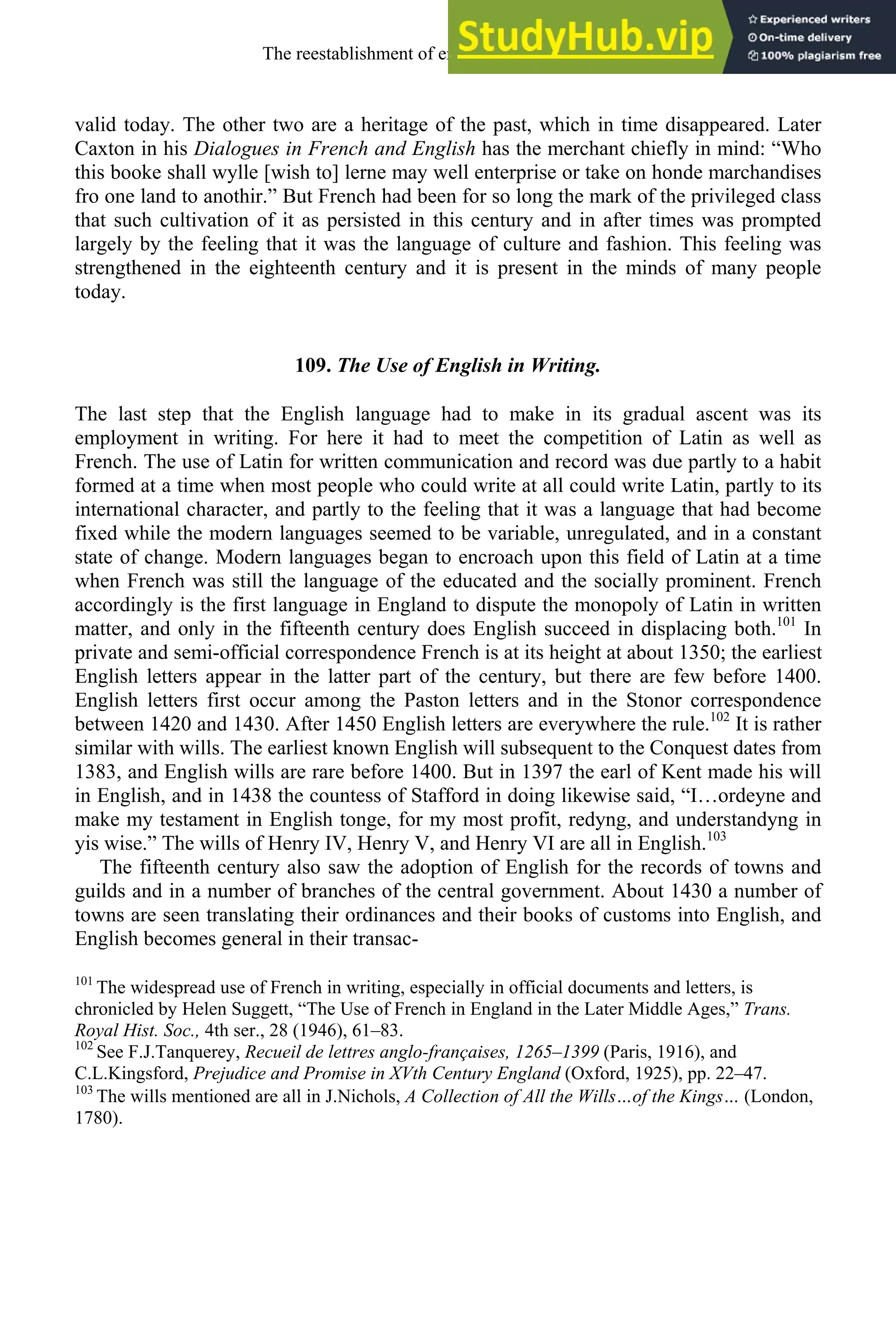 valid today. The other two are a heritage of the past, which in time disappeared. Later
Caxton in his Dialogues in French and English has the merchant chiefly in mind: “Who
this booke shall wylle [wish to] lerne may well enterprise or take on honde marchandises
fro one land to anothir.” But French had been for so long the mark of the privileged class
that such cultivation of it as persisted in this century and in after times was prompted
largely by the feeling that it was the language of culture and fashion. This feeling was
strengthened in the eighteenth century and it is present in the minds of many people
today.
109. The Use of English in Writing.
The last step that the English language had to make in its gradual ascent was its
employment in writing. For here it had to meet the competition of Latin as well as
French. The use of Latin for written communication and record was due partly to a habit
formed at a time when most people who could write at all could write Latin, partly to its
international character, and partly to the feeling that it was a language that had become
fixed while the modern languages seemed to be variable, unregulated, and in a constant
state of change. Modern languages began to encroach upon this field of Latin at a time
when French was still the language of the educated and the socially prominent. French
accordingly is the first language in England to dispute the monopoly of Latin in written
matter, and only in the fifteenth century does English succeed in displacing both.101
In
private and semi-official correspondence French is at its height at about 1350; the earliest
English letters appear in the latter part of the century, but there are few before 1400.
English letters first occur among the Paston letters and in the Stonor correspondence
between 1420 and 1430. After 1450 English letters are everywhere the rule.102
It is rather
similar with wills. The earliest known English will subsequent to the Conquest dates from
1383, and English wills are rare before 1400. But in 1397 the earl of Kent made his will
in English, and in 1438 the countess of Stafford in doing likewise said, “I…ordeyne and
make my testament in English tonge, for my most profit, redyng, and understandyng in
yis wise.” The wills of Henry IV, Henry V, and Henry VI are all in English.103
The fifteenth century also saw the adoption of English for the records of towns and
guilds and in a number of branches of the central government. About 1430 a number of
towns are seen translating their ordinances and their books of customs into English, and
English becomes general in their transac-
101
The widespread use of French in writing, especially in official documents and letters, is
chronicled by Helen Suggett, “The Use of French in England in the Later Middle Ages,” Trans.
Royal Hist. Soc., 4th ser., 28 (1946), 61–83.
102
See F.J.Tanquerey, Recueil de lettres anglo-françaises, 1265–1399 (Paris, 1916), and
C.L.Kingsford, Prejudice and Promise in XVth Century England (Oxford, 1925), pp. 22–47.
103
The wills mentioned are all in J.Nichols, A Collection of All the Wills…of the Kings… (London,
1780).
The reestablishment of english, 1200-1500 141
 