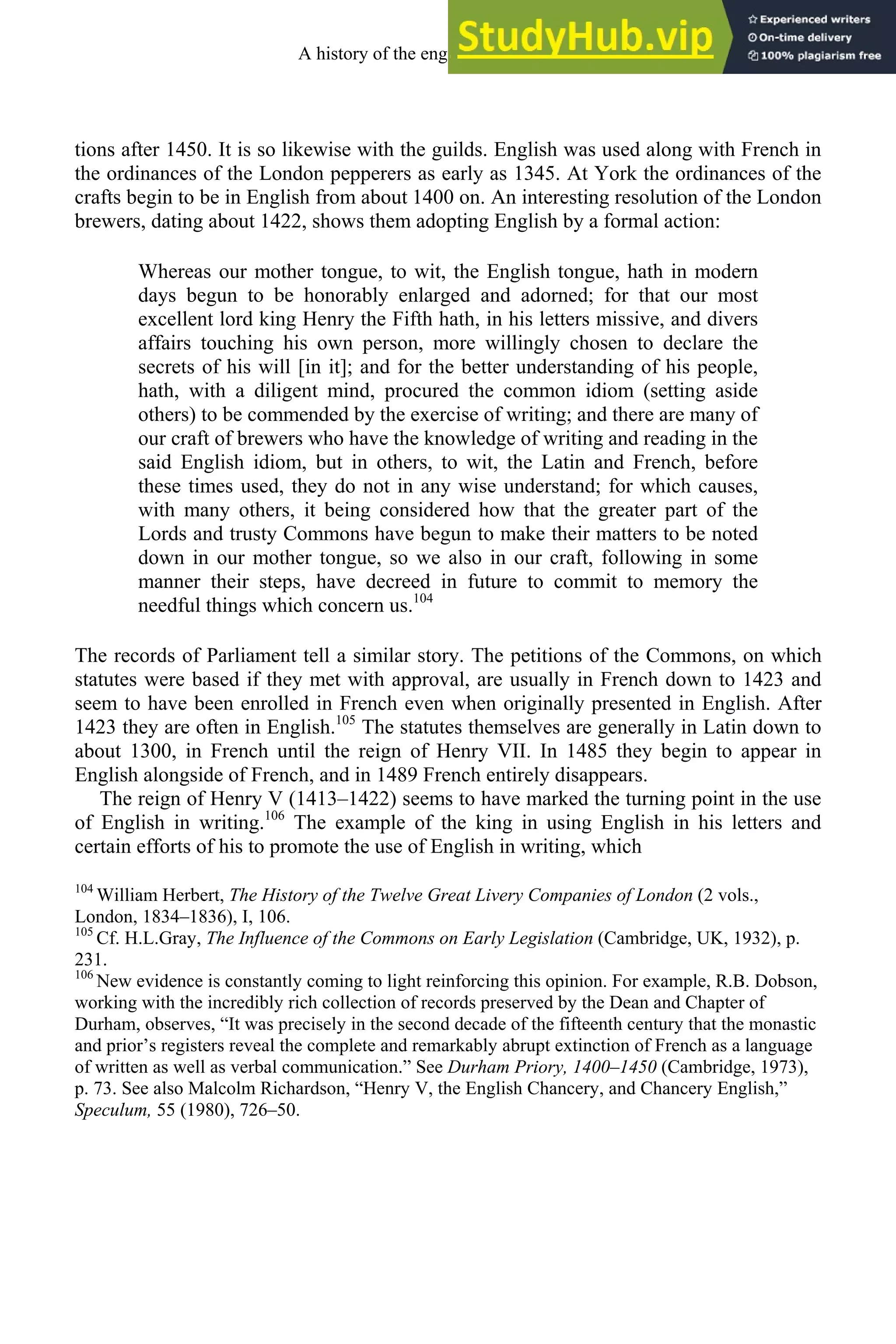 tions after 1450. It is so likewise with the guilds. English was used along with French in
the ordinances of the London pepperers as early as 1345. At York the ordinances of the
crafts begin to be in English from about 1400 on. An interesting resolution of the London
brewers, dating about 1422, shows them adopting English by a formal action:
Whereas our mother tongue, to wit, the English tongue, hath in modern
days begun to be honorably enlarged and adorned; for that our most
excellent lord king Henry the Fifth hath, in his letters missive, and divers
affairs touching his own person, more willingly chosen to declare the
secrets of his will [in it]; and for the better understanding of his people,
hath, with a diligent mind, procured the common idiom (setting aside
others) to be commended by the exercise of writing; and there are many of
our craft of brewers who have the knowledge of writing and reading in the
said English idiom, but in others, to wit, the Latin and French, before
these times used, they do not in any wise understand; for which causes,
with many others, it being considered how that the greater part of the
Lords and trusty Commons have begun to make their matters to be noted
down in our mother tongue, so we also in our craft, following in some
manner their steps, have decreed in future to commit to memory the
needful things which concern us.104
The records of Parliament tell a similar story. The petitions of the Commons, on which
statutes were based if they met with approval, are usually in French down to 1423 and
seem to have been enrolled in French even when originally presented in English. After
1423 they are often in English.105
The statutes themselves are generally in Latin down to
about 1300, in French until the reign of Henry VII. In 1485 they begin to appear in
English alongside of French, and in 1489 French entirely disappears.
The reign of Henry V (1413–1422) seems to have marked the turning point in the use
of English in writing.106
The example of the king in using English in his letters and
certain efforts of his to promote the use of English in writing, which
104
William Herbert, The History of the Twelve Great Livery Companies of London (2 vols.,
London, 1834–1836), I, 106.
105
Cf. H.L.Gray, The Influence of the Commons on Early Legislation (Cambridge, UK, 1932), p.
231.
106
New evidence is constantly coming to light reinforcing this opinion. For example, R.B. Dobson,
working with the incredibly rich collection of records preserved by the Dean and Chapter of
Durham, observes, “It was precisely in the second decade of the fifteenth century that the monastic
and prior’s registers reveal the complete and remarkably abrupt extinction of French as a language
of written as well as verbal communication.” See Durham Priory, 1400–1450 (Cambridge, 1973),
p. 73. See also Malcolm Richardson, “Henry V, the English Chancery, and Chancery English,”
Speculum, 55 (1980), 726–50.
A history of the english language 142
 