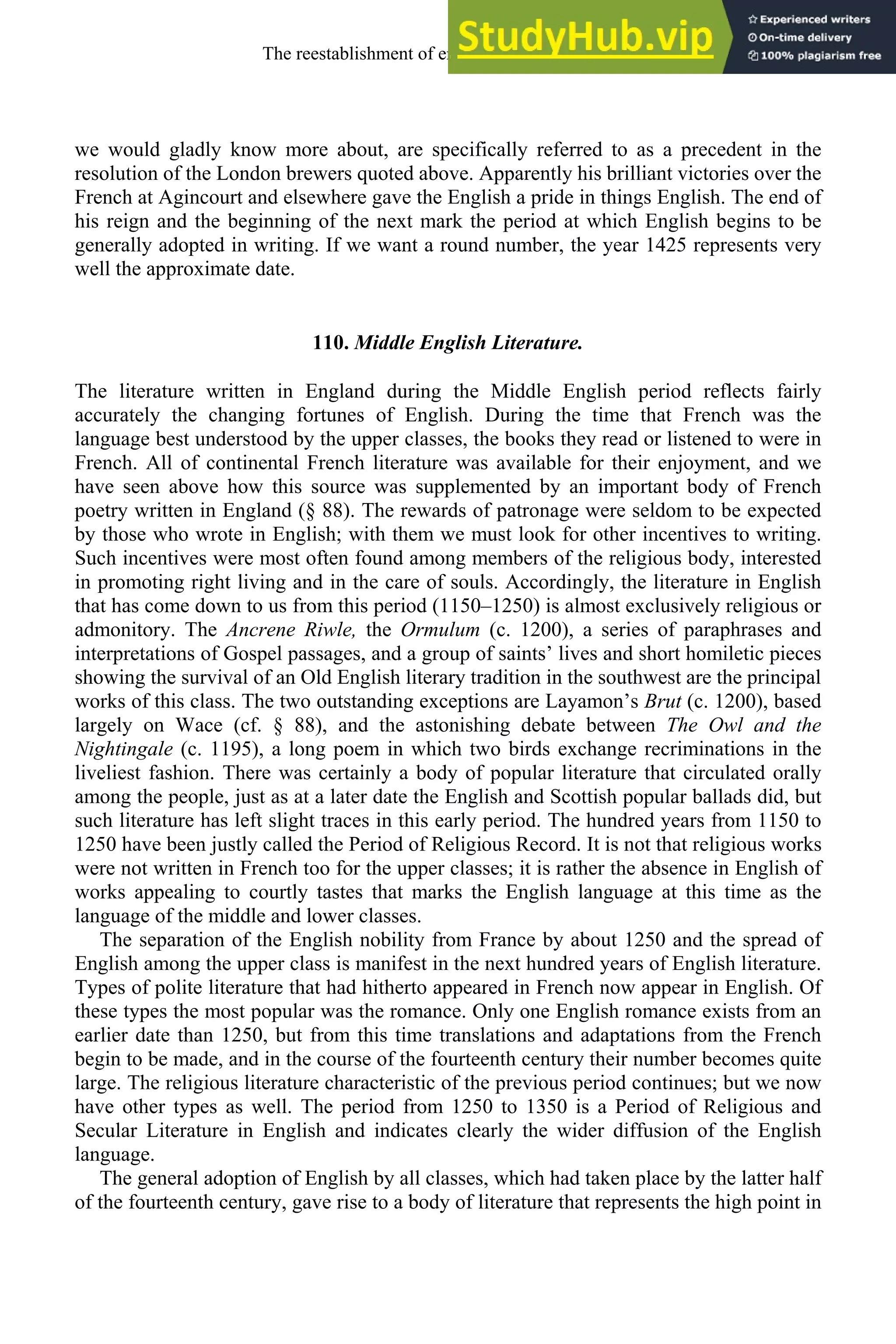 we would gladly know more about, are specifically referred to as a precedent in the
resolution of the London brewers quoted above. Apparently his brilliant victories over the
French at Agincourt and elsewhere gave the English a pride in things English. The end of
his reign and the beginning of the next mark the period at which English begins to be
generally adopted in writing. If we want a round number, the year 1425 represents very
well the approximate date.
110. Middle English Literature.
The literature written in England during the Middle English period reflects fairly
accurately the changing fortunes of English. During the time that French was the
language best understood by the upper classes, the books they read or listened to were in
French. All of continental French literature was available for their enjoyment, and we
have seen above how this source was supplemented by an important body of French
poetry written in England (§ 88). The rewards of patronage were seldom to be expected
by those who wrote in English; with them we must look for other incentives to writing.
Such incentives were most often found among members of the religious body, interested
in promoting right living and in the care of souls. Accordingly, the literature in English
that has come down to us from this period (1150–1250) is almost exclusively religious or
admonitory. The Ancrene Riwle, the Ormulum (c. 1200), a series of paraphrases and
interpretations of Gospel passages, and a group of saints’ lives and short homiletic pieces
showing the survival of an Old English literary tradition in the southwest are the principal
works of this class. The two outstanding exceptions are Layamon’s Brut (c. 1200), based
largely on Wace (cf. § 88), and the astonishing debate between The Owl and the
Nightingale (c. 1195), a long poem in which two birds exchange recriminations in the
liveliest fashion. There was certainly a body of popular literature that circulated orally
among the people, just as at a later date the English and Scottish popular ballads did, but
such literature has left slight traces in this early period. The hundred years from 1150 to
1250 have been justly called the Period of Religious Record. It is not that religious works
were not written in French too for the upper classes; it is rather the absence in English of
works appealing to courtly tastes that marks the English language at this time as the
language of the middle and lower classes.
The separation of the English nobility from France by about 1250 and the spread of
English among the upper class is manifest in the next hundred years of English literature.
Types of polite literature that had hitherto appeared in French now appear in English. Of
these types the most popular was the romance. Only one English romance exists from an
earlier date than 1250, but from this time translations and adaptations from the French
begin to be made, and in the course of the fourteenth century their number becomes quite
large. The religious literature characteristic of the previous period continues; but we now
have other types as well. The period from 1250 to 1350 is a Period of Religious and
Secular Literature in English and indicates clearly the wider diffusion of the English
language.
The general adoption of English by all classes, which had taken place by the latter half
of the fourteenth century, gave rise to a body of literature that represents the high point in
The reestablishment of english, 1200-1500 143
 