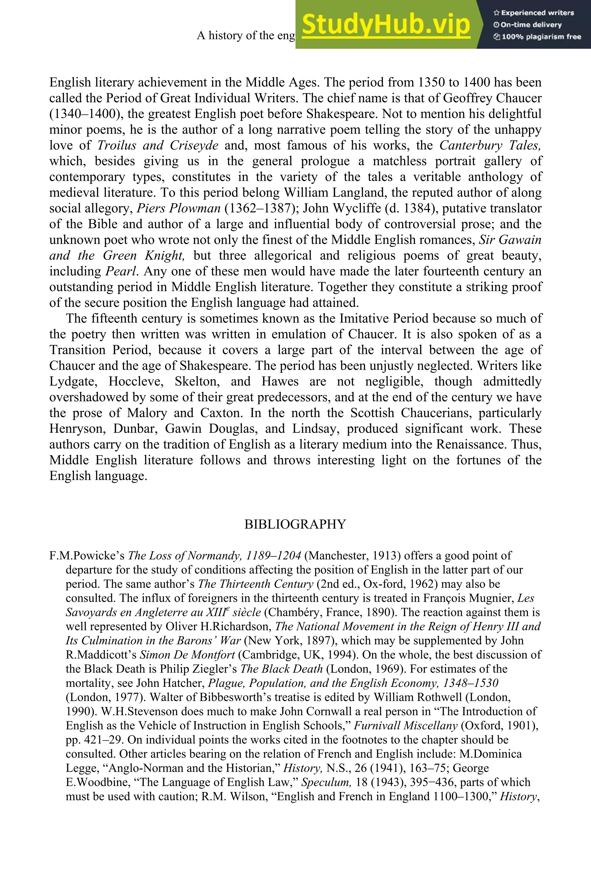 English literary achievement in the Middle Ages. The period from 1350 to 1400 has been
called the Period of Great Individual Writers. The chief name is that of Geoffrey Chaucer
(1340–1400), the greatest English poet before Shakespeare. Not to mention his delightful
minor poems, he is the author of a long narrative poem telling the story of the unhappy
love of Troilus and Criseyde and, most famous of his works, the Canterbury Tales,
which, besides giving us in the general prologue a matchless portrait gallery of
contemporary types, constitutes in the variety of the tales a veritable anthology of
medieval literature. To this period belong William Langland, the reputed author of along
social allegory, Piers Plowman (1362–1387); John Wycliffe (d. 1384), putative translator
of the Bible and author of a large and influential body of controversial prose; and the
unknown poet who wrote not only the finest of the Middle English romances, Sir Gawain
and the Green Knight, but three allegorical and religious poems of great beauty,
including Pearl. Any one of these men would have made the later fourteenth century an
outstanding period in Middle English literature. Together they constitute a striking proof
of the secure position the English language had attained.
The fifteenth century is sometimes known as the Imitative Period because so much of
the poetry then written was written in emulation of Chaucer. It is also spoken of as a
Transition Period, because it covers a large part of the interval between the age of
Chaucer and the age of Shakespeare. The period has been unjustly neglected. Writers like
Lydgate, Hoccleve, Skelton, and Hawes are not negligible, though admittedly
overshadowed by some of their great predecessors, and at the end of the century we have
the prose of Malory and Caxton. In the north the Scottish Chaucerians, particularly
Henryson, Dunbar, Gawin Douglas, and Lindsay, produced significant work. These
authors carry on the tradition of English as a literary medium into the Renaissance. Thus,
Middle English literature follows and throws interesting light on the fortunes of the
English language.
BIBLIOGRAPHY
F.M.Powicke’s The Loss of Normandy, 1189–1204 (Manchester, 1913) offers a good point of
departure for the study of conditions affecting the position of English in the latter part of our
period. The same author’s The Thirteenth Century (2nd ed., Ox-ford, 1962) may also be
consulted. The influx of foreigners in the thirteenth century is treated in François Mugnier, Les
Savoyards en Angleterre au XIIIe
siècle (Chambéry, France, 1890). The reaction against them is
well represented by Oliver H.Richardson, The National Movement in the Reign of Henry III and
Its Culmination in the Barons’ War (New York, 1897), which may be supplemented by John
R.Maddicott’s Simon De Montfort (Cambridge, UK, 1994). On the whole, the best discussion of
the Black Death is Philip Ziegler’s The Black Death (London, 1969). For estimates of the
mortality, see John Hatcher, Plague, Population, and the English Economy, 1348–1530
(London, 1977). Walter of Bibbesworth’s treatise is edited by William Rothwell (London,
1990). W.H.Stevenson does much to make John Cornwall a real person in “The Introduction of
English as the Vehicle of Instruction in English Schools,” Furnivall Miscellany (Oxford, 1901),
pp. 421–29. On individual points the works cited in the footnotes to the chapter should be
consulted. Other articles bearing on the relation of French and English include: M.Dominica
Legge, “Anglo-Norman and the Historian,” History, N.S., 26 (1941), 163–75; George
E.Woodbine, “The Language of English Law,” Speculum, 18 (1943), 395−436, parts of which
must be used with caution; R.M. Wilson, “English and French in England 1100–1300,” History,
A history of the english language 144
 