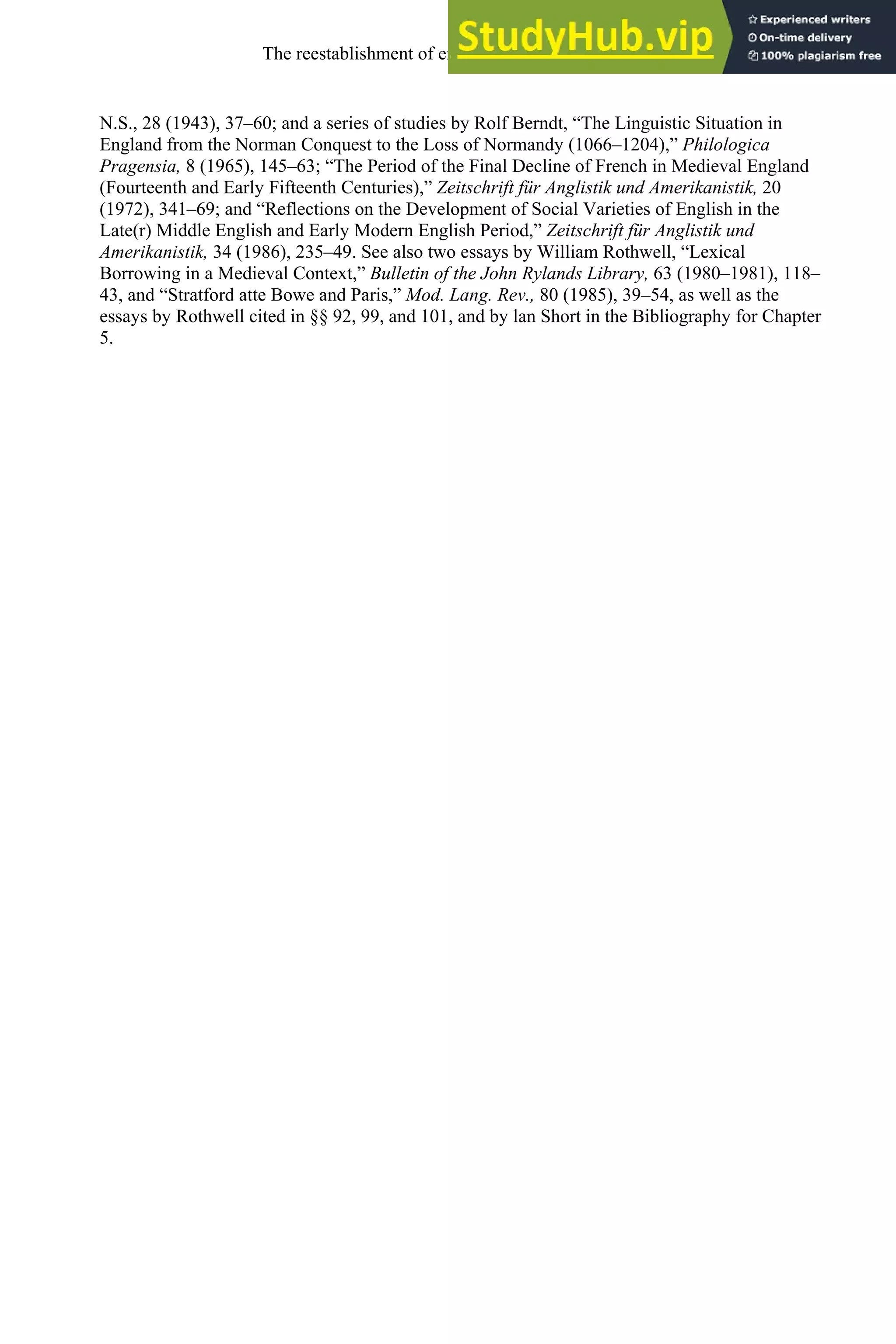 N.S., 28 (1943), 37–60; and a series of studies by Rolf Berndt, “The Linguistic Situation in
England from the Norman Conquest to the Loss of Normandy (1066–1204),” Philologica
Pragensia, 8 (1965), 145–63; “The Period of the Final Decline of French in Medieval England
(Fourteenth and Early Fifteenth Centuries),” Zeitschrift für Anglistik und Amerikanistik, 20
(1972), 341–69; and “Reflections on the Development of Social Varieties of English in the
Late(r) Middle English and Early Modern English Period,” Zeitschrift für Anglistik und
Amerikanistik, 34 (1986), 235–49. See also two essays by William Rothwell, “Lexical
Borrowing in a Medieval Context,” Bulletin of the John Rylands Library, 63 (1980–1981), 118–
43, and “Stratford atte Bowe and Paris,” Mod. Lang. Rev., 80 (1985), 39–54, as well as the
essays by Rothwell cited in §§ 92, 99, and 101, and by lan Short in the Bibliography for Chapter
5.
The reestablishment of english, 1200-1500 145
 
