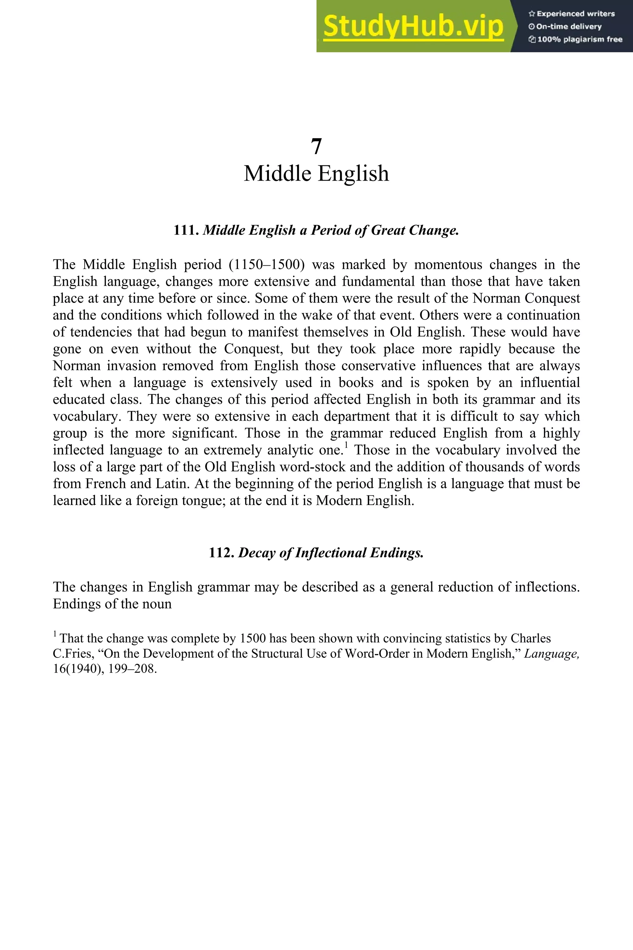 7
Middle English
111. Middle English a Period of Great Change.
The Middle English period (1150–1500) was marked by momentous changes in the
English language, changes more extensive and fundamental than those that have taken
place at any time before or since. Some of them were the result of the Norman Conquest
and the conditions which followed in the wake of that event. Others were a continuation
of tendencies that had begun to manifest themselves in Old English. These would have
gone on even without the Conquest, but they took place more rapidly because the
Norman invasion removed from English those conservative influences that are always
felt when a language is extensively used in books and is spoken by an influential
educated class. The changes of this period affected English in both its grammar and its
vocabulary. They were so extensive in each department that it is difficult to say which
group is the more significant. Those in the grammar reduced English from a highly
inflected language to an extremely analytic one.1
Those in the vocabulary involved the
loss of a large part of the Old English word-stock and the addition of thousands of words
from French and Latin. At the beginning of the period English is a language that must be
learned like a foreign tongue; at the end it is Modern English.
112. Decay of Inflectional Endings.
The changes in English grammar may be described as a general reduction of inflections.
Endings of the noun
1
That the change was complete by 1500 has been shown with convincing statistics by Charles
C.Fries, “On the Development of the Structural Use of Word-Order in Modern English,” Language,
16(1940), 199–208.
 