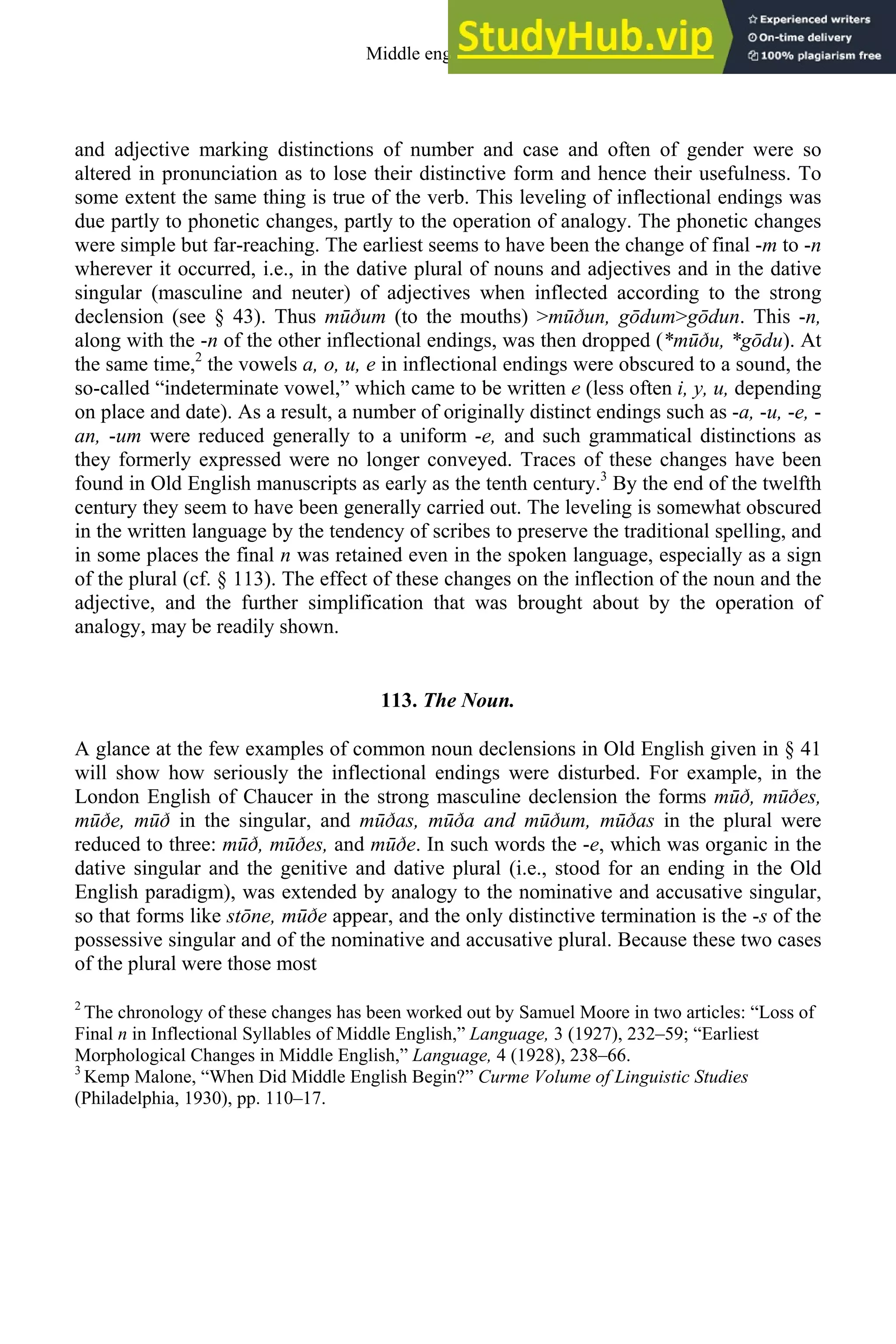 and adjective marking distinctions of number and case and often of gender were so
altered in pronunciation as to lose their distinctive form and hence their usefulness. To
some extent the same thing is true of the verb. This leveling of inflectional endings was
due partly to phonetic changes, partly to the operation of analogy. The phonetic changes
were simple but far-reaching. The earliest seems to have been the change of final -m to -n
wherever it occurred, i.e., in the dative plural of nouns and adjectives and in the dative
singular (masculine and neuter) of adjectives when inflected according to the strong
declension (see § 43). Thus mūðum (to the mouths) >mūðun, gōdum>gōdun. This -n,
along with the -n of the other inflectional endings, was then dropped (*mūðu, *gōdu). At
the same time,2
the vowels a, o, u, e in inflectional endings were obscured to a sound, the
so-called “indeterminate vowel,” which came to be written e (less often i, y, u, depending
on place and date). As a result, a number of originally distinct endings such as -a, -u, -e, -
an, -um were reduced generally to a uniform -e, and such grammatical distinctions as
they formerly expressed were no longer conveyed. Traces of these changes have been
found in Old English manuscripts as early as the tenth century.3
By the end of the twelfth
century they seem to have been generally carried out. The leveling is somewhat obscured
in the written language by the tendency of scribes to preserve the traditional spelling, and
in some places the final n was retained even in the spoken language, especially as a sign
of the plural (cf. § 113). The effect of these changes on the inflection of the noun and the
adjective, and the further simplification that was brought about by the operation of
analogy, may be readily shown.
113. The Noun.
A glance at the few examples of common noun declensions in Old English given in § 41
will show how seriously the inflectional endings were disturbed. For example, in the
London English of Chaucer in the strong masculine declension the forms mūð, mūðes,
mūðe, mūð in the singular, and mūðas, mūða and mūðum, mūðas in the plural were
reduced to three: mūð, mūðes, and mūðe. In such words the -e, which was organic in the
dative singular and the genitive and dative plural (i.e., stood for an ending in the Old
English paradigm), was extended by analogy to the nominative and accusative singular,
so that forms like stōne, mūðe appear, and the only distinctive termination is the -s of the
possessive singular and of the nominative and accusative plural. Because these two cases
of the plural were those most
2
The chronology of these changes has been worked out by Samuel Moore in two articles: “Loss of
Final n in Inflectional Syllables of Middle English,” Language, 3 (1927), 232–59; “Earliest
Morphological Changes in Middle English,” Language, 4 (1928), 238–66.
3
Kemp Malone, “When Did Middle English Begin?” Curme Volume of Linguistic Studies
(Philadelphia, 1930), pp. 110–17.
Middle english 147
 