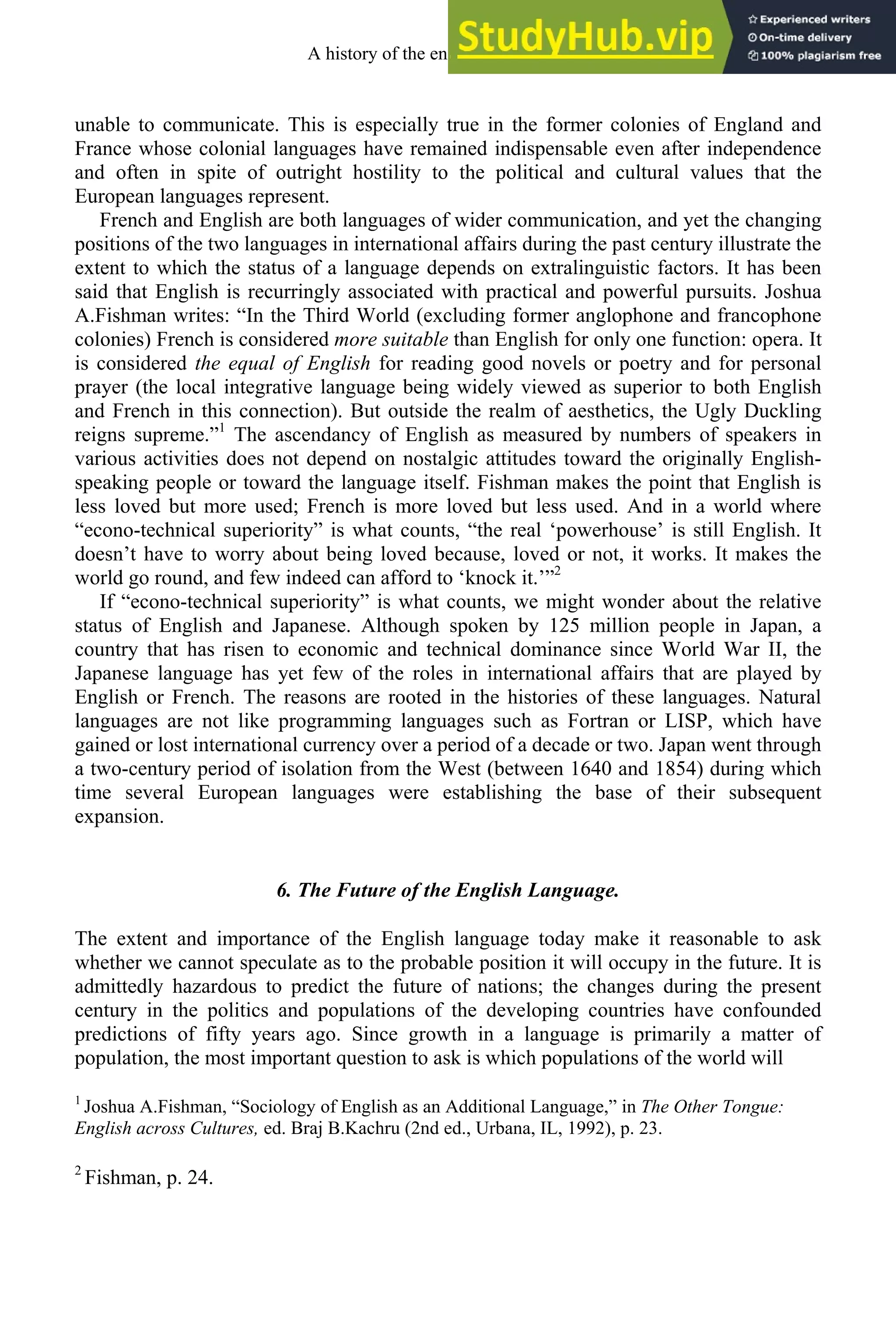 unable to communicate. This is especially true in the former colonies of England and
France whose colonial languages have remained indispensable even after independence
and often in spite of outright hostility to the political and cultural values that the
European languages represent.
French and English are both languages of wider communication, and yet the changing
positions of the two languages in international affairs during the past century illustrate the
extent to which the status of a language depends on extralinguistic factors. It has been
said that English is recurringly associated with practical and powerful pursuits. Joshua
A.Fishman writes: “In the Third World (excluding former anglophone and francophone
colonies) French is considered more suitable than English for only one function: opera. It
is considered the equal of English for reading good novels or poetry and for personal
prayer (the local integrative language being widely viewed as superior to both English
and French in this connection). But outside the realm of aesthetics, the Ugly Duckling
reigns supreme.”1
The ascendancy of English as measured by numbers of speakers in
various activities does not depend on nostalgic attitudes toward the originally English-
speaking people or toward the language itself. Fishman makes the point that English is
less loved but more used; French is more loved but less used. And in a world where
“econo-technical superiority” is what counts, “the real ‘powerhouse’ is still English. It
doesn’t have to worry about being loved because, loved or not, it works. It makes the
world go round, and few indeed can afford to ‘knock it.’”2
If “econo-technical superiority” is what counts, we might wonder about the relative
status of English and Japanese. Although spoken by 125 million people in Japan, a
country that has risen to economic and technical dominance since World War II, the
Japanese language has yet few of the roles in international affairs that are played by
English or French. The reasons are rooted in the histories of these languages. Natural
languages are not like programming languages such as Fortran or LISP, which have
gained or lost international currency over a period of a decade or two. Japan went through
a two-century period of isolation from the West (between 1640 and 1854) during which
time several European languages were establishing the base of their subsequent
expansion.
6. The Future of the English Language.
The extent and importance of the English language today make it reasonable to ask
whether we cannot speculate as to the probable position it will occupy in the future. It is
admittedly hazardous to predict the future of nations; the changes during the present
century in the politics and populations of the developing countries have confounded
predictions of fifty years ago. Since growth in a language is primarily a matter of
population, the most important question to ask is which populations of the world will
1
Joshua A.Fishman, “Sociology of English as an Additional Language,” in The Other Tongue:
English across Cultures, ed. Braj B.Kachru (2nd ed., Urbana, IL, 1992), p. 23.
2
Fishman, p. 24.
A history of the english language 4
 