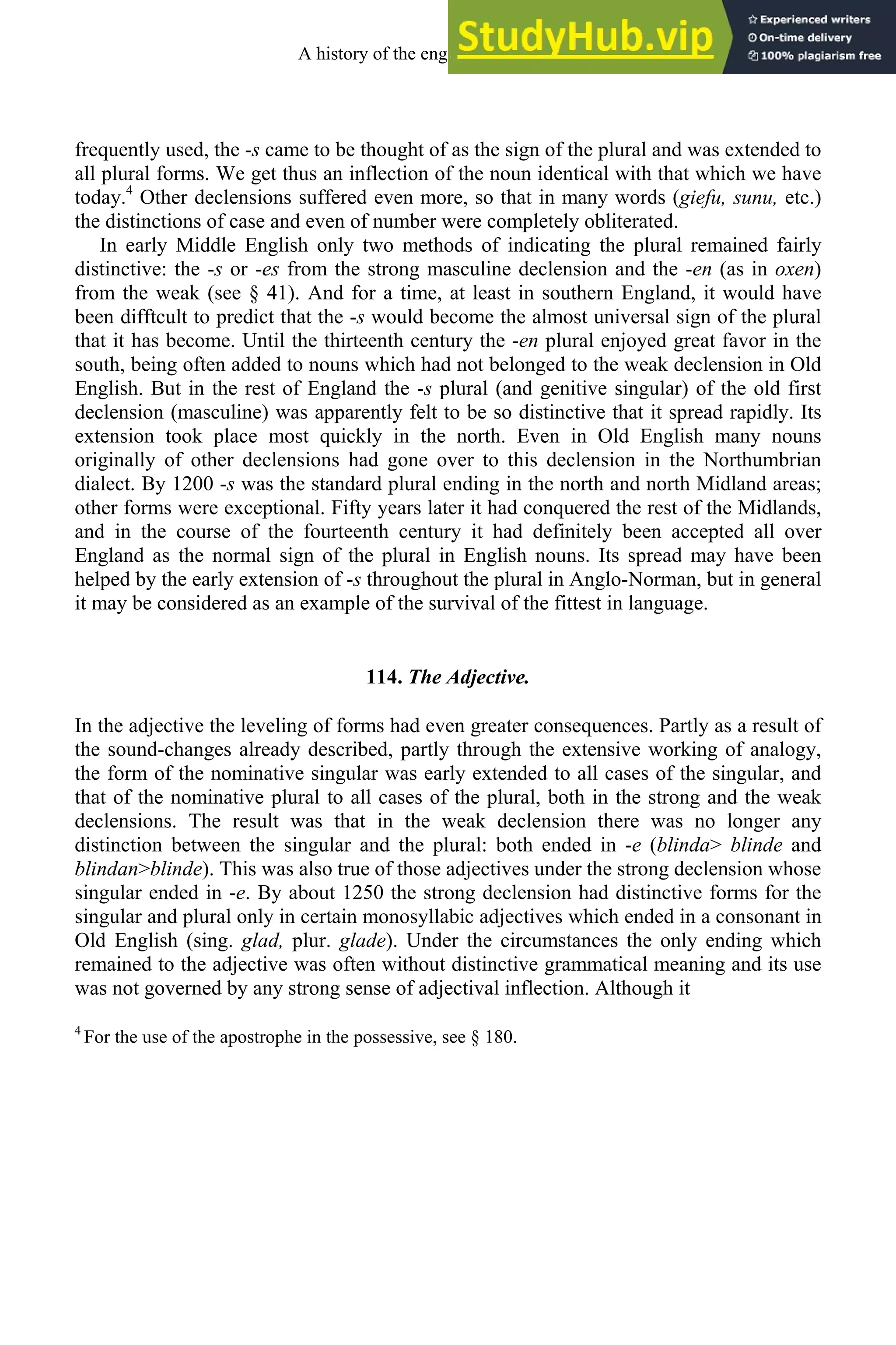 frequently used, the -s came to be thought of as the sign of the plural and was extended to
all plural forms. We get thus an inflection of the noun identical with that which we have
today.4
Other declensions suffered even more, so that in many words (giefu, sunu, etc.)
the distinctions of case and even of number were completely obliterated.
In early Middle English only two methods of indicating the plural remained fairly
distinctive: the -s or -es from the strong masculine declension and the -en (as in oxen)
from the weak (see § 41). And for a time, at least in southern England, it would have
been difftcult to predict that the -s would become the almost universal sign of the plural
that it has become. Until the thirteenth century the -en plural enjoyed great favor in the
south, being often added to nouns which had not belonged to the weak declension in Old
English. But in the rest of England the -s plural (and genitive singular) of the old first
declension (masculine) was apparently felt to be so distinctive that it spread rapidly. Its
extension took place most quickly in the north. Even in Old English many nouns
originally of other declensions had gone over to this declension in the Northumbrian
dialect. By 1200 -s was the standard plural ending in the north and north Midland areas;
other forms were exceptional. Fifty years later it had conquered the rest of the Midlands,
and in the course of the fourteenth century it had definitely been accepted all over
England as the normal sign of the plural in English nouns. Its spread may have been
helped by the early extension of -s throughout the plural in Anglo-Norman, but in general
it may be considered as an example of the survival of the fittest in language.
114. The Adjective.
In the adjective the leveling of forms had even greater consequences. Partly as a result of
the sound-changes already described, partly through the extensive working of analogy,
the form of the nominative singular was early extended to all cases of the singular, and
that of the nominative plural to all cases of the plural, both in the strong and the weak
declensions. The result was that in the weak declension there was no longer any
distinction between the singular and the plural: both ended in -e (blinda> blinde and
blindan>blinde). This was also true of those adjectives under the strong declension whose
singular ended in -e. By about 1250 the strong declension had distinctive forms for the
singular and plural only in certain monosyllabic adjectives which ended in a consonant in
Old English (sing. glad, plur. glade). Under the circumstances the only ending which
remained to the adjective was often without distinctive grammatical meaning and its use
was not governed by any strong sense of adjectival inflection. Although it
4
For the use of the apostrophe in the possessive, see § 180.
A history of the english language 148
 