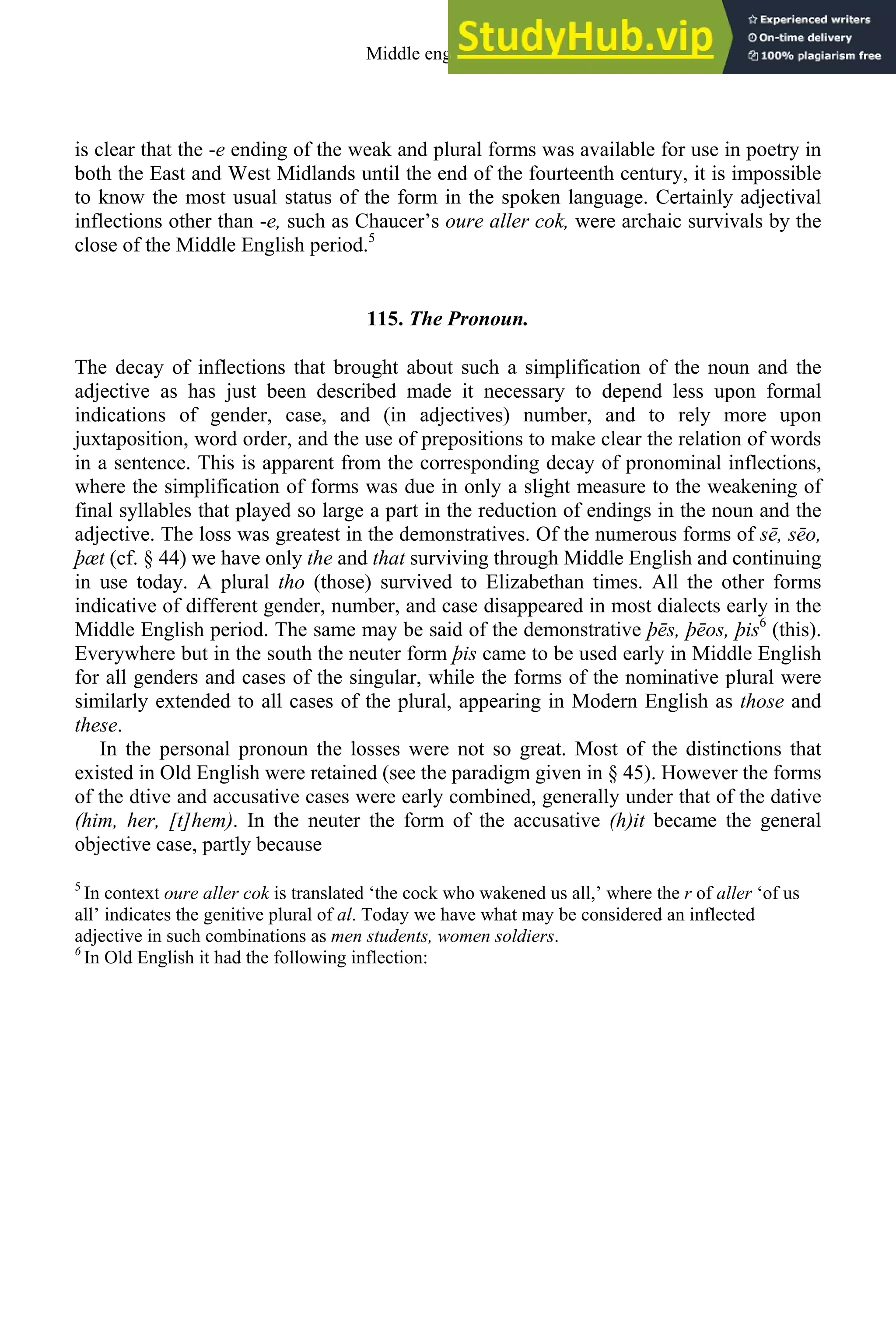 is clear that the -e ending of the weak and plural forms was available for use in poetry in
both the East and West Midlands until the end of the fourteenth century, it is impossible
to know the most usual status of the form in the spoken language. Certainly adjectival
inflections other than -e, such as Chaucer’s oure aller cok, were archaic survivals by the
close of the Middle English period.5
115. The Pronoun.
The decay of inflections that brought about such a simplification of the noun and the
adjective as has just been described made it necessary to depend less upon formal
indications of gender, case, and (in adjectives) number, and to rely more upon
juxtaposition, word order, and the use of prepositions to make clear the relation of words
in a sentence. This is apparent from the corresponding decay of pronominal inflections,
where the simplification of forms was due in only a slight measure to the weakening of
final syllables that played so large a part in the reduction of endings in the noun and the
adjective. The loss was greatest in the demonstratives. Of the numerous forms of sē, sēo,
þæt (cf. § 44) we have only the and that surviving through Middle English and continuing
in use today. A plural tho (those) survived to Elizabethan times. All the other forms
indicative of different gender, number, and case disappeared in most dialects early in the
Middle English period. The same may be said of the demonstrative þēs, þēos, þis6
(this).
Everywhere but in the south the neuter form þis came to be used early in Middle English
for all genders and cases of the singular, while the forms of the nominative plural were
similarly extended to all cases of the plural, appearing in Modern English as those and
these.
In the personal pronoun the losses were not so great. Most of the distinctions that
existed in Old English were retained (see the paradigm given in § 45). However the forms
of the dtive and accusative cases were early combined, generally under that of the dative
(him, her, [t]hem). In the neuter the form of the accusative (h)it became the general
objective case, partly because
5
In context oure aller cok is translated ‘the cock who wakened us all,’ where the r of aller ‘of us
all’ indicates the genitive plural of al. Today we have what may be considered an inflected
adjective in such combinations as men students, women soldiers.
6
In Old English it had the following inflection:
Middle english 149
 
