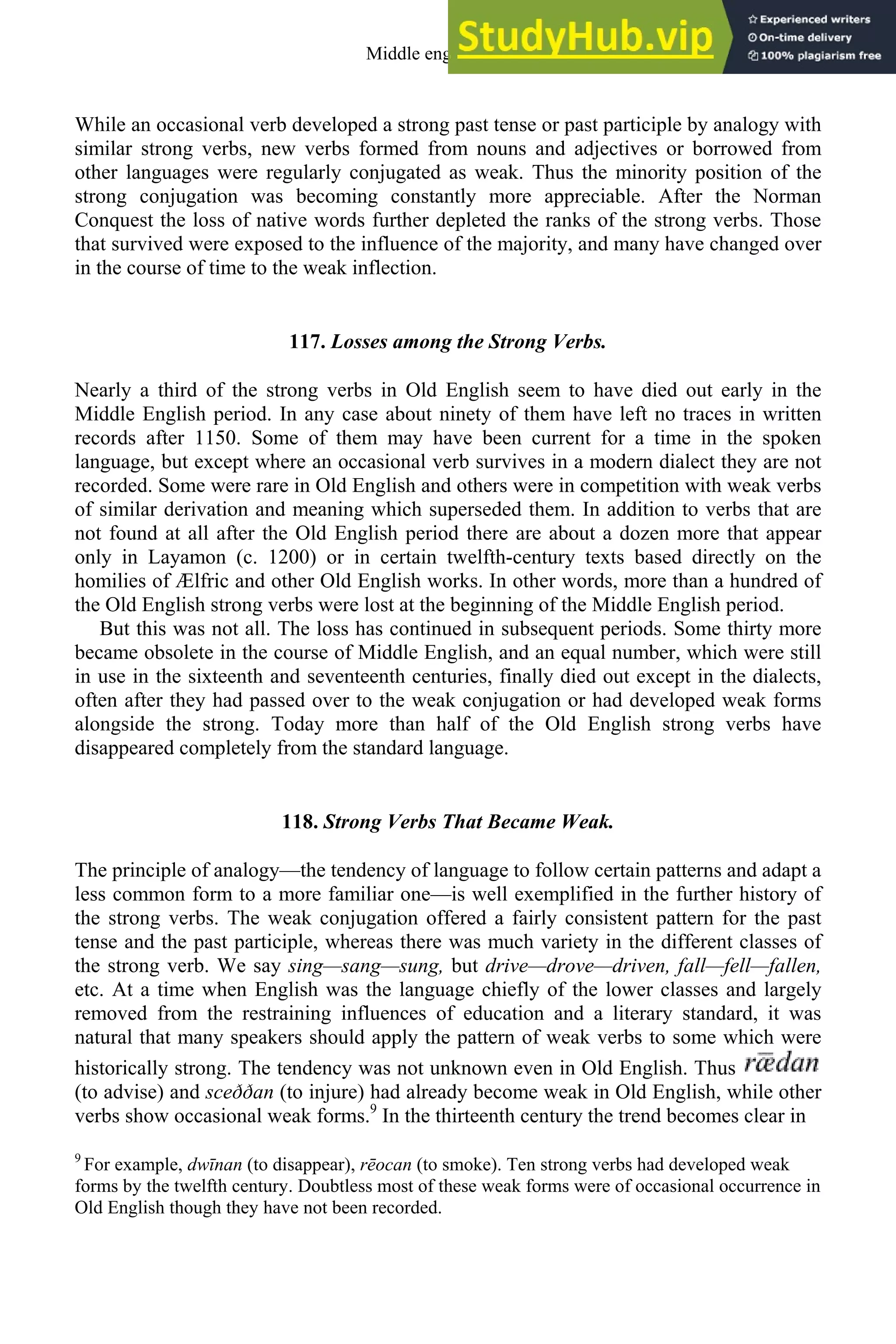 While an occasional verb developed a strong past tense or past participle by analogy with
similar strong verbs, new verbs formed from nouns and adjectives or borrowed from
other languages were regularly conjugated as weak. Thus the minority position of the
strong conjugation was becoming constantly more appreciable. After the Norman
Conquest the loss of native words further depleted the ranks of the strong verbs. Those
that survived were exposed to the influence of the majority, and many have changed over
in the course of time to the weak inflection.
117. Losses among the Strong Verbs.
Nearly a third of the strong verbs in Old English seem to have died out early in the
Middle English period. In any case about ninety of them have left no traces in written
records after 1150. Some of them may have been current for a time in the spoken
language, but except where an occasional verb survives in a modern dialect they are not
recorded. Some were rare in Old English and others were in competition with weak verbs
of similar derivation and meaning which superseded them. In addition to verbs that are
not found at all after the Old English period there are about a dozen more that appear
only in Layamon (c. 1200) or in certain twelfth-century texts based directly on the
homilies of Ælfric and other Old English works. In other words, more than a hundred of
the Old English strong verbs were lost at the beginning of the Middle English period.
But this was not all. The loss has continued in subsequent periods. Some thirty more
became obsolete in the course of Middle English, and an equal number, which were still
in use in the sixteenth and seventeenth centuries, finally died out except in the dialects,
often after they had passed over to the weak conjugation or had developed weak forms
alongside the strong. Today more than half of the Old English strong verbs have
disappeared completely from the standard language.
118. Strong Verbs That Became Weak.
The principle of analogy—the tendency of language to follow certain patterns and adapt a
less common form to a more familiar one—is well exemplified in the further history of
the strong verbs. The weak conjugation offered a fairly consistent pattern for the past
tense and the past participle, whereas there was much variety in the different classes of
the strong verb. We say sing—sang—sung, but drive—drove—driven, fall—fell—fallen,
etc. At a time when English was the language chiefly of the lower classes and largely
removed from the restraining influences of education and a literary standard, it was
natural that many speakers should apply the pattern of weak verbs to some which were
historically strong. The tendency was not unknown even in Old English. Thus
(to advise) and sceððan (to injure) had already become weak in Old English, while other
verbs show occasional weak forms.9
In the thirteenth century the trend becomes clear in
9
For example, dwīnan (to disappear), rēocan (to smoke). Ten strong verbs had developed weak
forms by the twelfth century. Doubtless most of these weak forms were of occasional occurrence in
Old English though they have not been recorded.
Middle english 151
 
