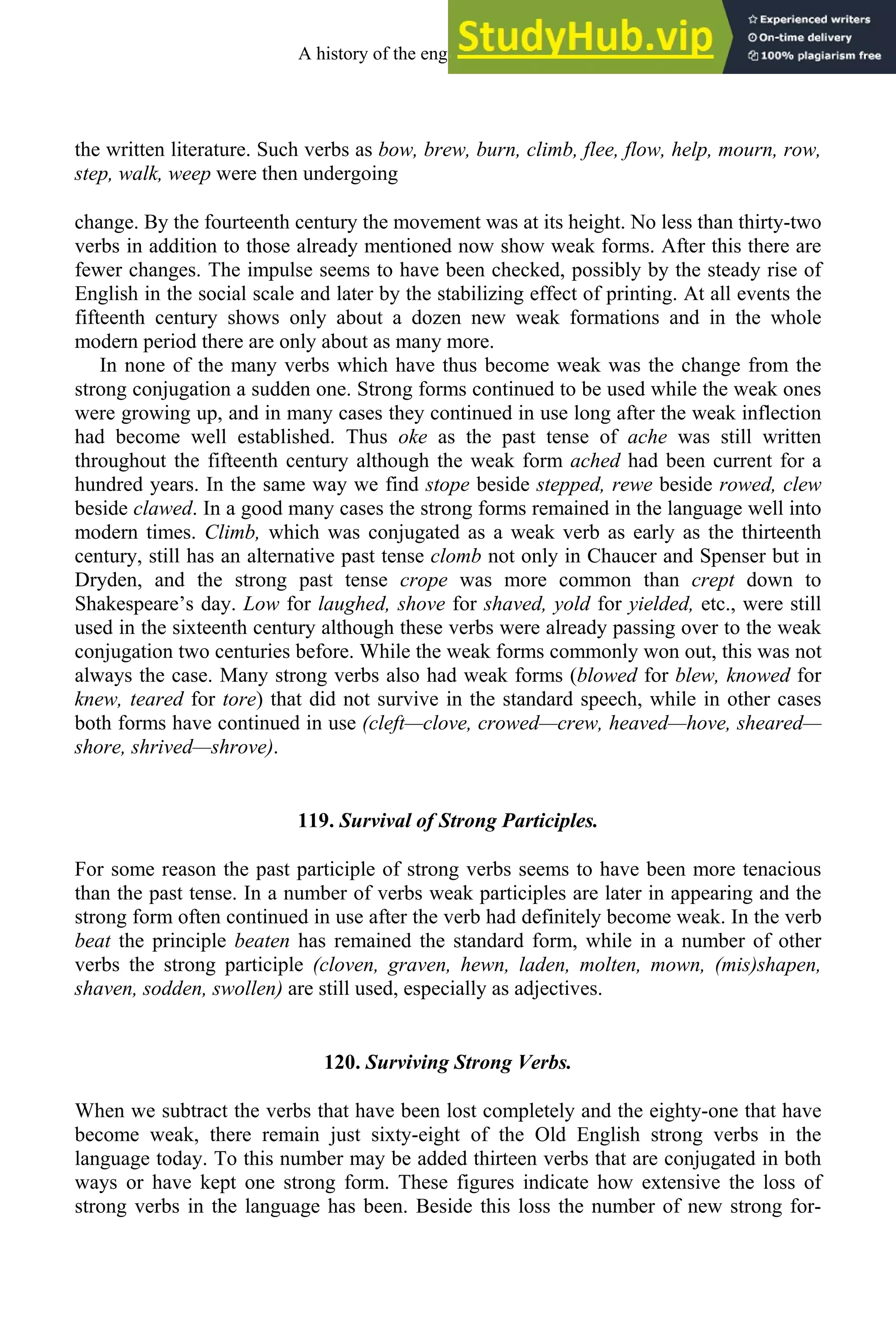 the written literature. Such verbs as bow, brew, burn, climb, flee, flow, help, mourn, row,
step, walk, weep were then undergoing
change. By the fourteenth century the movement was at its height. No less than thirty-two
verbs in addition to those already mentioned now show weak forms. After this there are
fewer changes. The impulse seems to have been checked, possibly by the steady rise of
English in the social scale and later by the stabilizing effect of printing. At all events the
fifteenth century shows only about a dozen new weak formations and in the whole
modern period there are only about as many more.
In none of the many verbs which have thus become weak was the change from the
strong conjugation a sudden one. Strong forms continued to be used while the weak ones
were growing up, and in many cases they continued in use long after the weak inflection
had become well established. Thus oke as the past tense of ache was still written
throughout the fifteenth century although the weak form ached had been current for a
hundred years. In the same way we find stope beside stepped, rewe beside rowed, clew
beside clawed. In a good many cases the strong forms remained in the language well into
modern times. Climb, which was conjugated as a weak verb as early as the thirteenth
century, still has an alternative past tense clomb not only in Chaucer and Spenser but in
Dryden, and the strong past tense crope was more common than crept down to
Shakespeare’s day. Low for laughed, shove for shaved, yold for yielded, etc., were still
used in the sixteenth century although these verbs were already passing over to the weak
conjugation two centuries before. While the weak forms commonly won out, this was not
always the case. Many strong verbs also had weak forms (blowed for blew, knowed for
knew, teared for tore) that did not survive in the standard speech, while in other cases
both forms have continued in use (cleft—clove, crowed—crew, heaved—hove, sheared—
shore, shrived—shrove).
119. Survival of Strong Participles.
For some reason the past participle of strong verbs seems to have been more tenacious
than the past tense. In a number of verbs weak participles are later in appearing and the
strong form often continued in use after the verb had definitely become weak. In the verb
beat the principle beaten has remained the standard form, while in a number of other
verbs the strong participle (cloven, graven, hewn, laden, molten, mown, (mis)shapen,
shaven, sodden, swollen) are still used, especially as adjectives.
120. Surviving Strong Verbs.
When we subtract the verbs that have been lost completely and the eighty-one that have
become weak, there remain just sixty-eight of the Old English strong verbs in the
language today. To this number may be added thirteen verbs that are conjugated in both
ways or have kept one strong form. These figures indicate how extensive the loss of
strong verbs in the language has been. Beside this loss the number of new strong for-
A history of the english language 152
 